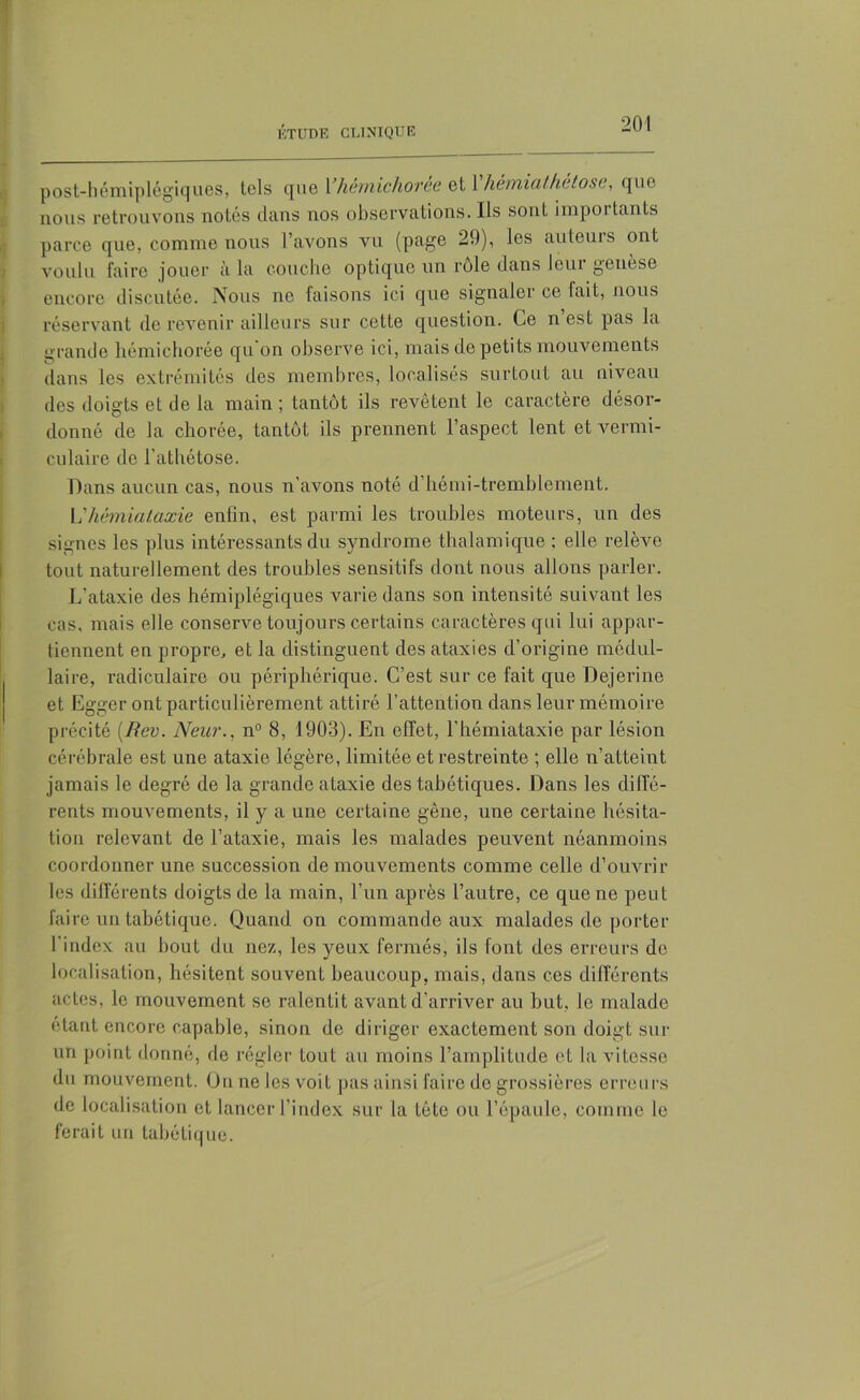 post-hémiplégiques, tels que Yhemichoree et 1 hewiiathèlose, que nous retrouvons notés dans nos observations. Ils sont importants parce que, comme nous l’avons vu (page 29), les auteurs ont voulu faire jouer à la couche optique un rôle dans leur genèse encore discutée. Nous ne laisons ici que signaler ce lait, nous réservant de revenir ailleurs sur cette question, Ce n est pas la grande hémichorée qu on observe ici, mais de petits mouvements dans les extrémités des membres, localisés surtout au niveau des doigts et de la main ; tantôt ils revêtent le caractère désor- donné de la cborée, tantôt ils prennent l’aspect lent et vermi- culaire de l'athétose. Dans aucun cas, nous n'avons noté d hémi-tremblement. YYhèmiataxie enfin, est parmi les troubles moteurs, un des signes les plus intéressants du syndrome thalamique ; elle relève tout naturellement des troubles sensitifs dont nous allons parler. L’ataxie des hémiplégiques varie dans son intensité suivant les cas, mais elle conserve toujours certains caractères qui lui appar- tiennent en propre, et la distinguent des ataxies d’origine médul- laire, radiculaire ou périphérique. C’est sur ce fait que Dejerine et Egger ont particulièrement attiré l’attention dans leur mémoire précité {Rev. New’., n° 8, 1903). En effet, l’hémiataxie par lésion cérébrale est une ataxie légère, limitée et restreinte ; elle n’atteint jamais le degré de la grande ataxie des tabétiques. Dans les diffé- rents mouvements, il y a une certaine gêne, une certaine hésita- tion relevant de l’ataxie, mais les malades peuvent néanmoins coordonner une succession de mouvements comme celle d’ouvrir les différents doigts de la main, l’un après l’autre, ce que ne peut faire un tabétique. Quand on commande aux malades de porter l’index au bout du nez, les yeux fermés, ils font des erreurs de localisation, hésitent souvent beaucoup, mais, dans ces différents actes, le mouvement se ralentit avant d’arriver au but, le malade étant encore capable, sinon de diriger exactement son doigt sur un point donné, de régler tout au moins l’amplitude et la vitesse du mouvement. Ou ne les voit pas ainsi faire de grossières erreurs de localisation et lancer l'index sur la tête ou l’épaule, comme le ferait un tabétique.