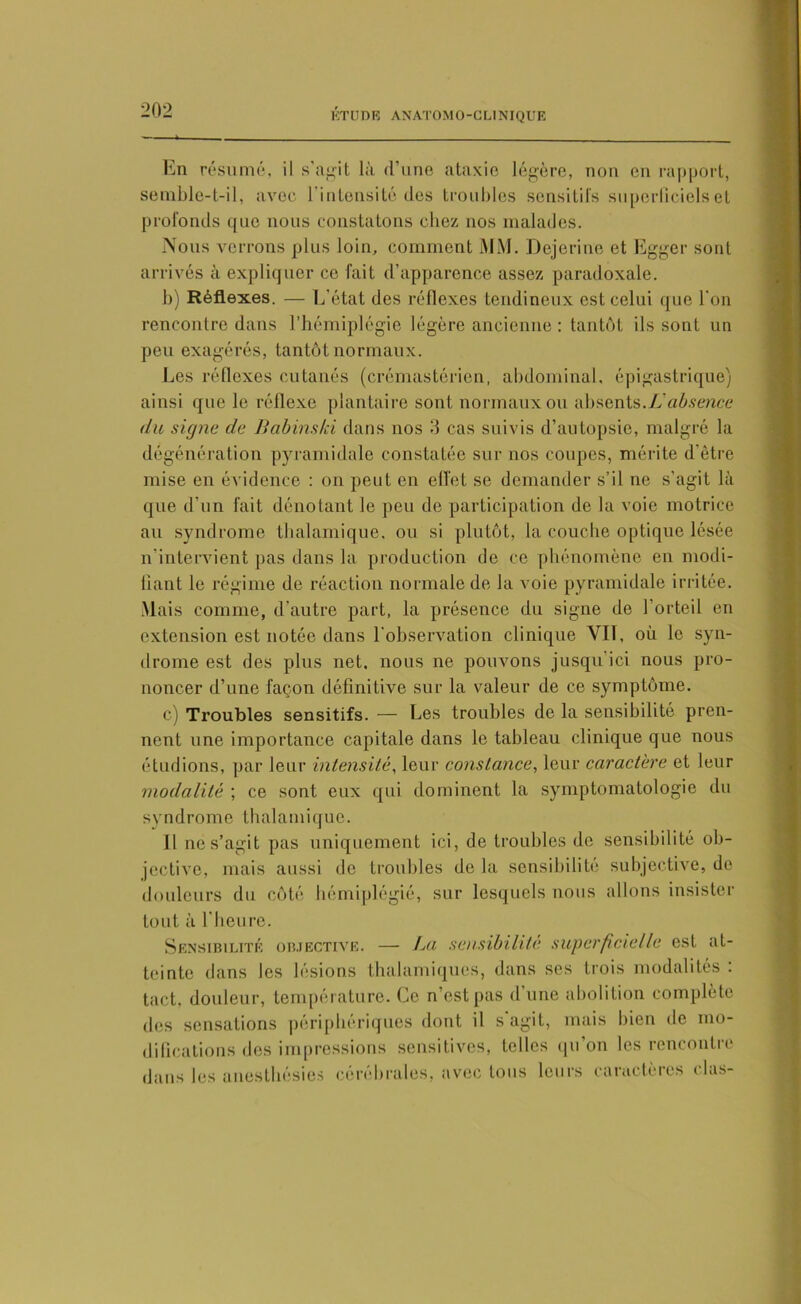 ETUDE ANATOMO-CLINIQUE En résumé, il s’agit là d’une ataxie légère, non en rapport, semble-t-il, avec l'intensité des troubles sensitifs superficiels et profonds que nous constatons chez nos malades. Nous verrons plus loin, comment MM. Dejerine et Egger sont arrivés à expliquer ce fait d’apparence assez paradoxale. b) Réflexes. — L'état des réflexes tendineux est celui que l'on rencontre dans l’hémiplégie légère ancienne : tantôt ils sont un peu exagérés, tantôt normaux. Les réflexes cutanés (crémastérien, abdominal, épigastrique) ainsi que le réflexe plantaire sont normaux ou absents.Id absence du signe de Babinski dans nos 3 cas suivis d’autopsie, malgré la dégénération pyramidale constatée sur nos coupes, mérite d’être mise en évidence : on peut en effet se demander s’il ne s’agit là que d’un fait dénotant le peu de participation de la voie motrice au syndrome tlmlamique, ou si plutôt, la couche optique lésée n'intervient pas dans la production de ce phénomène en modi- fiant le régime de réaction normale de la A'oie pyramidale irritée. Mais comme, d’autre part, la présence du signe de l’orteil en extension est notée dans l'observation clinique VIT, où le syn- drome est des plus net. nous ne pouvons jusqu’ici nous pro- noncer d’une façon définitive sur la valeur de ce symptôme. c) Troubles sensitifs. — Les troubles de la sensibilité pren- nent une importance capitale dans le tableau clinique que nous étudions, par leur intensité, leur constance, leur caractère et leur modalité ; ce sont eux qui dominent la symptomatologie du syndrome thalamique. il ne s’agit pas uniquement ici, de troubles de sensibilité ob- jective, mais aussi de troubles de la sensibilité subjective, de douleurs du côté hémiplégié, sur lesquels nous allons insister tout à l'heure. Sensibilité objective. — La sensibilité superficielle est at- teinte dans les lésions thalamiques, dans ses trois modalités : tact, douleur, température. Ce n’est pas d’une abolition complète des sensations périphériques dont il s agit, mais bien de mo- difications des impressions sensitives, telles qu on les rencontre dans les anesthésies cérébrales, avec tous leurs caractères elas-