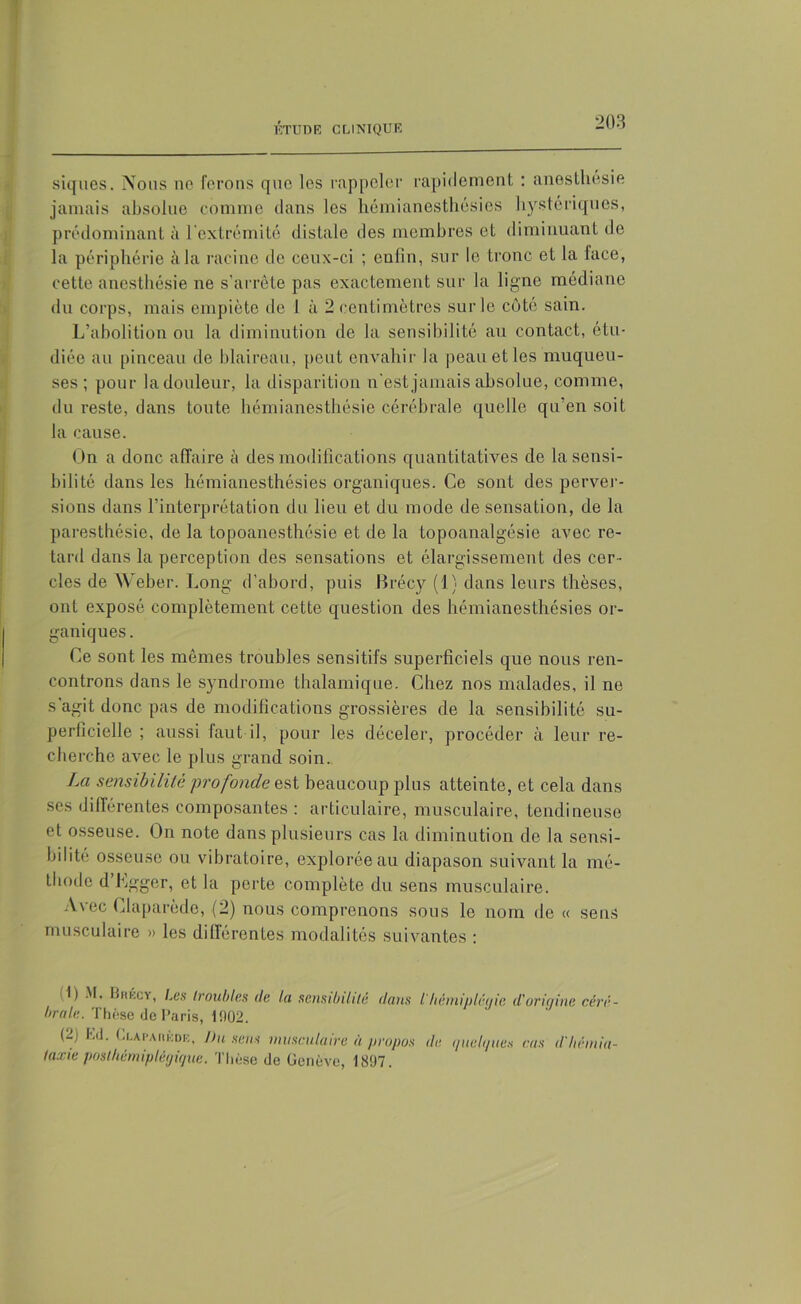 siques. Nous ne ferons que les rappeler rapidement : anesthésie jamais absolue comme dans les hémianesthésies hystériques, prédominant à l'extrémité distale des membres et diminuant de la périphérie à la racine de ceux-ci ; enfin, sur le tronc et la face, cette anesthésie ne s’arrête pas exactement sur la ligne médiane du corps, mais empiète de 1 à 2 centimètres sur le côte sain. L’abolition ou la diminution de la sensibilité au contact, étu- diée au pinceau de blaireau, peut envahir la peau et les muqueu- ses; pour la douleur, la disparition n’est jamais absolue, comme, du reste, dans toute hémianesthésie cérébrale quelle qu’en soit la cause. On a donc affaire à des modifications quantitatives de la sensi- bilité dans les hémianesthésies organiques. Ce sont des perver- sions dans l’interprétation du lieu et du mode de sensation, de la paresthésie, de la topoanesthésie et de la topoanalgésie avec re- tard dans la perception des sensations et élargissement des cer- cles de Weber. Long d’abord, puis Brécy (1) dans leurs thèses, ont exposé complètement cette question des hémianesthésies or- ganiques . Ce sont les mêmes troubles sensitifs superficiels que nous ren- controns dans le syndrome thalamique. Chez nos malades, il ne s’agit donc pas de modifications grossières de la sensibilité su- perficielle ; aussi faut il, pour les déceler, procéder à leur re- cherche avec le plus grand soin. La sensibilité profonde est beaucoup plus atteinte, et cela dans ses différentes composantes : articulaire, musculaire, tendineuse et osseuse. On note dans plusieurs cas la diminution de la sensi- bilité osseuse ou vibratoire, explorée au diapason suivant la mé- thode d Lgger, et la perte complète du sens musculaire. Avec Claparède, (2) nous comprenons sous le nom de « sens musculaire » les dillérentes modalités suivantes : '■gie d'origine céré- '1 ) ,im';CY< t-es troubles de la sensibilité dans l'hémn braie. Thèse de Paris, 11102. (2) l.d. Cla Pau iode, Du sens musculaire à propos de i/ueh/ues cas d'héinia- taxieposthémiplégtque. Thèse de Genève, 1807.