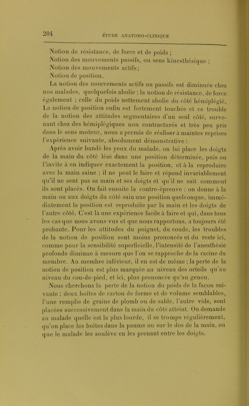 Notion de résistance, de force et de poids ; Notion des mouvements passifs, ou sens kinesthésique ; Notion des mouvements actifs; Notion do position. La notion des mouvements actifs ou passifs est diminuée chez nos malades, quelquefois abolie ; la notion de résistance, de force également ; celle du poids nettement abolie du côté hémiplégie. La notion de position enfin est fortement touchée et ce trouble de la, notion des attitudes segmentaires d’un seul côté, surve- nant chez des hémiplégiques non contracturés et très peu pris dans le sens moteur, nous a permis de réaliser à maintes reprises l’expérience suivante, absolument démonstrative ; Après avoir bandé les yeux du malade, on lui place les doigts de la main du côté lésé dans une position déterminée, puis on l’invite à en indiquer exactement la position, et à la reproduire avec la main saine ; il ne peut le faire et répond invariablement qu’il ne sent pas sa main et ses doigts et qu’il ne sait comment ils sont placés. On fait ensuite la contre-épreuve : on donne à la main ou aux doigts du côté sain une position quelconque, immé- diatement la position est reproduite par la main et les doigts de l'autre côté. C'est là une expérience facile à faire et qui, dans tous les cas que nous avons vus et que nous rapportons, a toujours été probante. Pour les attitudes du poignet, du coude, les troubles delà notion de position sont moins prononcés et du reste ici, comme pour la sensibilité superficielle, l’intensité de l’anesthésie profonde diminue à mesure que l'on se rapproche delà racine du membre. Au membre inférieur, il en est de môme ; la perte de la notion de position est plus marquée au niveau des orteils qu’au niveau du cou-de-pied, et ici, plus prononcée qu’au genou. Nous cherchons la perte de la notion du poids de la façon sui- vante : deux boîtes de carton de forme et de volume semblables, l’une remplie de grains de plomb ou de sable, l’autre vide, sont placées successivement dans la main du côté atteint. On demande au malade quelle est la plus lourde, il se trompe régulièrement, qu’on place les boites dans la paume ou sur le dos de la main, ou que le malade les soulève en les prenant entre les doigts.