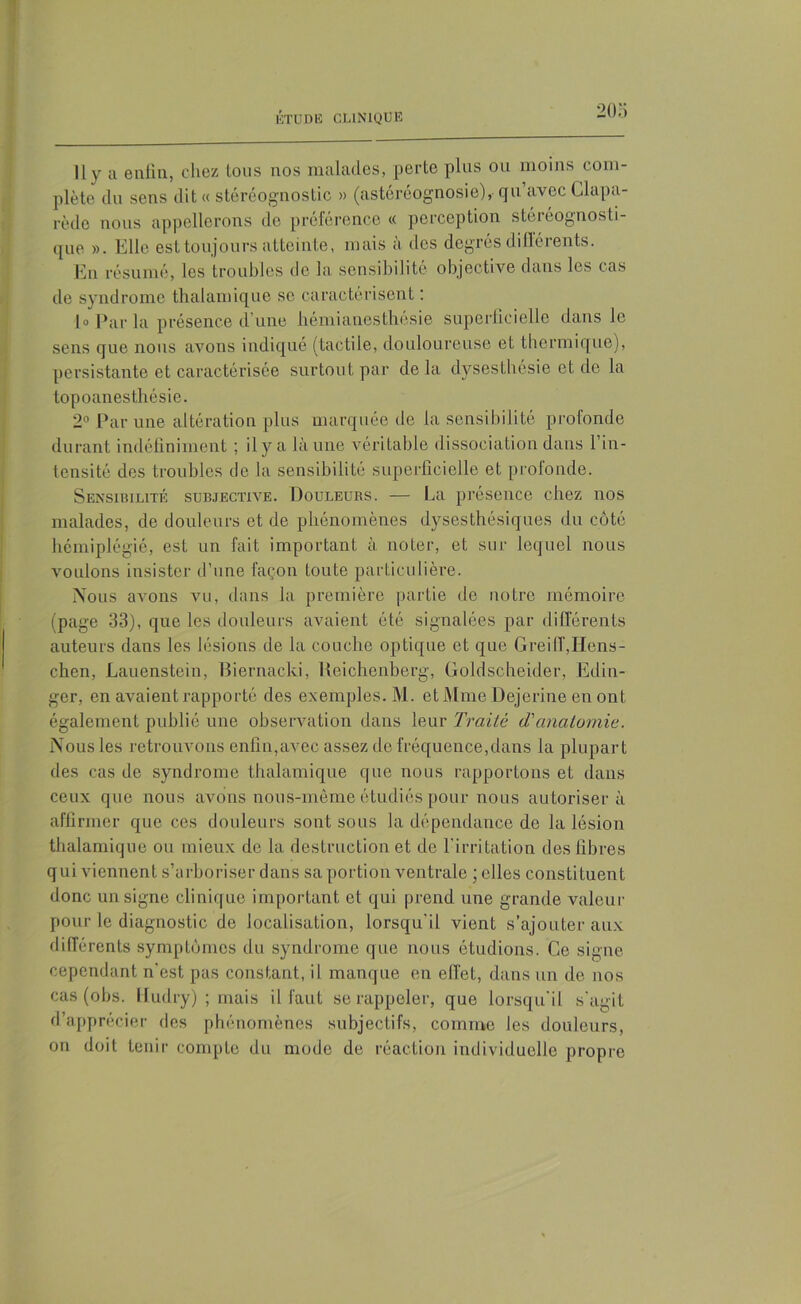 20 O Il y u enfin, chez tous nos malades, perte plus ou moins com- plète du sens dit « stéréognostic » (astéréognosie), qu avec Clapa- rède nous appellerons de préférence « perception stereognosti- que ». Elle est toujours atteinte, mais à des degrés dillérents. En résumé, les troubles de la sensibilité objective dans les cas de syndrome thalamique se caractérisent : h Par la présence d’une hémianesthésie superficielle dans le sens que nous avons indiqué (tactile, douloureuse et thermique), persistante et caractérisée surtout par delà dysesthésie et de la topoanesthésie. 2° Par une altération plus marquée de la sensibilité profonde durant indéfiniment ; il y a là une véritable dissociation dans l’in- tensité des troubles de la sensibilité superficielle et prolonde. Sensibilité subjective. Douleurs. — La présence chez nos malades, de douleurs et de phénomènes dysesthésiques du côté hémiplégié, est un fait important à noter, et sur lequel nous voulons insister d’une façon toute particulière. Nous avons vu, dans la première partie de notre mémoire (page 33), que les douleurs avaient été signalées par différents auteurs dans les lésions de la couche optique et que GreilT,Hens- chen, Lauenstein, Biernacki, Heichenberg, Goldscheider, Edin- ger, en avaient rapporté des exemples. M. et Mme Dejerine en ont également publié une observation dans leur Traite <Tanatomie. Nous les retrouvons enfin,avec assez de fréquence,dans la plupart des cas de syndrome thalamique que nous rapportons et dans ceux que nous avons non s-même étudiés pour nous autorisera affirmer que ces douleurs sont sous la dépendance de la lésion thalamique ou mieux de la destruction et de l’irritation des fibres qui viennent s’arboriser dans sa portion ventrale ; elles constituent donc un signe clinique important et qui prend une grande valeur pour le diagnostic de localisation, lorsqu'il vient s’ajouter aux différents symptômes du syndrome que nous étudions. Ce signe cependant n'est pas constant, il manque en effet, dans un de nos cas (obs. Hudry) ; mais il faut se rappeler, que lorsqu’il s'agit d’apprécier des phénomènes subjectifs, comme les douleurs, on doit tenir compte du mode de réaction individuelle propre