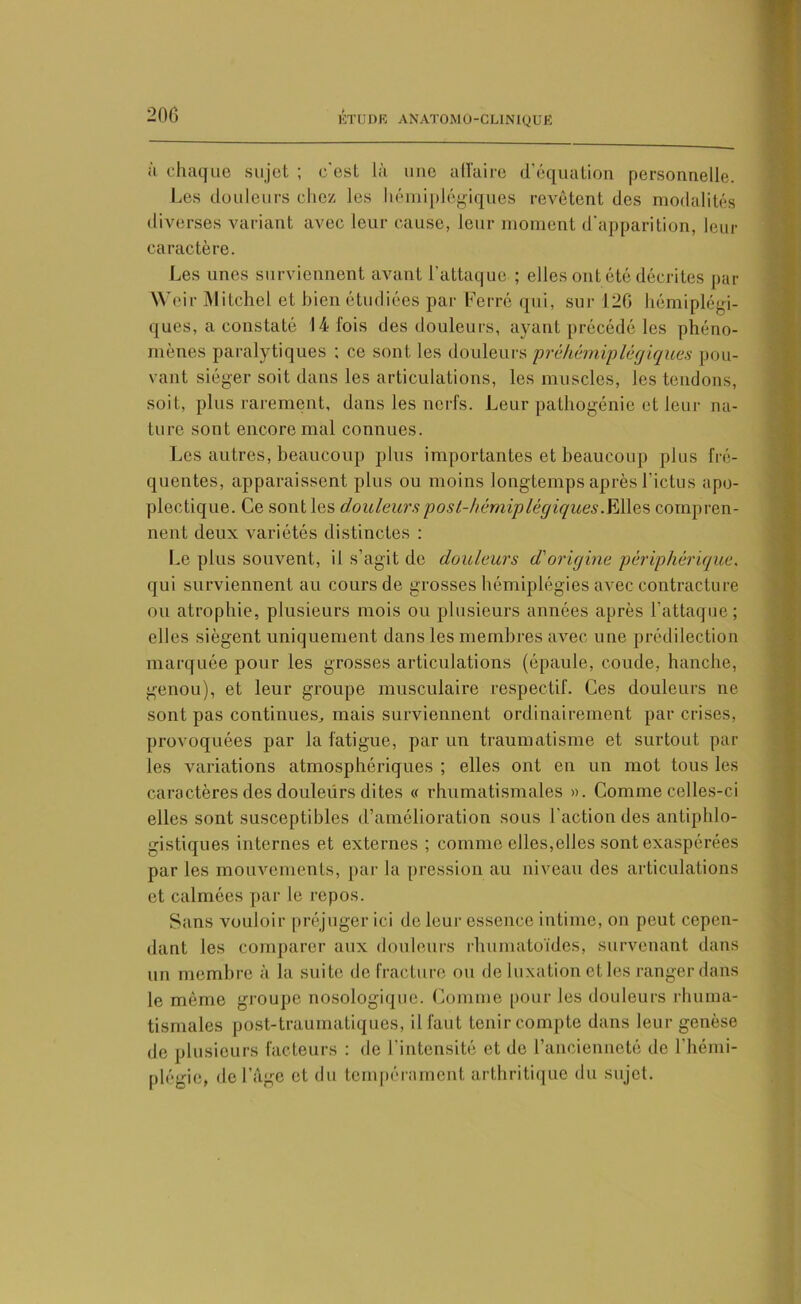 u chaque sujet ; c est I;l nue allaire <1 équation personnelle. Les douleurs chez les hémiplégiques revêtent des modalités diverses variant avec leur cause, leur moment d'apparition, leur caractère. Les unes surviennent avant l’attaque ; elles ont été décrites par Weir Mitchel et bien étudiées par Ferré qui, sur 126 hémiplégi- ques, a constaté 14 fois des douleurs, ayant précédé les phéno- mènes paralytiques ; ce sont les douleurs préhémiplégiques pou- vant siéger soit dans les articulations, les muscles, les tendons, soit, plus rarement, dans les nerfs. Leur pathogénie et leur na- ture sont encore mal connues. Les autres, beaucoup plus importantes et beaucoup plus fré- quentes, apparaissent plus ou moins longtemps après l’ictus apo- plectique. Ce sont les douleurs post-hémiplégiques .Elles compren- nent deux variétés distinctes : Le plus souvent, il s’agit de douleurs d'origine périphérique. qui surviennent au cours de grosses hémiplégies avec contracture ou atrophie, plusieurs mois ou plusieurs années après l'attaque; elles siègent uniquement dans les membres avec une prédilection marquée pour les grosses articulations (épaule, coude, hanche, genou), et leur groupe musculaire respectif. Ces douleurs ne sont pas continues, mais surviennent ordinairement par crises, provoquées par la fatigue, par un traumatisme et surtout par les variations atmosphériques ; elles ont en un mot tous les caractères des douleürs dites « rhumatismales ». Comme celles-ci elles sont susceptibles d’amélioration sous l’action des antiphlo- gistiques internes et externes ; comme elles,elles sont exaspérées par les mouvements, par la pression au niveau des articulations et calmées par le repos. Sans vouloir préjuger ici de leur essence intime, on peut cepen- dant les comparer aux douleurs rhumatoïdes, survenant dans un membre à la suite de fracture ou de luxation et les ranger dans le même groupe nosologique. Comme pour les douleurs rhuma- tismales post-traumatiques, il faut tenir compte dans leur genèse de plusieurs facteurs : de l’intensité et de l’ancienneté de l’hémi- plégie, de l’âge et du tempérament arthritique du sujet.