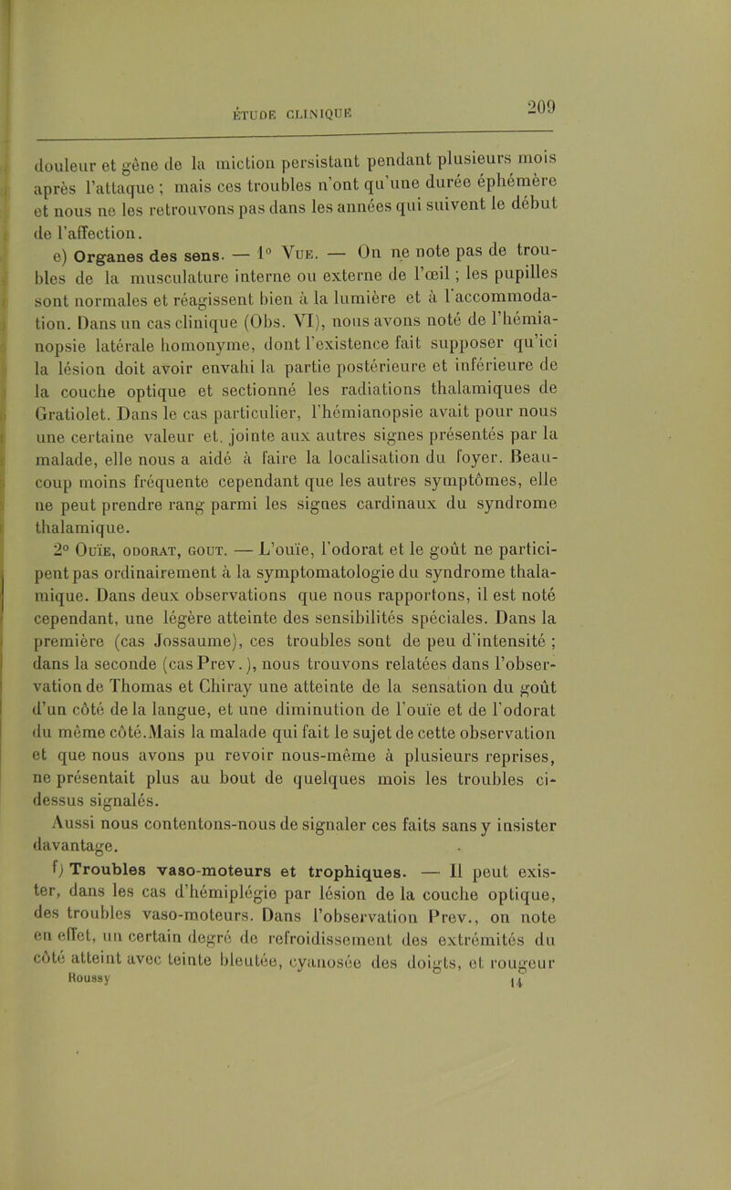 douleur et gène de la miction, persistant pendant plusieuis mois après l’attaque ; mais ces troubles n’ont qu’une durée éphémère et nous ne les retrouvons pas dans les années qui suivent le début de l’affection. e) Organes des sens. — 1° Vue. — On ne note pas de trou- bles de la musculature interne ou externe de l’œil ; les pupilles sont normales et réagissent bien à la lumière et à 1 accommoda- tion. Dans un cas clinique (Obs. VI), nous avons noté de 1 hémia- nopsie latérale homonyme, dont l’existence fait supposer qu ici la lésion doit avoir envahi la partie postérieure et inférieure de la couche optique et sectionné les radiations thalamiques de Gratiolet. Dans le cas particulier, l’hémianopsie avait pour nous une certaine valeur et. jointe aux autres signes présentés par la malade, elle nous a aidé à faire la localisation du foyer. Beau- coup moins fréquente cependant que les autres symptômes, elle ne peut prendre rang parmi les signes cardinaux du syndrome thalamique. 2° Ouïe, odorat, goût. — L’ouïe, l’odorat et le goût ne partici- pent pas ordinairement à la symptomatologie du syndrome thala- mique. Dans deux observations que nous rapportons, il est noté cependant, une légère atteinte des sensibilités spéciales. Dans la première (cas Jossaume), ces troubles sont de peu d’intensité ; dans la seconde (casPrev.), nous trouvons relatées dans l’obser- vation de Thomas et Chiray une atteinte de la sensation du goût d’un côté delà langue, et une diminution de l’ouïe et de l’odorat du même côté.Mais la malade qui fait le sujet de cette observation et que nous avons pu revoir nous-même à plusieurs reprises, ne présentait plus au bout de quelques mois les troubles ci- dessus signalés. Aussi nous contentons-nous de signaler ces faits sans y insister davantage. f) Troubles vaso-moteurs et trophiques. — Il peut exis- ter, dans les cas d’hémiplégie par lésion de la couche optique, des troubles vaso-moteurs. Dans l’observation Prev., on note en eflet, un certain degré de refroidissement des extrémités du cote atteint avec teinte bleutée, cyanosée des doigts, et rougeur Roussy “ u