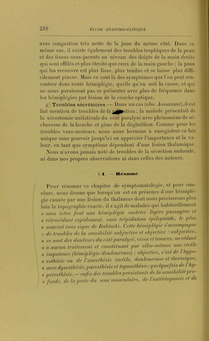 avec congestion très nette de la joue du même côté. Dans ce même cas, il existe également des troubles trophiques de la peau et des tissus sous-jacents au niveau des doigts de la main droite qui sont effilés et plus étroits que ceux de la main gauche ; la peau qui les recouvre est plus lisse, plus tendue et se laisse plus diffi- cilement pincer. Mais ce sont là des symptômes que l'on peut ren- contrer dans toute hémiplégie, quelle qu'en soit la cause, et qui ne nous paraissent pas se présenter avec plus de fréquence dans les hémiplégies par lésion de la couche optique. g) Troubles sécrétoires.— Dans un cas (obs. Jossaume),il est fait mention de troubles de la£gj|pation ; la malade présentait de la xérostomie unilatérale du côté paralysé avec phénomène de sé- cheresse de la bouche et gêne de la déglutition. Comme pour les troubles vaso-moteurs, nous nous bornons à enregistrer ce fait unique sans pouvoir jusqu’ici en apprécier l’importance et la va- leur, en tant que symptôme dépendant d’une lésion thalamique. Nous n'avons jamais noté de troubles de la sécrétion sudorale, ni dans nos propres observations ni dans celles des auteurs. §J. —Résumé. Pour résumer ce chapitre de symptomatologie, et pour con- clure, nous disons que lorsqu’on est en présence d'une hémiplé- gie causée par une lésion du thalamus dont nous préciserons plus loin la topographie exacte, il s’agit de malades qui habituellement « sans ictus font une hémiplégie motrice légère passagère et « rétrocédant rapidement,, sans trépidation épileptoïde, le plus « souvent sans signe de Babinski. Cette hémiplégie s accompagne « de troubles de la sensibilité subjective et objective : subjective, « ce sont des douleurs du côté paralysé, vives et tenaces, ne cedant « à aucun traitement et constituant par elles-mêmes une réelle « impotence (hémiplégie douloureuse) ; objective, c'est de lluypo- « esthésie ou de l'anesthésie tactile, douloureuse et thermique, « avec dysesthésie, par esthésie et lopoesthésie ; quelquefois de l hy- « peresthésie, — enfin des troubles persistants de la sensibilitépro- « fonde, de ta perle du sens musculaire, de l'astéréognosie et de