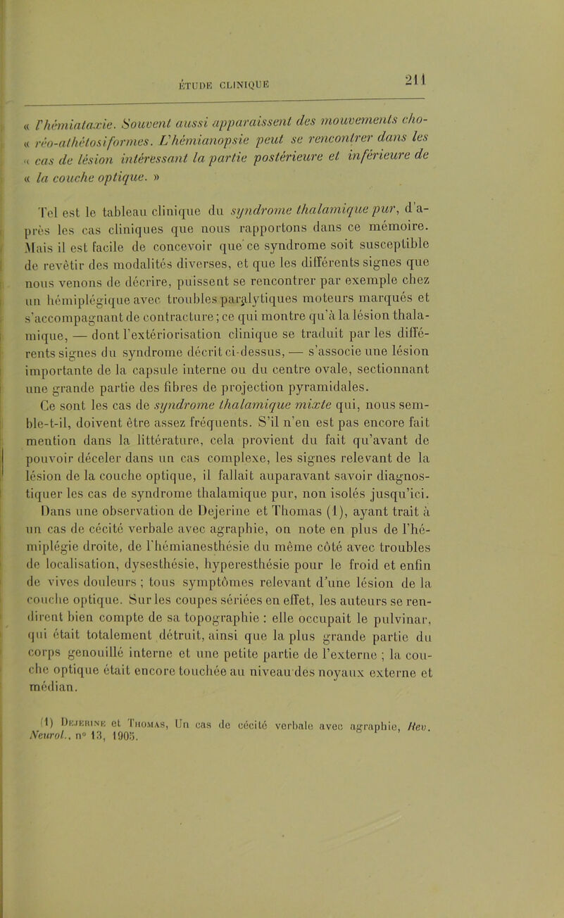 « l'hémiataxie. Souvent aussi apparaissent des mouvements c/io- « réo-athétosi. formes. L'hémianopsie peut se rencontrer dans les „ cas de lésion intéressant la partie postérieure et inférieure de « la couche optique. » Tel est le tableau clinique du syndrome thalamique pur, d a- près les cas cliniques que nous rapportons dans ce mémoire. Mais il est facile de concevoir que ce syndrome soit susceptible de revêtir des modalités diverses, et que les différents signes que nous venons de décrire, puissent se rencontrer par exemple chez un hémiplégique avec troubles paralytiques moteurs marqués et s’accompagnant de contracture ; ce qui montre qu’à la lésion thala- mique, — dont l’extériorisation clinique se traduit par les diffé- rents signes du syndrome décrit ci-dessus,— s’associe une lésion importante de la capsule interne ou du centre ovale, sectionnant une grande partie des fibres de projection pyramidales. Ce sont les cas de syndrome thalamique mixte qui, nous sem- ble-t-il, doivent être assez fréquents. S’il n’en est pas encore fait mention dans la littérature, cela provient du fait qu’avant de pouvoir déceler dans un cas complexe, les signes relevant de la lésion de la couche optique, il fallait auparavant savoir diagnos- tiquer les cas de syndrome thalamique pur, non isolés jusqu’ici. Dans une observation de Dejerine et Thomas (1), ayant trait à un cas de cécité verbale avec agraphie, on note en plus de l’hé- miplégie droite, de l’hémianesthésie du même côté avec troubles de localisation, dysesthésie, hyperesthésie pour le froid et enfin de vives douleurs ; tous symptômes relevant d’une lésion de la couche optique. Sur les coupes sériées en effet, les auteurs se ren- dirent bien compte de sa topographie : elle occupait le pulvinar, qui était totalement détruit, ainsi que la plus grande partie du corps genouillé interne et une petite partie de l’externe ; la cou- che optique était encore touchée au niveau des noyaux externe et médian. I) Dejerine et Ihomas, IJn cas de cécité verbale avec airraphie, Hcv Neurol., n» 13, 190:5.