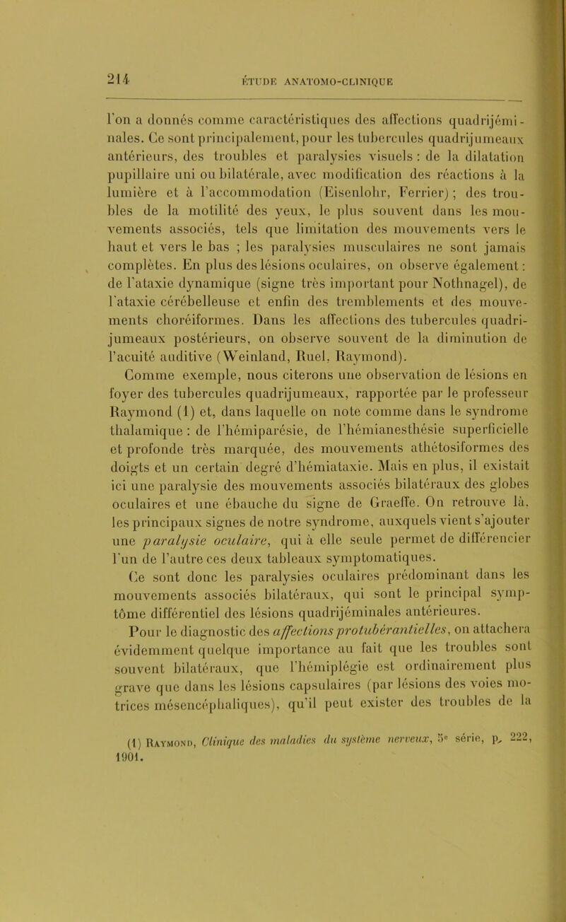 l’on a donnés comme caractéristiques des affections quadrijémi- nales. Ce sont principalement, pour les tubercules quadrijumeaux antérieurs, des troubles et paralysies visuels : de la dilatation pupillaire uni ou bilatérale, avec modification des réactions à la lumière et à l'accommodation (Eisenlohr, Ferrier) ; des trou- bles de la motilité des yeux, le plus souvent dans les mou- vements associés, tels que limitation des mouvements vers le haut et vers le bas ; les paralysies musculaires ne sont jamais complètes. En plus des lésions oculaires, on observe également: de l’ataxie dynamique (signe très important pour Nothnagel), de l’ataxie cérébelleuse et enfin des tremblements et des mouve- ments choréiformes. Dans les affections des tubercules quadri- jumeaux postérieurs, on observe souvent de la diminution de l’acuité auditive (Weinland, Ruel, Raymond). Comme exemple, nous citerons une observation de lésions en foyer des tubercules quadrijumeaux, rapportée par le professeur Raymond (1) et, dans laquelle on note comme dans le syndrome thalamique : de l’hémiparésie, de l’hémianesthésie superficielle et profonde très marquée, des mouvements athétosiformes des doigts et un certain degré d’hémiataxie. Mais en plus, il existait ici une paralysie des mouvements associés bilatéraux des globes oculaires et une ébauche du signe de Graeffe. On retrouve là. les principaux signes de notre syndrome, auxquels vient s’ajouter une paralysie oculaire, qui à elle seule permet de différencier l’un de l’autre ces deux tableaux symptomatiques. Ce sont donc les paralysies oculaires prédominant dans les mouvements associés bilatéraux, qui sont le principal symp- tôme différentiel des lésions quadrijéminales antérieures. Pour le diagnostic des affections protubêrantielles, on attachera évidemment quelque importance au fait que les troubles sont souvent bilatéraux, que l’hémiplégie est ordinairement plus grave que dans les lésions capsulaires (par lésions des voies mo- trices mésencéphaliques), qu il peut exister des troubles de la (1) Raymond, Clinique des maladies du système nerveux,5e série, p„ 222, 1901.