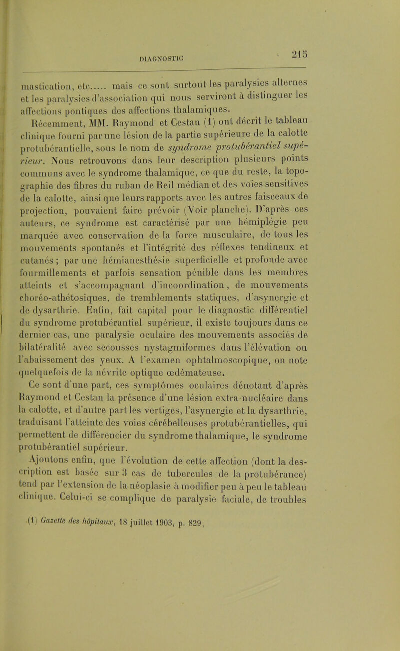 mastication, etc mais oc sont surtout les paralysies alternes et les paralysies d’association qui nous serviront à distinguei les alîectious politiques des affections thalamiques. Récemment, MM. Raymond et Cestan (1) ont décrit le tableau clinique fourni par une lésion delà partie supérieure de la calotte protubérantielle, sous le nom de syndrome protubérantiel supé- rieur. Nous retrouvons dans leur description plusieurs points communs avec le syndrome thalamique, ce que du reste, la topo- graphie des fibres du ruban de Reil médian et des voies sensitives de la calotte, ainsi que leurs rapports avec les autres faisceaux de projection, pouvaient faire prévoir (Voir planche). D’après ces auteurs, ce syndrome est caractérisé par une hémiplégie peu marquée avec conservation de la force musculaire, de tous les mouvements spontanés et l’intégrité des réflexes tendineux et cutanés ; par une hémianesthésie superficielle et profonde avec fourmillements et parfois sensation pénible dans les membres atteints et s’accompagnant d’incoordination, de mouvements choréo-athétosiques, de tremblements statiques, d'asynergie et de dysarthrie. Enfin, fait capital pour le diagnostic différentiel du syndrome protubérantiel supérieur, il existe toujours dans ce dernier cas, une paralysie oculaire des mouvements associés de bilatéralité avec secousses nystagmiformes dans l’élévation ou l’abaissement des yeux. A l’examen ophtalmoscopique, on note quelquefois de la névrite optique œdémateuse. Ce sont d’une part, ces symptômes oculaires dénotant d’après Raymond et Cestan la présence d’une lésion extra-nucléaire dans la calotte, et d’autre part les vertiges, l’asynergie et la dysarthrie, traduisant 1 atteinte des voies cérébelleuses protubérantielles, qui permettent de différencier du syndrome thalamique, le syndrome protubérantiel supérieur. Ajoutons enfin, que l’évolution de cette affection (dont la des- cription est basée sur 3 cas de tubercules de la protubérance) tend par 1 extension de la néoplasie à modifier peu à peu le tableau clinique. Celui-ci se complique de paralysie faciale, de troubles •(1) Gazette des hôpitaux, 18 juillet 1903, p. 829.