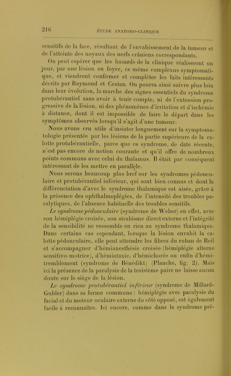 sensitifs île la face, résultant de l’envahissement de la tumeur et de I atteinte des noyaux des nerfs crâniens correspondants. On peut espérer que les hasards de la clinique réaliseront un jour, par une lésion en loyer, ce même complexus symptomati- que, et viendront confirmer et compléter les faits intéressants décrits par Raymond et Cestan. On pourra ainsi suivre plus loin dans leur évolution, la marche des signes essentiels du syndrome protubérantiel sans avoir à tenir compte, ni de l'extension pro- gressive de la lésion, ni des phénomènes d’irri tation et d’ischémie a distance, dont il est impossible de faire le départ dans les symptômes observés lorsqu’il s’agit d’une tumeur. Nous avons cru utile d insister longuement sur la symptoma- tologie présentée par les lésions de la partie supérieure de la ca- lotte protubérantielle, parce que ce syndrome, de date récente, n est pas encore de notion courante et qu’il offre de nombreux points communs avec celui du thalamus. Tl était par conséquent intéressant de les mettre en parallèle. Nous serons beaucoup plus bref sur les syndromes pédoncu- laire et protubérantiel inférieur, qui sont bien connus et dont la différenciation d’avec le syndrome thalamique est aisée, grâce à la présence des ophthalmoplégies, de l’intensité des troubles pa- ralytiques, de l’absence habituelle des troubles sensitifs. Le syndrome pédonculaire (syndrome de Weber) en effet, avec son hémiplégie croisée, son strabisme direct-externe et l’intégrité de la sensibilité ne ressemble en rien au syndrome thalamique. Dans certains cas cependant, lorsque la lésion envahit la ca- lotte pédonculaire, elle peut atteindre les fibres du ruban de Reil et s’accompagner d’hémianesthésie croisée (hémiplégie alterne sensitivo-motrice), d’hémiataxie, d’hémichorée ou enfin d’hémi- tremblement (syndrome de Bénédiktj (Planche, fig. 2). Mais ici la présence de la paralysie de la troisième paire ne laisse aucun doute sur le siège de la lésion. Le syndrome protubérantiel inférieur (syndrome de Millard- Gubler) dans sa forme commune : hémiplégie avec paralysie du facial et du moteur oculaire externe du côté opposé, est également facile à reconnaître. Ici encore, comme dans le syndrome pré-