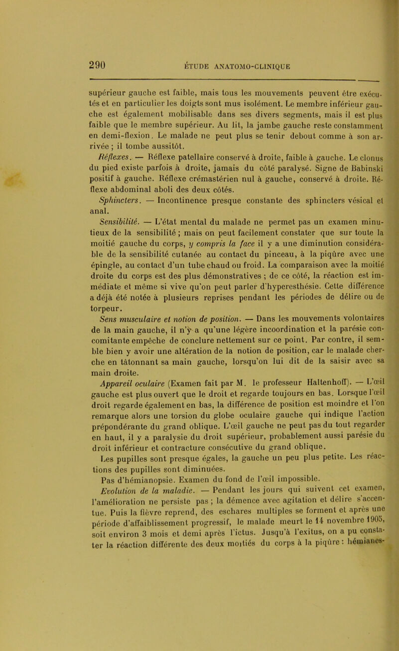 supérieur gauche est faible, mais tous les mouvements peuvent être exécu- tés et en particulier les doigts sont mus isolément. Le membre inférieur gau- che est également mobilisable dans ses divers segments, mais il est plus faible que le membre supérieur. Au lit, la jambe gauche reste constamment en demi-flexion. Le malade ne peut plus se tenir debout comme à son ar- rivée ; il tombe aussitôt. Réflexes. — Réflexe patellaire conservé à droite, faible à gauche. Le clonus du pied existe parfois à droite, jamais du côté paralysé. Signe de Babinski positif à gauche. Réflexe crémastérien nul à gauche, conservé à droite. Ré- flexe abdominal aboli des deux côtés. Sphincters. — Incontinence presque constante des sphincters vésical et anal. Sensibilité. — L’état mental du malade ne permet pas un examen minu- tieux de la sensibilité ; mais on peut facilement constater que sur toute la moitié gauche du corps, y compris la face il y a une diminution considéra- ble de la sensibilité cutanée au contact du pinceau, à la piqûre avec une épingle, au contact d’un tube chaud ou froid. La comparaison avec la moitié droite du corps est des plus démonstratives ; de ce côté, la réaction est im- médiate et même si vive qu’on peut parler d'hyperesthésie. Cette différence a déjà été notée à plusieurs reprises pendant les périodes de délire ou de torpeur. Sens musculaire et notion de position. — Dans les mouvements volontaires de la main gauche, il n’ÿ a qu'une légère incoordination et la parésie con- comitante empêche de conclure nettement sur ce point. Par contre, il sem- ble bien y avoir une altération de la notion de position, car le malade cher- che en tâtonnant sa main gauche, lorsqu’on lui dit de la saisir avec sa main droite. Appareil oculaire (Examen fait par M. le professeur Haltenhoff). — L’œil gauche est plus ouvert que le droit et regarde toujours en bas. Lorsque 1 œil droit regarde également en bas, la différence de position est moindre et 1 on remarque alors une torsion du globe oculaire gauche qui indique 1 action prépondérante du grand oblique. L’œil gauche ne peut pas du tout regarder en haut, il y a paralysie du droit supérieur, probablement aussi parésie du droit inférieur et contracture consécutive du grand oblique. Les pupilles sont presque égales, la gauche un peu plus petite. Les réac- tions des pupilles sont diminuées. Pas d’hémianopsie. Examen du fond de l’œil impossible. Evolution delà maladie. — Pendant les jours qui suivent cet examen, l’amélioration ne persiste pas ; la démence avec agitation et délire s'accen- tue. Puis la fièvre reprend, des eschares multiples se forment et après une période d'affaiblissement progressif, le malade meurt le 14 novembre 1905, soit environ 3 mois et demi après l’ictus. Jusqu’à l’exitus, on a pu consta- ter la réaction différente des deux moitiés du corps à la piqûre: hémianes-