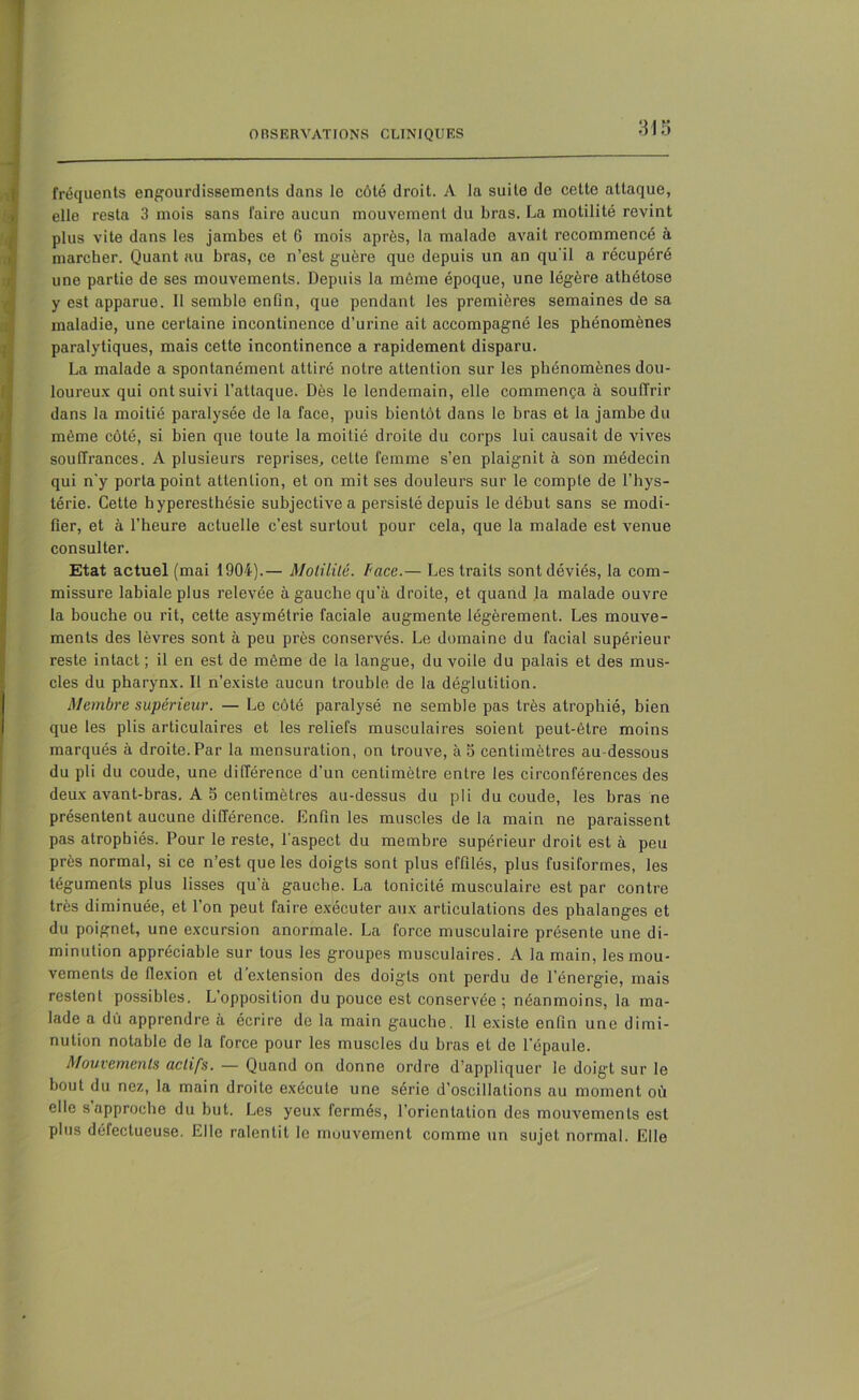 fréquents engourdissements dans le côté droit. A la suite de cette attaque, elle resta 3 mois sans faire aucun mouvement du bras. La motilité revint plus vite dans les jambes et 0 mois après, la malade avait recommencé à marcher. Quant au bras, ce n’est guère que depuis un an qu'il a récupéré une partie de ses mouvements. Depuis la même époque, une légère athétose y est apparue. Il semble enfin, que pendant les premières semaines de sa maladie, une certaine incontinence d’urine ait accompagné les phénomènes paralytiques, mais cette incontinence a rapidement disparu. La malade a spontanément attiré notre attention sur les phénomènes dou- loureux qui ont suivi l’attaque. Dès le lendemain, elle commença à souffrir dans la moitié paralysée de la face, puis bientôt dans le bras et la jambe du même côté, si bien que toute la moitié droite du corps lui causait de vives souffrances. A plusieurs reprises, celte femme s’en plaignit à son médecin qui n'y porta point attention, et on mit ses douleurs sur le compte de l’hys- térie. Cette hyperesthésie subjective a persisté depuis le début sans se modi- fier, et à l’heure actuelle c’est surtout pour cela, que la malade est venue consulter. Etat actuel (mai 1904).— Motilité, face.— Les traits sont déviés, la com- missure labiale plus relevée à gauche qu'à droite, et quand la malade ouvre la bouche ou rit, cette asymétrie faciale augmente légèrement. Les mouve- ments des lèvres sont à peu près conservés. Le domaine du facial supérieur reste intact ; il en est de même de la langue, du voile du palais et des mus- cles du pharynx. Il n’existe aucun trouble de la déglutition. Membre supérieur. — Le côté paralysé ne semble pas très atrophié, bien que les plis articulaires et les reliefs musculaires soient peut-être moins marqués à droite. Par la mensuration, on trouve, à b centimètres au dessous du pli du coude, une différence d’un centimètre entre les circonférences des deux avant-bras. A 5 centimètres au-dessus du pli du coude, les bras ne présentent aucune différence. Enfin les muscles de la main ne paraissent pas atrophiés. Pour le reste, l'aspect du membre supérieur droit est à peu près normal, si ce n’est que les doigts sont plus effilés, plus fusiformes, les téguments plus lisses qu’à gauche. La tonicité musculaire est par contre très diminuée, et l’on peut faire exécuter aux articulations des phalanges et du poignet, une excursion anormale. La force musculaire présente une di- minution appréciable sur tous les groupes musculaires. A la main, les mou- vements de flexion et d’extension des doigts ont perdu de l’énergie, mais restent possibles. L’opposition du pouce est conservée ; néanmoins, la ma- lade a dû apprendre à écrire de la main gauche. Il existe enfin une dimi- nution notable de la force pour les muscles du bras et de l'épaule. Mouvements actifs. — Quand on donne ordre d’appliquer le doigt sur le bout du nez, la main droite exécute une série d’oscillations au moment où elle s approche du but. Les yeux fermés, l’orientation des mouvements est plus défectueuse. Elle ralentit le mouvement comme un sujet normal. Elle