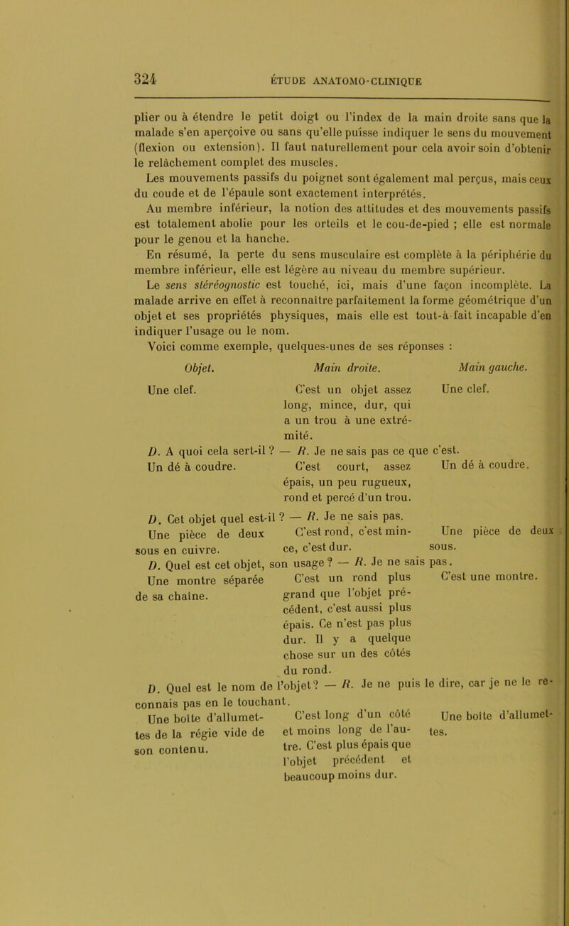 plier ou à étendre le petit doigt ou l’index de la main droite sans que la malade s’en aperçoive ou sans qu’elle puisse indiquer le sens du mouvement (flexion ou extension). Il faut naturellement pour cela avoir soin d’obtenir le relâchement complet des muscles. Les mouvements passifs du poignet sont également mal perçus, mais ceux du coude et de l’épaule sont exactement interprétés. Au membre inférieur, la notion des attitudes et des mouvements passifs est totalement abolie pour les orteils et le cou-de-pied ; elle est normale pour le genou et la hanche. En résumé, la perte du sens musculaire est complète à la périphérie du membre inférieur, elle est légère au niveau du membre supérieur. Le sens sléréognostic est touché, ici, mais d’une façon incomplète. La malade arrive en effet à reconnaître parfaitement la forme géométrique d'un objet et ses propriétés physiques, mais elle est tout-à fait incapable d'en indiquer l’usage ou le nom. Voici comme exemple, quelques-unes de ses réponses : Objet. Main droite. Main gauche. Une clef. C'est un objet assez Une clef. long, mince, dur, qui a un trou à une extré- mité. I). A quoi cela sert-il ? — R. Je ne sais pas ce que c’est. Un dé à coudre. C’est court, assez Un dé à coudre. épais, un peu rugueux, rond et percé d’un trou. D. Cet objet quel est-il ? — R. Je ne sais pas. Une pièce de deux C'est rond, c'est min- Une pièce de deux sous en cuivre. ce, c est dur. sous. D. Quel est cet objet, son usage ? R. Je ne sais pas. Une montre séparée C’est un rond plus C est une montre, de sa chaîne. grand que 1 objet pré- cédent, c’est aussi plus épais. Ce n’est pas plus dur. 11 y a quelque chose sur un des côtés du rond. D. Quel est le nom de l’objet? — R. Je ne puis le dire, car je ne le re- connais pas en le louchant. Une boîte d’allumet- C’est long d’un côté Une boîte d’allumet- tes de la régie vide de et moins long de 1 au- tes. son conten u. tre. C’est plus épais que l’objet précédent et beaucoup moins dur.