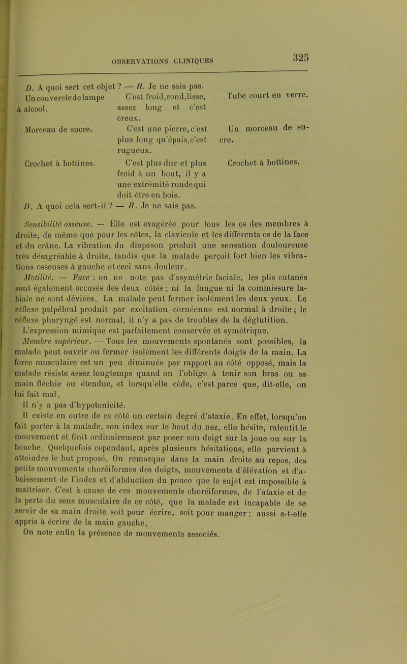 D. A quoi sert cet objet ? — R. Je ne sais pas. Un couvercle de lampe C’est froid, rond,lisse, Tube court en verre. à alcool. Morceau de sucre. assez long et c’est creux. C’est une pierre, c’est Un morceau de su- Crochet à bottines. plus long qu’épais,c’est rugueux. C'est plus dur et plus cre. Crochet à bottines. 1). A quoi cela sert-il ? froid à un bout, il y a une extrémité ronde qui doit être en bois. — R. Je ne sais pas. Sensibilité osseuse. — Elle est exagérée pour tous les os des membres à droite, de même que pour les côtes, la clavicule et les différents os de la face et du crâne. La vibration du diapason produit une sensation douloureuse très désagréable à droite, tandis que la malade perçoit fort bien les vibra- tions osseuses à gauche et ceci sans douleur. Motilité. — Face : on ne note pas d’asymétrie faciale, les plis cutanés sont également accusés des deux côtés ; ni la langue ni la commissure la- biale ne sont déviées. La malade peut fermer isolément les deux yeux. Le réflexe palpébral produit par excitation cornéenne est normal à droite ; le réflexe pharyngé est normal, il n’y a pas de troubles de la déglutition. L’expression mimique est parfaitement conservée et symétrique. Membre supérieur. — Tous les mouvements spontanés sont possibles, la malade peut ouvrir ou fermer isolément les différents doigts de la main. La force musculaire est un peu diminuée par rapport au côté opposé, mais la malade résiste assez longtemps quand on l’oblige à tenir son bras ou sa main fléchie ou étendue, et lorsqu’elle cède, c’est parce que, dit-elle, on lui fait mal. 11 n’y a pas d’hypotonicité. Il existe en outre de ce côté un certain degré d’ataxie. En effet, lorsqu’on fait porter à la malade, son index sur le bout du nez, elle hésite, ralentit le mouvement et finit ordinairement par poser son doigt sur la joue ou sur la bouche. Quelquefois cependant, après plusieurs hésitations, elle parvient à atteindre le but proposé. On remarque dans la main droite au repos, des petits mouvements choréiformes des doigts, mouvements d'élévation et d’a- baissement de l’index et d’abduction du pouce que le sujet est impossible à maîtriser. C’est h cause de ces mouvements choréiformes, de l’ataxie et de la perte du sens musculaire de ce côté, que la malade est incapable de se servir de sa main droite soit pour écrire, soit pour manger ; aussi a-t-elle appris h écrire de la main gauche. On note enfin la présence de mouvements associés.