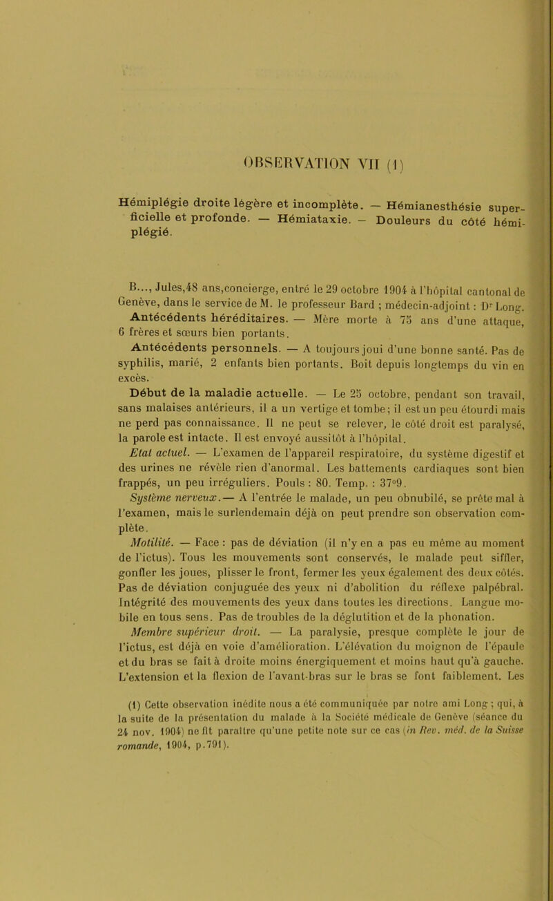 OBSERVATION VIT (1) Hémiplégie droite légère et incomplète. — Hémianesthésie super- ficielle et profonde. — Hémiataxie. — Douleurs du côté hémi- plégié. B..., Jules,48 ans,concierge, entré le 29 octobre 1904 à l’hôpital cantonal de Genève, dans le service de M. le professeur Bard ; médecin-adjoint : Dr Long. Antécédents héréditaires. — Mère morte à 75 ans d’une attaque, 6 frères et sœurs bien portants. Antécédents personnels. — A toujours joui d’une bonne santé. Pas de syphilis, marié, 2 enfants bien portants. Boit depuis longtemps du vin en excès. Début de la maladie actuelle. — Le 25 octobre, pendant son travail, sans malaises antérieurs, il a un vertige et tombe ; il est un peu étourdi mais ne perd pas connaissance. Il ne peut se relever, le côté droit est paralysé, la parole est intacte. Il est envoyé aussitôt à l’hôpital. Etal actuel. — L’examen de l’appareil respiratoire, du système digestif et des urines ne révèle rien d’anormal. Les battements cardiaques sont bien frappés, un peu irréguliers. Pouls : 80. Temp. : 37°9. Système nerveux.— A l’entrée le malade, un peu obnubilé, se prête mal à l’examen, mais le surlendemain déjà on peut prendre son observation com- plète. Motilité. — Face : pas de déviation (il n’y en a pas eu même au moment de l’ictus). Tous les mouvements sont conservés, le malade peut siffler, gonfler les joues, plisser le front, fermer les yeux également des deux côtés. Pas de déviation conjuguée des yeux ni d’abolition du réflexe palpébral. Intégrité des mouvements des yeux dans toutes les directions. Langue mo- bile en tous sens. Pas de troubles de la déglutition et de la phonation. Membre supérieur droit. — La paralysie, presque complète le jour de l’ictus, est déjà en voie d’amélioration. L'élévation du moignon de l’épaule et du bras se fait à droite moins énergiquement et moins haut qu’à gauche. L’extension et la flexion de l’avant-bras sur le bras se font faiblement. Les (1) Cette observation inédite nous a été communiquée par noire ami Long; qui, à la suite de la présentation du malade à la Société médicale de Genève (séance du 24 nov. 1904) ne fit paraître qu’une petite note sur ce cas (in Rev. mcd. de ta Suisse romande, 1904, p.791 ).