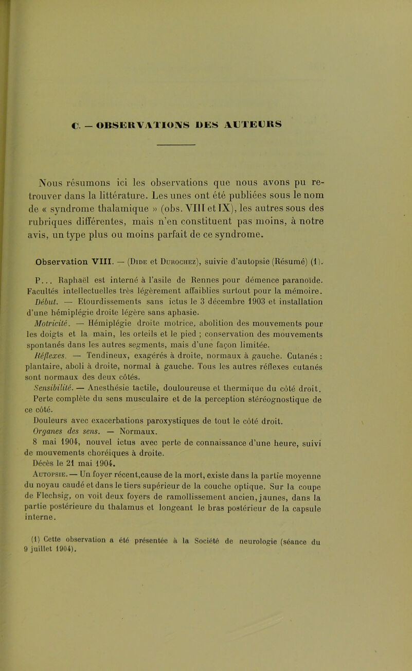 c. - OBSERVATIONS DES AUTEURS Nous résumons ici les observations que nous avons pu re- trouver dans la littérature. Les unes ont été publiées sous le nom de « syndrome thalamique » (obs. VI1T et IX), les autres sous des rubriques différentes, mais n’en constituent pas moins, à notre avis, un type plus ou moins parfait de ce syndrome. Observation VIII. — (Dide et Durochez), suivie d’autopsie (Résumé) (1). P... Raphaël est interné à l’asile de Rennes pour démence paranoïde. Facultés intellectuelles très légèrement affaiblies surtout pour la mémoire. Début. — Etourdissements sans ictus le 3 décembre 1903 et installation d’une hémiplégie droite légère sans aphasie. Motricité. — Hémiplégie droite motrice, abolition des mouvements pour les doigts et la main, les orteils et le pied ; conservation des mouvements spontanés dans les autres segments, mais d’une façon limitée. Réflexes. — Tendineux, exagérés à droite, normaux à gauche. Cutanés : plantaire, aboli à droite, normal à gauche. Tous les autres réflexes cutanés sont normaux des deux côtés. Sensibilité. — Anesthésie tactile, douloureuse et thermique du côté droit. Perte complète du sens musculaire et de la perception stéréognostique de ce côté. Douleurs avec exacerbations paroxystiques de tout le côté droit. Organes des sens. — Normaux. 8 mai 1904, nouvel ictus avec perte de connaissance d’une heure, suivi de mouvements choréiques à droite. Décès le 21 mai 1904. Autopsie. — Un foyer récent,cause de la mort, existe dans la partie moyenne du noyau caudé et dans le tiers supérieur de la couche optique. Sur la coupe de Flechsig, on voit deux foyers de ramollissement ancien, jaunes, dans la partie postérieure du thalamus et longeant le bras postérieur de la capsule interne. (1) Cette observation a été présentée à la Société de neurologie (séance du 9 juillet 1904).