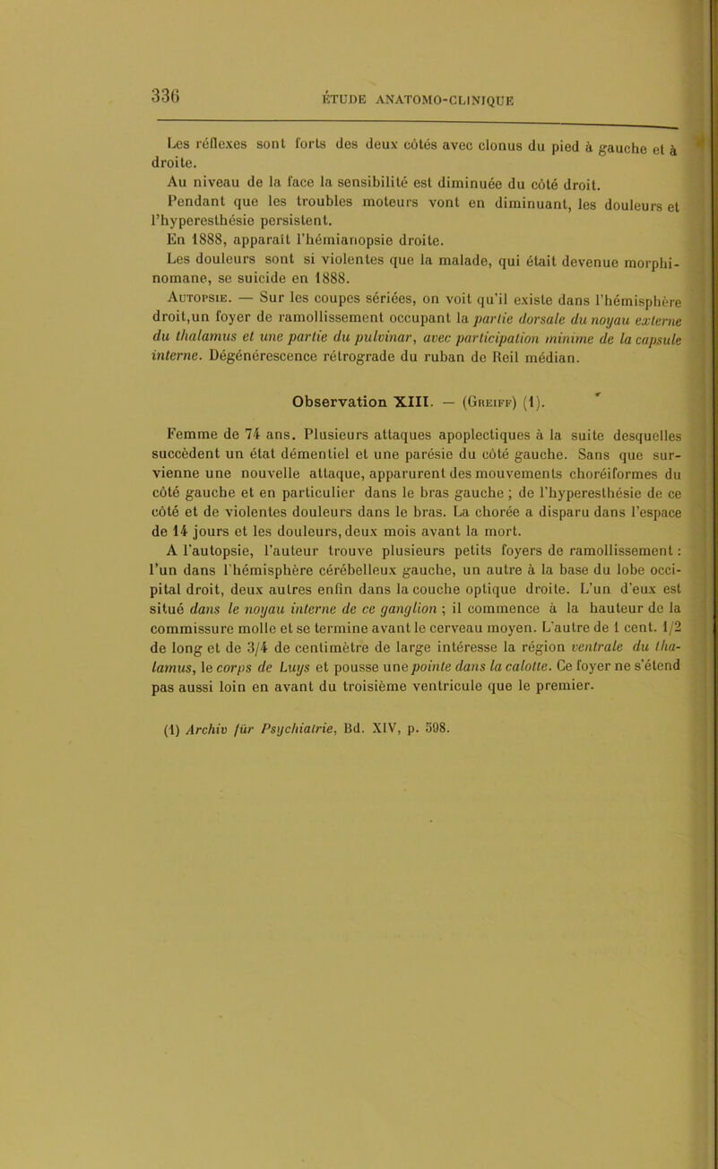 Les réflexes sont forts (les deux côtés avec clonus du pied à gauche et à droite. Au niveau de la lace la sensibilité est diminuée du côté droit. Pendant que les troubles moteurs vont en diminuant, les douleurs et l’hyperesthésie persistent. En 1888, apparaît l’hémianopsie droite. Les douleurs sont si violentes que la malade, qui était devenue morphi- nomane, se suicide en 1888. Autopsie. — Sur les coupes sériées, on voit qu’il existe dans l’hémisphère droit,un foyer de ramollissement occupant la partie dorsale du noyau externe du thalamus et une partie du pulvinar, avec participation minime de la capsule interne. Dégénérescence rétrograde du ruban de Reil médian. Observation XIII. — (Greiff) (1). Femme de 74 ans. Plusieurs attaques apoplectiques à la suite desquelles succèdent un état démentiel et une parésie du côté gauche. Sans que sur- vienne une nouvelle attaque, apparurent des mouvements choréiformes du côté gauche et en particulier dans le bras gauche ; de l’hyperesthésie de ce côté et de violentes douleurs dans le bras. La chorée a disparu dans l’espace de 14 jours et les douleurs, deux mois avant la mort. A l'autopsie, l’auteur trouve plusieurs petits foyers de ramollissement : l’un dans l'hémisphère cérébelleux gauche, un autre à la base du lobe occi- pital droit, deux autres enfin dans la couche optique droite. L’un d'eux est situé dans le noyau interne de ce ganglion ; il commence à la hauteur de la commissure molle et se termine avant le cerveau moyen. L’autre de 1 cent. 1/2 de long et de 3/4 de centimètre de large intéresse la région ventrale du tha- lamus, le corps de Luys et pousse une pointe dans la calotte. Ce foyer ne s’étend pas aussi loin en avant du troisième ventricule que le premier. (1) Archiv fur Psychiatrie, Bd. XIV, p. 598.