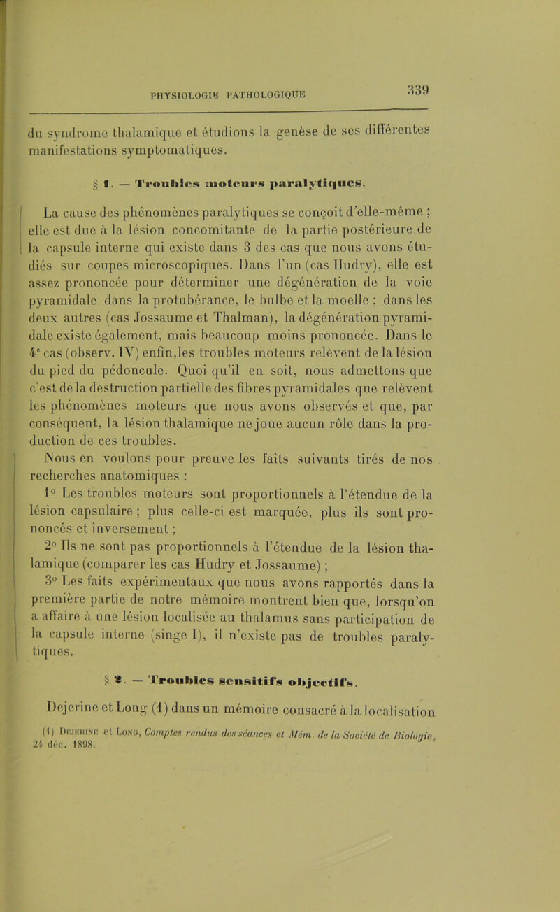 du syndrome thalamique et étudions la genèse de ses différentes manifestations symptomatiques. § I. — Trouilles moteurs paralytiques. La cause des phénomènes paralytiques se conçoit d’elle-même ; elle est due à la lésion concomitante de la partie postérieure de la capsule interne qui existe dans 3 des cas que nous avons étu- diés sur coupes microscopiques. Dans l'un (cas Hudry), elle est assez prononcée pour déterminer une dégénération de la voie pyramidale dans la protubérance, le bulbe et la moelle ; dans les deux autres (cas Jossaume et Thalman), la dégénération pyrami- dale existe également, mais beaucoup moins prononcée. Dans le 4e cas (observ. 1Y) enfin,les troubles moteurs relèvent de la lésion du pied du pédoncule. Quoi qu’il en soit, nous admettons que c'est de la destruction partielle des fibres pyramidales que relèvent les phénomènes moteurs que nous avons observés et que, par conséquent, la lésion thalamique ne joue aucun rôle dans la pro- duction de ces troubles. Nous en voulons pour preuve les faits suivants tirés de nos recherches anatomiques : 1° Les troubles moteurs sont proportionnels à l’étendue de la lésion capsulaire ; plus celle-ci est marquée, plus ils sont pro- noncés et inversement ; 2° Ils ne sont pas proportionnels à l’étendue de la lésion tha- lamique (comparer les cas Hudry et Jossaume) ; 3° Les faits expérimentaux que nous avons rapportés dans la première partie de notre mémoire montrent bien que, lorsqu’on a affaire à une lésion localisée au thalamus sans participation de la capsule interne (singe I), il n’existe pas de troubles paraly- tiques. § * — Troubles sensitifs objeetifs. Dejerine et Long (1) dans un mémoire consacré à la localisation (1) Dkibrihk et Long, Comptes rendus des séances el Muni, de la Société de Bioloqie 24 déc. 1898.