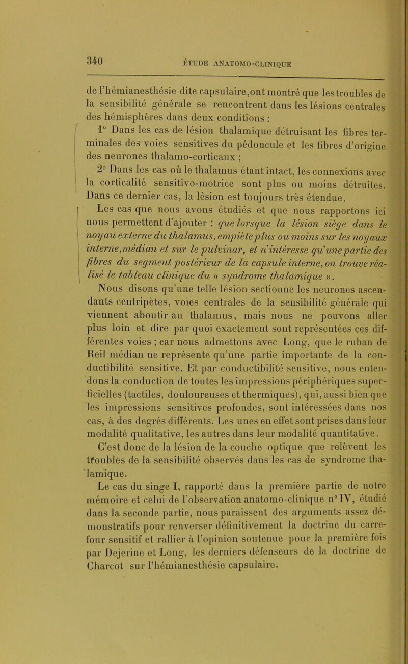 de l’hémianesthésie dite capsulaire,ont montré que les troubles de la sensibilité générale se rencontrent dans les lésions centrales des hémisphères dans deux conditions : 1° Dans les cas de lésion thalamique détruisant les libres ter- minales des voies sensitives du pédoncule et les fibres d’origine des neurones thalamo-corticaux ; 2° Dans les cas où le thalamus étant intact, les connexions avec la corticalité sensitivo-motrice sont plus ou moins détruites. Dans ce dernier cas, la lésion est toujours très étendue. Les cas que nous avons étudiés et que nous rapportons ici nous permettent d’ajouter : que lorsque la lésion siège dans le noyau externe du thalamus, empiète plus ou moins sur les noyaux interne,médian et sur le pulvinar, et n intéresse qu'une partie des fibres du segment postérieur de la capsule interne, on trouve réa- lisé le tableau clinique du « syndrome thalamique ». Nous disons qu’une telle lésion sectionne les neurones ascen- dants centripètes, voies centrales de la sensibilité générale qui viennent aboutirai! thalamus, mais nous ne pouvons aller plus loin et dire par quoi exactement sont représentées ces dif- férentes voies ; car nous admettons avec Long, que le ruban de Reil médian ne représente qu’une partie importante de la con- ductibilité sensitive. Et par conductibilité sensitive, nous enten- dons la conduction de toutes les impressions périphériques super- ficielles (tactiles, douloureuses et thermiques), qui, aussi bien que les impressions sensitives profondes, sont intéressées dans nos cas, à des degrés différents. Les unes en effet sont prises dans leur modalité qualitative, les autres dans leur modalité quantitative. C’est donc de la lésion de la couche optique que relèvent les tfoubles de la sensibilité observés dans les cas de syndrome tha- lamique. Le cas du singe I, rapporté dans la première partie de notre mémoire et celui de l’observation anatomo-clinique n°IV, étudié dans la seconde partie, nous paraissent des arguments assez dé- monstratifs pour renverser définitivement la doctrine du carre- four sensitif et rallier à l’opinion soutenue pour la première fois par Dejerine et Long, les derniers défenseurs de la doctrine de Charcot sur l’hémianesthésie capsulaire.