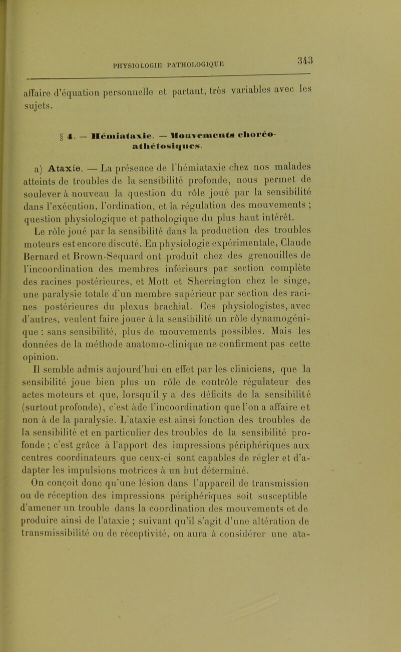 affaire d’équation personnelle et partant, très variables avec les sujets. g 4. — Hcuiiataxie. — Mouvements cliorco- al lictoMiqucM. a) Ataxie. — La présence de l’hémiataxie chez nos malades atteints de troubles de la sensibilité profonde, nous permet de soulever à nouveau la question du rôle joué par la sensibilité dans l’exécution, l’ordination, et la régulation des mouvements ; question physiologique et pathologique du plus haut intérêt. Le rôle joué par la sensibilité dans la production des troubles moteurs est encore discuté. En physiologie expérimentale, Claude Bernard et Brown-Sequard ont produit chez des grenouilles de l'incoordination des membres inférieurs par section complète des racines postérieures, et Mott et Sherrington chez le singe, une paralysie totale d'un membre supérieur par section des raci- nes postérieures du plexus brachial. Ces physiologistes, avec d’autres, veulent faire jouer à la sensibilité un rôle dynamogéni- que : sans sensibilité, plus de mouvements possibles. Mais les données de la méthode anatomo-clinique ne confirment pas cette opinion. Il semble admis aujourd’hui en effet par les cliniciens, que la sensibilité jone bien plus un rôle de contrôle régulateur des actes moteurs et que, lorsqu'il y a des déficits de la sensibilité (surtout profonde), c’est àde l’incoordination que l’on a affaire et non à de la paralysie. L'ataxie est ainsi fonction des troubles de la sensibilité et en particulier des troubles de la sensibilité pro- fonde ; c’est grâce à l’apport des impressions périphériques aux centres coordinateurs que ceux-ci sont capables de régler et d’a- dapter les impulsions motrices à un but déterminé. On conçoit donc qu’une lésion dans l’appareil de transmission ou de réception des impressions périphériques soit susceptible d’amener un trouble dans la coordination des mouvements et de produire ainsi de l’ataxie ; suivant qu’il s’agit d’une altération de