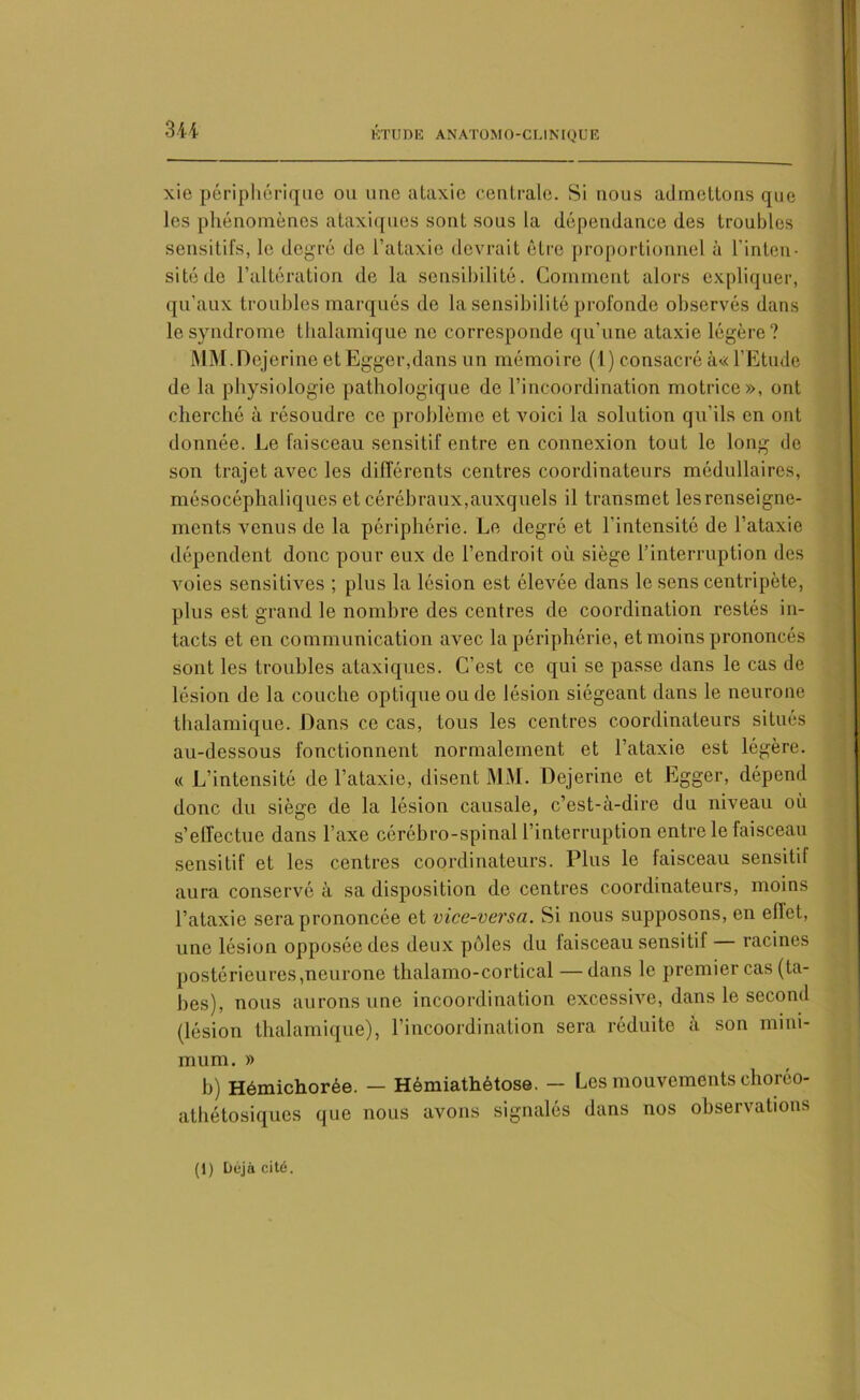 xie périphérique ou une ataxie centrale. Si nous admettons que les phénomènes ataxiques sont sous la dépendance des troubles sensitifs, le degré de l’ataxie devrait être proportionnel à l’inten- sité de l’altération de la sensibilité. Comment alors expliquer, qu’aux troubles marqués do la sensibilité profonde observés dans le syndrome thalamique ne corresponde qu’une ataxie légère? MM.Dejerine et Egger,dans un mémoire (1) consacré à« l’Etude de la physiologie pathologique do l’incoordination motrice», ont cherché à résoudre ce problème et voici la solution qu’ils en ont donnée. Le faisceau sensitif entre en connexion tout le long de son trajet avec les différents centres coordinateurs médullaires, mésocéphaliques et cérébraux,auxquels il transmet les renseigne- ments venus de la périphérie. Le degré et l'intensité de l’ataxie dépendent donc pour eux de l’endroit où siège l’interruption des voies sensitives ; plus la lésion est élevée dans le sens centripète, plus est grand le nombre des centres de coordination restés in- tacts et en communication avec la périphérie, et moins prononcés sont les troubles ataxiques. C’est ce qui se passe dans le cas de lésion de la couche optique ou de lésion siégeant dans le neurone thalamique. Dans ce cas, tous les centres coordinateurs situés au-dessous fonctionnent normalement et l’ataxie est légère. « L’intensité de l’ataxie, disent MM. Dejerine et Egger, dépend donc du siège de la lésion causale, c’est-à-dire du niveau où s’effectue dans l’axe cérébro-spinal l’interruption entre le faisceau sensitif et les centres coordinateurs. Plus le faisceau sensitif aura conservé à sa disposition de centres coordinateurs, moins l’ataxie sera prononcée et vice-versa. Si nous supposons, en eflet, une lésion opposée des deux pôles du faisceau sensitif — racines postérieures,neurone thalamo-cortical —dans le premier cas (ta- bes), nous aurons une incoordination excessive, dans le second (lésion thalamique), l’incoordination sera réduite à son mini- mum. » b) Hémichorée. — Hémiathètose. — Les mouvements choréo- athétosiques que nous avons signalés dans nos observations (1) Déjà cité.