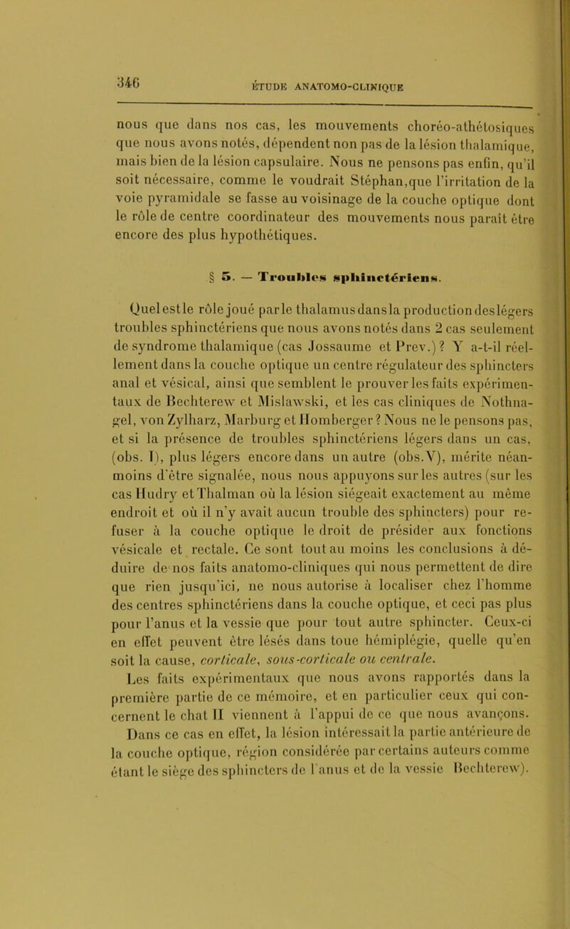 34G nous que dans nos cas, les mouvements choréo-athétosiques que nous avons notés, dépendent non pas de la lésion thalamique, mais bien de la lésion capsulaire. Nous ne pensons pas enfin, qu’il soit nécessaire, comme le voudrait Stéphan,que l’irritation de la voie pyramidale se fasse au voisinage de la couche optique dont le rôle de centre coordinateur des mouvements nous paraît être encore des plus hypothétiques. § 5. — Trouilles sphinctériens. (Juelestle rôle joué parle thalamus dansla production deslégers troubles sphinctériens que nous avons notés dans 2 cas seulement de syndrome thalamique (cas Jossaume etPrev.)? Y a-t-il réel- lement dans la couche optique un centre régulateur des sphincters anal et vésical, ainsi que semblent le prouver les faits expérimen- taux de Bechterew et Mislawski, et les cas cliniques de Nothna- gel, von Zylharz, Marburg et Homherger ? Nous ne le pensons pas, et si la présence de troubles sphinctériens légers dans un cas, (obs. T), plus légers encore dans un autre (obs.Y), mérite néan- moins d'être signalée, nous nous appuyons sur les autres (sur les cas Hudry etThalman où la lésion siégeait exactement au même endroit et où il n’y avait aucun trouble des sphincters) pour re- fuser à la couche optique le droit de présider aux fonctions vésicale et rectale. Ce sont tout au moins les conclusions à dé- duire de nos faits anatomo-cliniques qui nous permettent de dire que rien jusqu’ici, ne nous autorise à localiser chez l’homme des centres sphinctériens dans la couche optique, et ceci pas plus pour l’anus et la vessie que pour tout autre sphincter. Ceux-ci en effet peuvent être lésés dans toue hémiplégie, quelle qu'en soit la cause, corticale, sous-corticale ou centrale. Les faits expérimentaux que nous avons rapportés dans la première partie de ce mémoire, et en particulier ceux qui con- cernent le chat II viennent à l’appui de ce que nous avançons. Dans ce cas en effet, la lésion intéressait la partie antérieure de la couche optique, région considérée par certains auteurs comme étant le siège des sphincters de I anus et de la vessie Bechterew).