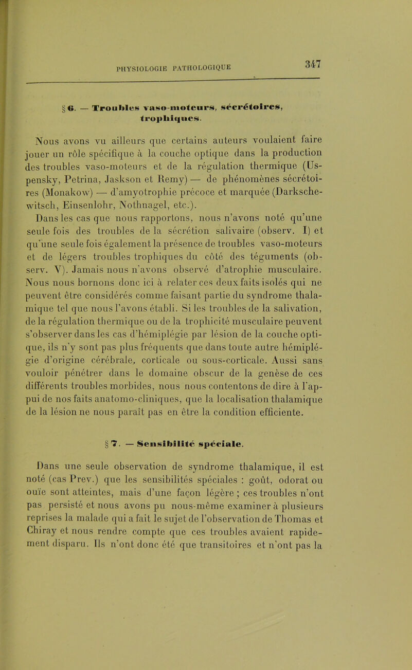 §<». — Trouilles vaso-moteurs, sécrétoires, trophiques. Nous avons vu ailleurs que certains auteurs voulaient faire jouer un rôle spécifique à la couche optique dans la production des troubles vaso-moteurs et de la régulation thermique (Us- pensky, Petrina, Jaskson et Remy)— de phénomènes sécrétoi- res (Monakow) — d’amyotrophie précoce et marquée (Darksche- witsch, Einsenlohr, Nothnagel, etc.). Dans les cas que nous rapportons, nous n’avons noté qu’une seule fois des troubles de la sécrétion salivaire (observ. I) et qu'une seule fois également la présence de troubles vaso-moteurs et de légers troubles trophiques du côté des téguments (ob- serv. V). Jamais nous n'avons observé d’atrophie musculaire. Nous nous bornons donc ici à relater ces deux faits isolés qui ne peuvent être considérés comme faisant partie du syndrome thala- mique tel que nous l’avons établi. Si les troubles de la salivation, de la régulation thermique ou de la trophicité musculaire peuvent s’observer dans les cas d’hémiplégie par lésion de la couche opti- que, ils n'y sont pas plus fréquents que dans toute autre hémiplé- gie d’origine cérébrale, corticale ou sous-corticale. Aussi sans vouloir pénétrer dans le domaine obscur de la genèse de ces différents troubles morbides, nous nous contentons de dire à l'ap- pui de nos faits anatomo-cliniques, que la localisation thalamique de la lésion ne nous paraît pas en être la condition efficiente. §7. —Sensibilité spéciale. Dans une seule observation de syndrome thalamique, il est noté (cas Prev.) que les sensibilités spéciales : goût, odorat ou ouïe sont atteintes, mais d’une façon légère ; ces troubles n’ont pas persisté et nous avons pu nous-même examinera plusieurs reprises la malade qui a fait le sujet de l’observation de Thomas et Chiray et nous rendre compte que ces troubles avaient rapide- ment disparu. Ils n’ont donc été que transitoires et n’ont pas la