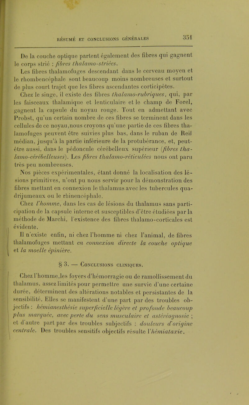 De la couche optique partent également des fibres qui gagnent le corps strié : fibres thalamo-s triées. Les fibres thalamofuges descendant dans le cerveau moyen et le rhombencéphale sont beaucoup moins nombreuses et surtout de plus court trajet que les fibres ascendantes corticipètes. Chez le singe, il existe des fibres thalamo-rubriques, qui, par les faisceaux thalamique et lenticulaire et le champ de Forel, gagnent la capsule du noyau rouge. Tout en admettant avec Drobst, qu'un certain nombre de ces fibres se terminent dans les cellules de ce noyau,nous croyons qu'une partie de ces fibres tha- lamofuges peuvent être suivies plus bas, dans le ruban de Reil médian, jusqu’à la partie inférieure de la protubérance, et, peut- être aussi, dans le pédoncule cérébelleux supérieur (fibres tha- lamo-cérébelleuses). Les fibres thalamo-réticulées nous ont paru très peu nombreuses. Nos pièces expérimentales, étant donné la localisation des lé- sions primitives, n’ont pu nous servir pour la démonstration des fibres mettant en connexion le thalamus avec les tubercules qua- drijumeaux ou le rhinencéphale. Chez L’homme, dans les cas de lésions du thalamus sans parti- cipation de la capsule interne et susceptibles d’être étudiées par la méthode de Marchi, l’existence des fibres thalamo-corticales est évidente. Il n existe enfin, ni chez l’homme ni chez l’animal, de fibres 1 thalamofuges mettant en connexion directe la couche optique et la moelle épinière. § 3. — Conclusions cliniques. Chez l’homme,les foyers d’hémorragie ou de ramollissement du thalamus, assez limités pour permettre une survie d’une certaine durée, déterminent des altérations notables et persistantes de la sensibilité. Files se manifestent d’une part par des troubles ob- jectifs : hémianesthésie superficielle légère et profonde beaucoup plus marquée, avec perte du sens musculaire et asléréognosie ; | et d autre part par des troubles subjectifs : douleurs d'origine 1 centrale. Des troubles sensitifs objectifs résulte Y hémiataxie.