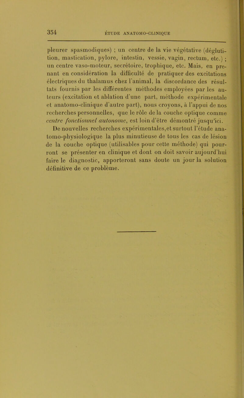 pleurer spasmodiques) ; un centre de la vie végétative (dégluti- tion, mastication, pylore, intestin, vessie, vagin, rectum, etc.) ; un centre vaso-moteur, secrétoire, trophique, etc. Mais, en pre- nant en considération la difficulté de pratiquer des excitations électriques du thalamus chez l'animal, la discordance des résul- tats fournis par les différentes méthodes employées par les au- teurs (excitation et ablation d'une part, méthode expérimentale et anatomo-clinique d'autre part), nous croyons, à l’appui de nos recherches personnelles, que le rôle de la couche optique comme centre fonctionnel autonome, est loin d’ètre démontré jusqu’ici. De nouvelles recherches expérimentales,et surtout l’étude ana- tomo-physiologique la plus minutieuse de tous les cas de lésion de la couche optique (utilisables pour cette méthode) qui pour- ront se présenter en clinique et dont on doit savoir aujourd’hui faire le diagnostic, apporteront sans doute un jour la solution définitive de ce problème.