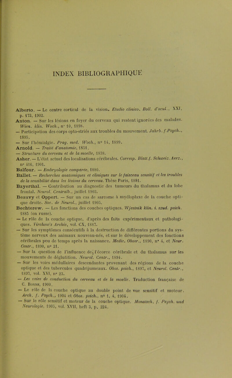 INDEX BIBLIOGRAPHIQUE Alberto. — Le centre cortical de la vision. Etudio clinico. Boll. d’ocul., XXI, p. 173, 1902. Anton. — Sur les lésions en foyer du cerveau qui restent ignorées des malades. Wien. klin. Woch., n“ 10, 1898. — Participation des corps opto-striés aux troubles du mouvement. Jahrb. f.Psych., 1895. — Sur l’hémialgie. Prag. med. Woch., n° 14, 1899. Arnold. — Traité d’anatomie, 1851. — Structure du cerveau et de la moelle, 1838. Asher. — L’état actuel des localisations cérébrales. Corresp. Blalt.f. Scliweiz. Aerz., n° 416, 1901. Balfour. — Embryologie comparée, 1880. Ballet. — Recherches anatomiques et cliniques sur le faisceau sensitif et les troubles de la sensibilité dans les lésions du cerveau. Thèse Paris, 1881. Bayerthal. — Contribution au diagnostic des tumeurs du thalamus et du lobe frontal. Neurol. Centralb., juillet 1903. Beauvy et Oppert. — Sur un cas de sarcome à myéloplaxe de la couche opti- que droite. Soc. de Neurol., juillet 1905. Bechterew. — Les fonctions des couches optiques. Wjestnik klin. i. szud. psich. 1885 (en russe). — Le rôle de la couche optique, d’après des faits expérimentaux et pathologi- ques. Virchow's Archiv, vol. CX, 1887. — Sur les symptômes consécutifs à la destruction de différentes portions du sys- tème nerveux des animaux nouveau-nés, et sur le développement des fonctions cérébrales peu de temps après la naissance. Medic. Obosr., 1890, n“ 4, et Neur. Centr., 1890, n° 21. — Sur la question de l’influence de. l’écorce cérébrale et du thalamus sur les mouvements de déglutition. Neurol. Centr., 1894. — Sur les voies médullaires descendantes provenant des régions de la couche optique et des tubercules quadrijumeaux. Obos. psich., 1897, et Neurol. Centr., 1897, vol. XVI, n° 23. — Les voies de conduction du cerveau et de la moelle. Traduction française de C. Bonne, 1900. — Le rôle de la couche optique au double point de vue sensitif et moteur. Arch. f. Psych., 1904 et Obos. psich., n° 1, 4, 1904. — Sur le rôle sensitif et moteur de la couche optique. Monalsch. f. Psych. und Neurologie, 1905, vol. XVII, heft 3, p. 224.