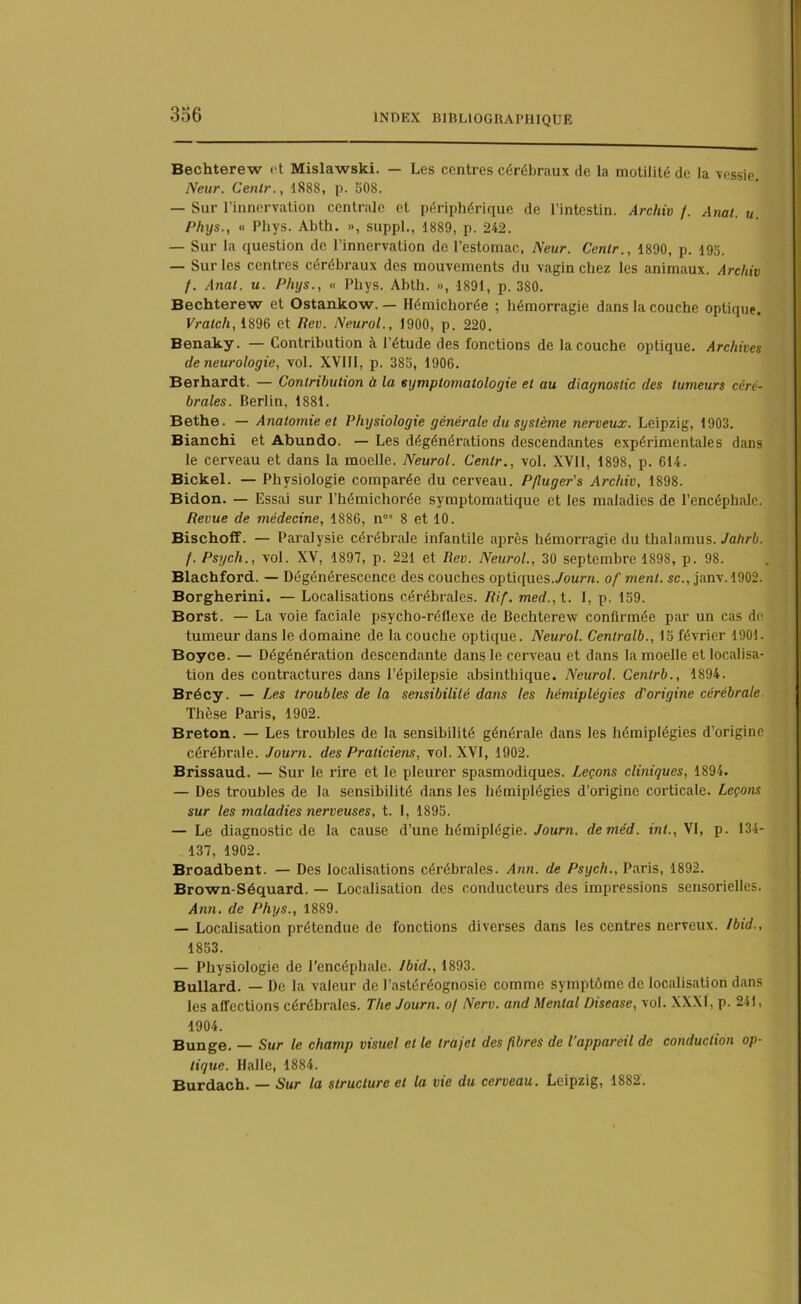 Bechterew et Mislawski. — Les centres cérébraux de la motilité de la vessie. Neur. Cenlr., 1888, p. 508. — Sur l’innervation centrale et périphérique de l’intestin. Archiv /. Anal. u. Phys., « Phys. Abth. », suppl., 1889, p. 242. — Sur la question de l’innervation de l’estomac, Neur. Cenlr., 1890, p. 195. — Sur les centres cérébraux des mouvements du vagin chez les animaux. Archiv /. Anal. u. Phys., « Phys. Abth. », 1891, p. 380. Bechterew et Ostankow. — Hémichorée ; hémorragie dans la couche optique. Vratcli, 1896 et Rev. Neurol., 1900, p. 220. Benaky. — Contribution à l’étude des fonctions de la couche optique. Archives de neurologie, vol. XVIII, p. 385, 1906. Berhardt. — Contribution à la symptomatologie et au diagnostic des tumeurs céré- brales. Berlin, 1881. Bethe. — Anatomie et Physiologie générale du système nerveux. Leipzig, 1903. Bianchi et Abundo. — Les dégénérations descendantes expérimentales dans le cerveau et dans la moelle. Neurol. Cenlr., vol. XVII, 1898, p. 614. Bickel. — Physiologie comparée du cerveau. Pfiuger's Archiv, 1898. Bidon. — Essai sur l’hémichorée symptomatique et les maladies de l’encéphale. Revue de médecine, 1886, n0 8 et 10. Bischoff. — Paralysie cérébrale infantile après hémorragie du thalamus. Jahrb. /. Psych., vol. XV, 1897, p. 221 et Rev. Neurol., 30 septembre 1898, p. 98. Blachford. — Dégénérescence des couches optiques./ourn. of ment, sc., janv. 1902. Borgherini. — Localisations cérébrales. Rif. med., t. I, p. 159. Borst. — La voie faciale psycho-réflexe de Bechterew confirmée par un cas de tumeur dans le domaine de la couche optique. Neurol. Centralb., 15 février 1901. Boyce. — Dégénération descendante dans le cerveau et dans la moelle et localisa- tion des contractures dans l’épilepsie absinthique. Neurol. Centrb., 1894. Brécy. — Les troubles de la sensibilité dans les hémiplégies d'origine cérébrale. Thèse Paris, 1902. Breton. — Les troubles de la sensibilité générale dans les hémiplégies d’origine cérébrale. Journ. des Praticiens, vol. XVI, 1902. Brissaud. — Sur le rire et le pleurer spasmodiques. Leçons cliniques, 1894. — Des troubles de la sensibilité dans les hémiplégies d’origine corticale. Leçons sur les maladies nerveuses, t. I, 1895. — Le diagnostic de la cause d’une hémiplégie. Journ. deméd. mL, VI, p. 134- 137, 1902. Broadbent. — Des localisations cérébrales. Ann. de Psych., Paris, 1892. Brown-Séquard. — Localisation des conducteurs des impressions sensorielles. Ann. de Phys., 1889. — Localisation prétendue de fonctions diverses dans les centres nerveux. Ibid., 1853. — Physiologie de l’encéphale. Ibid., 1893. Bullard. — De la valeur de l’astéréognosie comme symptôme de localisation dans les affections cérébrales. The Journ. o/ Nerv. and Mental Disease, vol. XXXI, p. 24), 1904. Bunge. — Sur le champ visuel et le trajet des fibres de l'appareil de conduction op- tique. Halle, 1884. Burdach. — Sur la structure et la vie du cerveau. Leipzig, 1882.