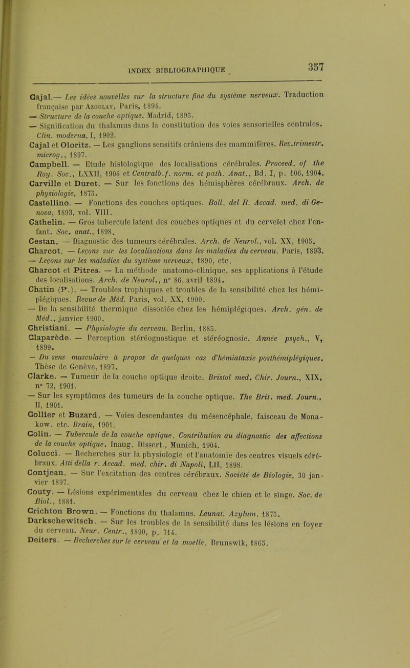 Gajal.— Les idées nouvelles sur la structure fine du système nerveux. Traduction française par Azoulay, Paris, 1S94. — Structure de la couche optique. Madrid, 1895. — Signification du thalamus dans la constitution des voies sensorielles centrales. Clin, moderna, I, 1902. Cajal et Oloritz. — Les ganglions sensitifs crâniens des mammifères. Rev.lrimestr. micro g., 1897. Campbell. — Etude histologique des localisations cérébrales. Proceed. of the Roy. Soc., LXXII, 1904 et Centralb.f. norm. et patli. Anal., Bd. I, p. 106, 1904. Carville et Duret. — Sur les fonctions des hémisphères cérébraux. Arch. de physiologie, 1875. Castellino. — Fonctions des couches optiques. Boll. del R. Accad. med. di Ré- nova, 1893, vol. VIII. Cathelin. — Gros tubercule latent des couches optiques et du cervelet chez l’en- fant. Soc. anat., 1898. Cestan. — Diagnostic des tumeurs cérébrales. Arch. de Neurol., vol. XX, 1905. Charcot. —Leçons sur les localisations dans les maladies du cerveau. Paris, 1893. — Leçons sur les maladies du système nerveux, 1890, etc. Charcot et Pitres. — La méthode anatomo-clinique, ses applications à l’étude des localisations. Arch. de Neurol., n° 86, avril 1894. Chatin (P.). — Troubles trophiques et troubles de la sensibilité chez les hémi- plégiques. Revue de Méd. Paris, vol. XX, 1900. — De la sensibilité thermique dissociée chez les hémiplégiques. Arch. gén. de Méd., janvier 1900. Christiani. — Physiologie du cerveau. Berlin, 1885. Claparède. — Perception stéréognostique et stéréognosie. Année psych., V, 1899. — Du sens musculaire à propos de quelques cas d'hémiataxie posthémiplégiques. Thèse de Genève, 1897. Clarke. — Tumeur de la couche optique droite. Bristol med. Chir. Journ., XIX, n° 72, 1901. — Sur les symptômes des tumeurs de la couche optique. The Bril. med. Journ., Il, 1901. Collier et Buzard. — Voies descendantes du mésencéphale, faisceau de Mona- kow. etc. Brain, 1901. Colin. — Tubercule delà couche optique. Contribution au diagnostic des affections de la couche optique. Inaug. Dissert., Munich, 1904. Colucci. Recherches sur la physiologie et l’anatomie des centres visuels céré- braux. Alli délia r. Accad. med. chir. di Napoli, L1I, 1898. Contjean. — Sur l’excitation des centres cérébraux. Société de Biologie, 30 jan- vier 1897. Couty. — Lésions expérimentales du cerveau chez le chien et le singe. Soc. de Biol., 1881. Crichton Brown. — Fonctions du thalamus. Leunal. Asylum, 1875. Darkschewitsch. Sur les troubles de la sensibilité dans les lésions en foyer du cerveau. Neur. Centr., 1890, p. 714. Deiters. Recherches sur le cerveau et la moelle. Brunswik, 1865.