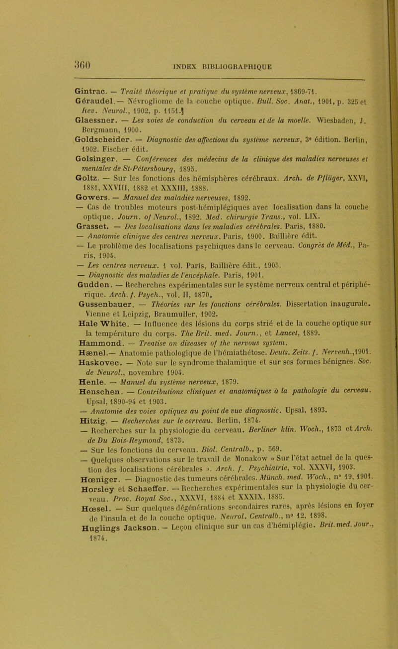 Gintrac. — Traité théorique et pratique du système nerveux, 1809-71. Géraudel.— Névrogliome de la couche optique. Bull. Soc. Anat., 1901, p. 325 et Beu. Neurol., 1902, p. 1151.J Glaessner. — Les voies de conduction du cerveau et de la moelle. Wiesbaden, J. Bergmann, 1900. Goldscheider. — Diagnostic des affections du système nerveux, 3e édition. Berlin, 1902. Fischer édit. Golsinger. — Conférences des médecins de la clinique des maladies nerveuses et mentales de Sl-Pétersbourg, 1895. Goltz. — Sur les fonctions des hémisphères cérébraux. Arch. de Pflüger, XXVI, 1881, XXVIII, 1882 et XXXIII, 1888. Gowers. — Manuel des maladies nerveuses, 1892. — Cas de troubles moteurs post-hémiplégiques avec localisation dans la couche optique. Journ. of Neurol., 1892. Med. chirurgie Trans., vol. LIX. Grasset. — Des localisations dans les maladies cérébrales. Paris, 1880. — Anatomie clinique des centres nerveux. Paris, 1900. Baillière édit. — Le problème des localisations psychiques dans le cerveau. Congrès de Mêd., Pa- ris, 1904. — Les centres nerveux. 1 vol. Paris, Baillière édit., 1905. — Diagnostic des maladies de l'encéphale. Paris, 1901. Gudden. — Recherches expérimentales sur le système nerveux central et périphé- rique. Arch. f. Psych., vol. II, 1870, Gussenbauer. — Théories sur les fonctions cérébrales. Dissertation inaugurale. Vienne et Leipzig, Braumuller, 1902. Haie White. — Influence des lésions du corps strié et de la couche optique sur la température du corps. The Rril. med. Journ., et Lancet, 1889. Hammond. — Trealise on diseuses of the nervous System. Hænel.— Anatomie pathologique de l’hémiathétose. Deuls. Zeils. f. Nervenh.,\'èb\. Haskovec. — Note sur le syndrome thalamique et sur ses formes bénignes. Soc. de Neurol., novembre 1904. Henle. — Manuel du système nerveux, 1879. Henschen. — Contributions cliniques et anatomiques à la pathologie du cerveau. Upsal, 1890-94 et 1903. — Anatomie des voies optiques au point de vue diagnostic. Upsal, 1893. Hitzig. — Recherches sur le cerveau. Berlin, 1874. — Recherches sur la physiologie du cerveau. Berliner kltn. Woch., 1873 et Arch. de Du Bois-Reymond, 1873. — Sur les fonctions du cerveau. Biol. Centralb., p. 569. — Quelques observations sur le travail de Monakow « Sur l’état actuel de la ques- tion des localisations cérébrales ». Arch. f. Psychiatrie, vol. XXXVI, 1903. Hœniger. — Diagnostic des tumeurs cérébrales. Münch. med. Woch., n° 19, 1901. Horsley et Schaeffer. — Recherches expérimentales sur la physiologie du cer- veau. Proc. Boyal Soc., XXXVI, 1884 et XXXIX. 1885. Hœsel. — Sur quelques dégénérations secondaires rares, après lésions en foyer de l’insula et de la couche optique. Neurol. Centralb., n° 12, 1898. Huglings Jackson. — Leçon clinique sur un cas d’hémiplégie. Brit. med. Jour., 1874.