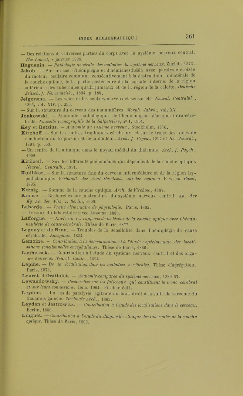 — Des relations des diverses parties du corps avec le système nerveux central. T/ie Lancet, 8 janvier 1898. Huguenin. — Pathologie générale des maladies du système nerveux. Zurich, 1873. Jakob. — Sur un cas d’hémiplégie et d’hémianesthésie avec paralysie croisée du moteur oculaire commun, consécutivement ;\ la destruction unilatérale de la couche optique, de la partie postérieure de la capsule interne, de la région antérieure des tubercules quadrijumeaux et de la région de la caloLte. Deutsche Zeitsch. /. Nervenheilk., 1894, p. 188. Jelgersma. — Les voies et les centres nerveux et sensoriels. Neurol. Cenlralbl., 1895, vol. XIV, p. 290. — Sur la structure du cerveau des mammifères. Morph. Jaltrb., vol. XV. Jonkowski. — Anatomie pathologique de l’hémianopsie d’origine intra-céré- brale. Nouvelle Iconographie de la Salpêtrière, n° 1, 1901. Key et Retzius. — Anatomie du système nerveux. Stockholm, 1876. Kirchoff. — Sur les centres trophiques cérébraux et sur le trajet des voies de conduction du trophisme et delà douleur. Arc/i. /. Psgch., 1897 et Rev.Neurol., 1897, p. 653. — Un centre de la mimique dans le noyau médial du thalamus. Arch. /. Psgch., 1902. Kirilzeif. — Sur les différents phénomènes qui dépendent delà couche optique. Neurol. Centralb., 1891. Kœlliker.— Sur la structure line du cerveau intermédiaire et de la région hy- pothalamique. Verhandl. der Anal. Gesellsch. auf der neunten Vers, in Basel, 1895. Kœnig. — Gomme de la couche optique. Arch. de Virchow, 1887. Krause. — Recherches sur la structure du système nerveux central. Ab. der Kg. Ac. der Wiss. z. Berlin, 1900. Laborde. — Traité élémentaire de physiologie. Paris, 1892. — Travaux du laboratoire (avec Lemoine, 1885. Laflforgue. — Elude sur les rapports de la lésion delà couche optique avec l'hémia- nesthésie de cause cérébrale. Thèse de Paris, 1877. Legouy et de Brun. — Troubles de la sensibilité dans l’hémiplégie de cause cérébrale. Encéphale, 1884. Lemoine. — Contribution à la détermination et à l'élude expérimentale des locali- sations fonctionnelles encéphaliques. Thèse de Paris, 1880. Lenhossek. — Contribution à l’étude du système nerveux central et des orga- nes des sens. Neurol. Cenlr., 1894. Lépine. — De ta localisation dans les maladies cérébrales. Thèse d’agrégation, Paris, 1875. Leuret et Gratiolet. — Anatomie comparée du système nerveux, 1839-57. Lewandowsky. — Recherches sur les faisceaux qui constituent le tronc cérébral et sur leurs connexions. lena, 1904. Fischer édit. Leyden. — Un cas de paralysie agitante du bras droit à la suite de sarcome du thalamus gauche. Virchow's Arch., 1865. Leyden et Jastrowitz. — Contribution à l'étude des localisations dans le cerveau. Berlin, 1886. Linguet. Contribution à l'élude du diagnostic clinique des tubercules de la couche optique. Thèse de Paris, 1900.