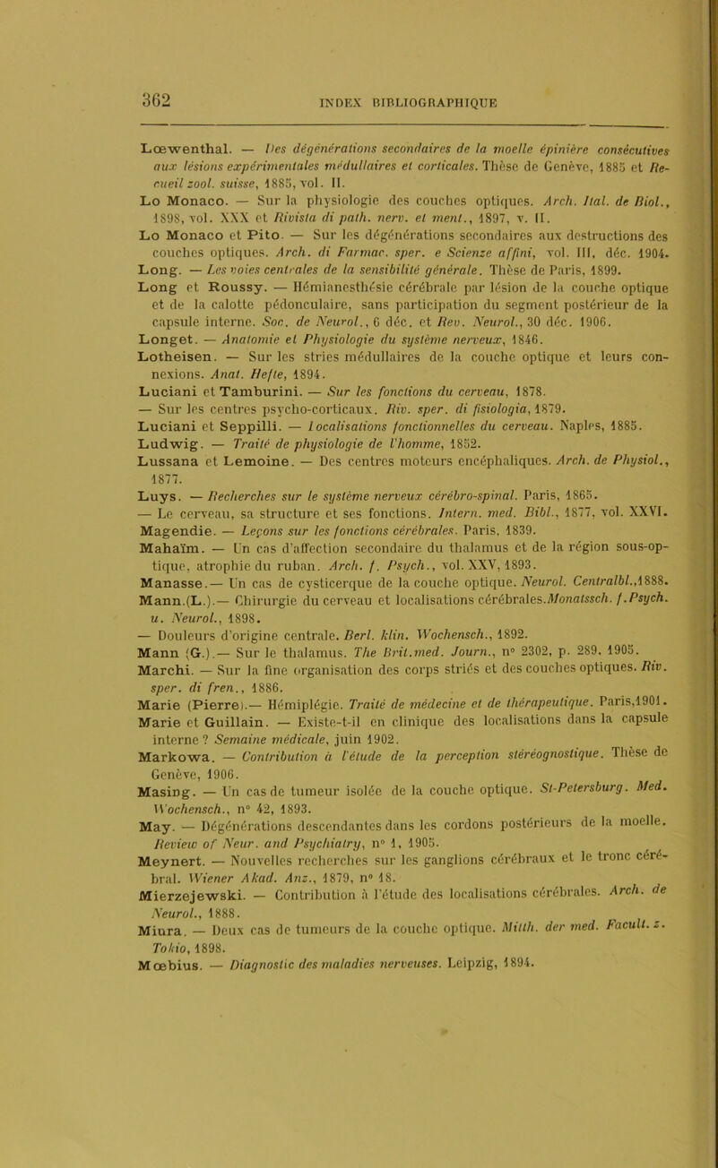 3G2 Lœwenthal. — Des dégénérations secondaires de la moelle épinière consécutives aux lésions expérimentales médullaires et corticales. Thèse de Genève, 1885 et Re- cueil zool. suisse, 1885, vol. II. Lo Monaco. — Sur la physiologie des couches optiques. Arch. liai, de Biol., 1S98, vol. XXX et Rivisla di path. nerv. et ment., 1897, v. II. Lo Monaco et Pito. — Sur les dégénérations secondaires aux destructions des couches optiques. Arch. di Farmac. sper. e Scienze af/ini, vol. III, déc. 1904. Long. — Les voies centrales de la sensibilité générale. Thèse de Paris, 1899. Long et Roussy. — Hémianesthésie cérébrale par lésion de la couche optique et de la calotte pédonculaire, sans participation du segment postérieur de la capsule interne. Soc. de Neurol., 0 déc. et Rev. Neurol., 30 déc. 1906. Longet. — Anatomie et Physiologie du système nerveux, 1846. Lotheisen. — Sur les stries médullaires de la couche optique et leurs con- nexions. Anal. Hefte, 1894. Luciani et Tamburini. — Sur les fonctions du cerveau, 1878. — Sur les centres psycho-corticaux. Riv. sper. di fisiologia. 1879. Luciani et Seppilli. — localisations fonctionnelles du cerveau. Naples, 1885. Ludwig. — Traité de physiologie de l'homme, 1852. Lussana et Lemoine. — Des centres moteurs encéphaliques. Arch. de Physiol., 1877. Luys. —Recherches sur le système nerveux cérébro-spinal. Paris, 1865. — Le cerveau, sa structure et ses fonctions. Intern. med. Bibl., 1877, vol. XXVI. Magendie. — Leçons sur les fondions cérébrales. Paris, 1839. Mahaïm. — ün cas d’affection secondaire du thalamus et de la région sous-op- tique, atrophie du ruban. Arch. f. Psych., vol. XXV, 1893. Manasse.— Un cas de cysticerque de la couche optique. Neurol. Cenlralbl.A888. Mann.fL.).— Chirurgie du cerveau et localisations cérébrales.Monatssch. f.Psych. u. Neurol., 1898. — Douleurs d’origine centrale. Berl. klin. Wochensch., 1892. Mann (G.).— Sur le thalamus. The Bril.med. Journ., n° 2302, p. 289, 1905. Marchi. — Sur la fine organisation des corps striés et des couches optiques. Riv. sper. di fren., 1886. Marie (Pierre).— Hémiplégie. Traité de médecine et de thérapeutique. Paris, 1901. Marie et Guillain. — Existe-t-il en clinique des localisations dans la capsule interne? Semaine médicale, juin 1902. Markowa. — Contribution à l'élude de la perception stèrèognostique. Thèse de Genève, 1906. Masing. — Un cas de tumeur isolée de la couche optique. St-Petersburg. Med. Wochensch., n 42, 1893. May. — Dégénérations descendantes dans les cordons postérieurs de la moelle. Review of Neur. and Psychialry, n° 1, 1905. Meynert. — Nouvelles recherches sur les ganglions cérébraux et le tronc céré- bral. Wiener Akad. Anz., 1879, n° 18. Mierzejewski. — Contribution à l’étude des localisations cérébrales. Arch. de Neurol., 1888. Miura. — Deux cas de tumeurs de la couche optique. Milth. der med. Facult.z. Tohio, 1898. Moebius. — Diagnostic des maladies nerveuses. Leipzig, 1894.