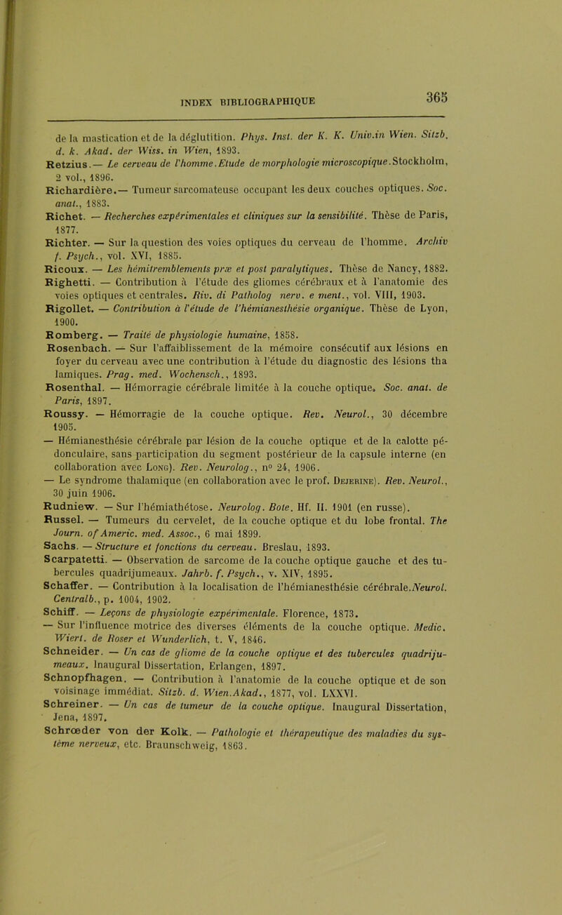 de la mastication et de la déglutition. Phys. /nsi. der K. K. Unw.in YVien. Sitzb. d. k. Akad. der IViss. in Wien, 1893. Retzius.— Le cerveau de l'homme.Etude de morphologie microscopique.Stockholm, 2 vol., 1896. Richardière.— Tumeur sarcomateuse occupant les deux couches optiques. Soc. anal., 18S3. Richet. — Recherches expérimentales et cliniques sur la sensibilité. Thèse de Paris, 1877. Richter. — Sur la question des voies optiques du cerveau de l’homme. Archiv f. Psych., vol. XVI, 1883. Ricoux. — Les hémitremblements præ et post paralytiques. Thèse de Nancy, 1882. Righetti. — Contribution à l’étude des gliomes cérébraux et à l’anatomie des voies optiques et centrales. Riv. di Patholog neru. e ment., vol. VIII, 1903. Rigollet. — Contribution à l’étude de l’hémianesthésie organique. Thèse de Lyon, 1900. Romberg. — Traité de physiologie humaine, 1858. Rosenbach. — Sur l’affaiblissement de la mémoire consécutif aux lésions en foyer du cerveau avec une contribution à l’étude du diagnostic des lésions tha lamiques. Prag. med. Wochenscli., 1893. Rosenthal. — Hémorragie cérébrale limitée à la couche optique. Soc. anal, de Paris, 1897. Roussy. — Hémorragie de la couche optique. Rev. Neurol., 30 décembre 1905. — Hémianesthésie cérébrale par lésion de la couche optique et de la calotte pé- donculaire, sans participation du segment postérieur de la capsule interne (en collaboration avec Long). Rev. Neurolog., n° 24, 1906. — Le syndrome thalamique (en collaboration avec le prof. Dejerine). Rev. Neurol., 30 juin 1906. Rudniew. — Sur l’hémiathétose. Neurolog. Bote. Ilf. II. 1901 (en russe). Russel. — Tumeurs du cervelet, de la couche optique et du lobe frontal. The Journ. of Americ. med. Assoc., 6 mai 1899. Sachs. —Structure et fonctions du cerveau. Breslau, 1893. Scarpatetti. — Observation de sarcome de la couche optique gauche et des tu- bercules quadrijumeaux. Jahrb. f. Psych., v. XIV, 1893. Schaffer. — Contribution à la localisation de l’hémianesthésie cérébrale.Neurol. Cenlralb., p. 1004, 1902. Schiff. — Leçons de physiologie expérimentale. Florence, 1873. — Sur l’influence motrice des diverses éléments de la couche optique. Medic. Wierl. de Roser et Wunderlich, t. V, 1846. Schneider. — Un cas de gliome de la couche optique et des tubercules quadriju- meaux. Inaugural Dissertation, Erlangen, 1897. Schnopfhagen. — Contribution à l’anatomie de la couche optique et de son voisinage immédiat. Sitzb. d. Wien.Akad., 1877, vol. LXXV1. Schreiner. — Un cas de tumeur de la couche optique. Inaugural Dissertation, Jena, 1897, Schrœder von der Kolk. — Pathologie et thérapeutique des maladies du sys- tème nerveux, etc. Braunschweig, 1863.