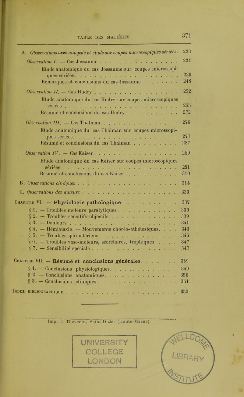 A. Observations avec autopsie et étude sur coupes microscopiques sériées. 223 Observation l. — Cas Jossaume 224 Etude anatomique du cas Jossaume sur coupes microscopi- ques sériées 229 Remarques et conclusions du cas Jossaume 248 Observation II. — Cas Hudry 252 Etude anatomique du cas Hudry sur coupes microscopiques sériées 255 Résumé et conclusions du cas Hudry 272 Observation III. — Cas Thalman 276 Etude anatomique du cas Thalman sur coupes microscopi- ques sériées 277 Résumé et conclusions du cas Thalman 287 Observation IV. —Cas Kaiser 289 Etude anatomique du cas Kaiser sur coupes microscopiques sériées 291 Résumé et conclusions du cas Kaiser 310 B. Observations cliniques 314 C. Observations des auteurs 333 Chapitre VI. — Physiologie pathologique 337 § 1. — Troubles moteurs paralytiques 339 § 2. — Troubles sensitifs objectifs 339 § 3. — Douleurs 341 §4. —Hémiataxie. — Mouvements cboréo-athétosiques. . . . 343 § 5. — Troubles sphinctériens 346 §6. — Troubles vaso-moteurs, sécrétoires, trophiques 347 § 7. — Sensibilité spéciale 347 Chapitre VII. — Résumé et conclusions générales 349 § 1. — Conclusions physiologiques 349 § 2. — Conclusions anatomiques 350 § 3. — Conclusions cliniques 351 Index bibliographique 355 lmp. J. Thcvenot, Saint-Dizicr (Haute-Marne). UNIVERSITY COLLEGE LONDON library %/tuV c