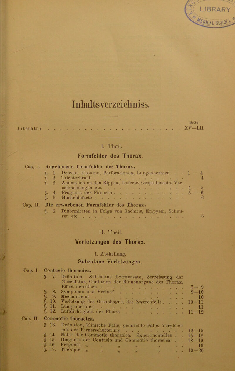 Inhaltsverzeichnis. Seite Literatur XV—LII I. Theil. Formfehler des Thorax. Cap. I. Angeborene Formfehler des Thorax. §. 1. Defecte, Fissuren, Perforationen, Lungenhernien . . 1 — 4 §. 2. Trichterbrust 4 §. 3. Anomalien an den Rippen, Defecte, Gespaltensein, Ver- schmelzungen etc 4 — 5 §. 4. Prognose der Fissuren ...» 5 — 6 §. 5. Muskeldefecte . ; 6 Cap. II. Die erworbenen Formfehler des Thorax. §. 6. Difformitäten in Folge von Rachitis, Empj’-era, Schnü- ren etc 6 II. Theil. Verletzungen des Thorax. I. Abtheilung. Subcutane Verletzungen. Cap. I. Contusio thoracica. §. 7. Definition. Subcutane Extravasate, Zerreissung der Musculatur, Contusion der Binnenorgane des Thorax, Effect derselben 7—9 §. 8. Symptome und Verlauf 9—10 §. 9. Mechanismus 10 §. 10. Verletzung des Oesophagus, des Zwerchfells .... 10—11 §. 11. Lungenhernien 11 §. 12. Luftdichtigkeit der Pleura 11—12 Cap. II. Commotio thoracica. §. 13. Definition, klinische Fälle, gemischte Fälle, Vergleich mit der Hirnerschütterung 12 — 15 §. 14. Natur der Commotio thoracica. Experimentelles . . 15 — 18 §. 15. Diagnose der Contusio und Commotio thoracica . . 18 — 19 §. 16. Prognose „ ... 19 §. 17. Therapie „ „ „ „ „ .. 19-20