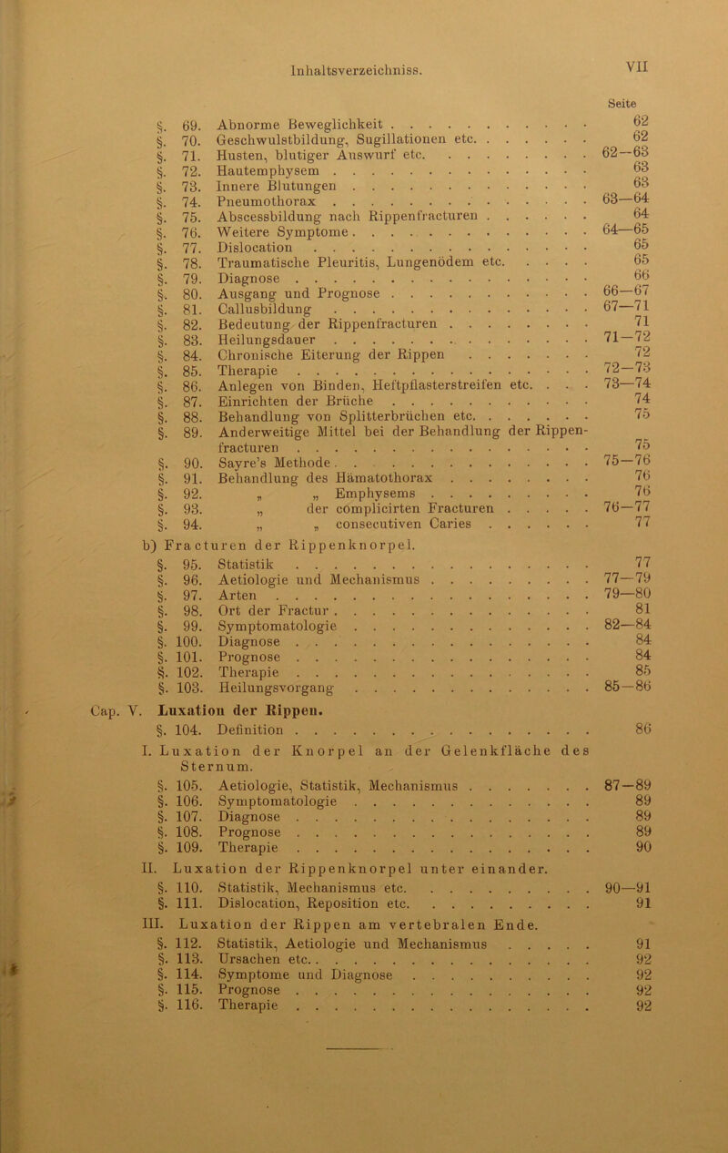 Seite §. 69. Abnorme Beweglichkeit 62 §. 70. Geschwulstbildung, Sugillationen etc _ 62 §. 71. Husten, blutiger Auswurf etc 62—63 §. 72. Hautemphysem 63 §. 73. Innere Blutungen 63 §. 74. Pneumothorax 63—64 §. 75. Abscessbildung nach Rippenfracturen 64 §. 76. Weitere Symptome 64—65 §. 77. Dislocation 65 §. 78. Traumatische Pleuritis, Lungenödem etc 65 §. 79. Diagnose _ 66 §. 80. Ausgang und Prognose 66 67 §. 81. Callusbildung 67 71 §. 82. Bedeutung der Rippenfracturen 71 §. 83. Heilungsdauer 71 — 72 §. 84. Chronische Eiterung der Rippen 72 §. 85. Therapie 72—73 §. 86. Anlegen von Binden, Heftpflasterstreifen etc. . . . 73—74 §. 87. Einrichten der Brüche 74 §. 88. Behandlung von Splitterbrüchen etc 75 §. 89. Anderweitige Mittel bei der Behandlung der Rippen- fracturen 75 §. 90. Sayre’s Methode 75—76 §. 91. Behandlung des Hämatothorax 76 §. 92. „ „ Emphysems 76 §. 93. „ der complicirten Fracturen 76 — 77 §. 94. „ „ consecutiven Caries 77 b) Fracturen der Rippenknorpel. §. 95. Statistik 77 §. 96. Aetiologie und Mechanismus 77—79 97. Arten 79—80 §. 98. Ort der Fractur 81 §. 99. Symptomatologie 82—84 §. 100. Diagnose 84 §. 101. Prognose 84 §. 102. Therapie 85 §. 103. Heilungsvorgang 85 — 86 Cap. V. Luxation der Rippen. §. 104. Definition 86 I. Luxation der Knorpel an der Gelenk fläche des Sternum. §. 105. Aetiologie, Statistik, Mechanismus 87 — 89 §. 106. Symptomatologie 89 §. 107. Diagnose 89 §. 108. Prognose 89 §. 109. Therapie 90 II. Luxation der Rippenknorpel unter einander. §. 110. Statistik, Mechanismus etc 90—91 §. 111. Dislocation, Reposition etc 91 III. Luxation der Rippen am vertebralen Ende. §. 112. Statistik, Aetiologie und Mechanismus 91 §. 113. Ursachen etc 92 §. 114. Symptome und Diagnose 92 §. 115. Prognose 92 §. 116. Therapie 92