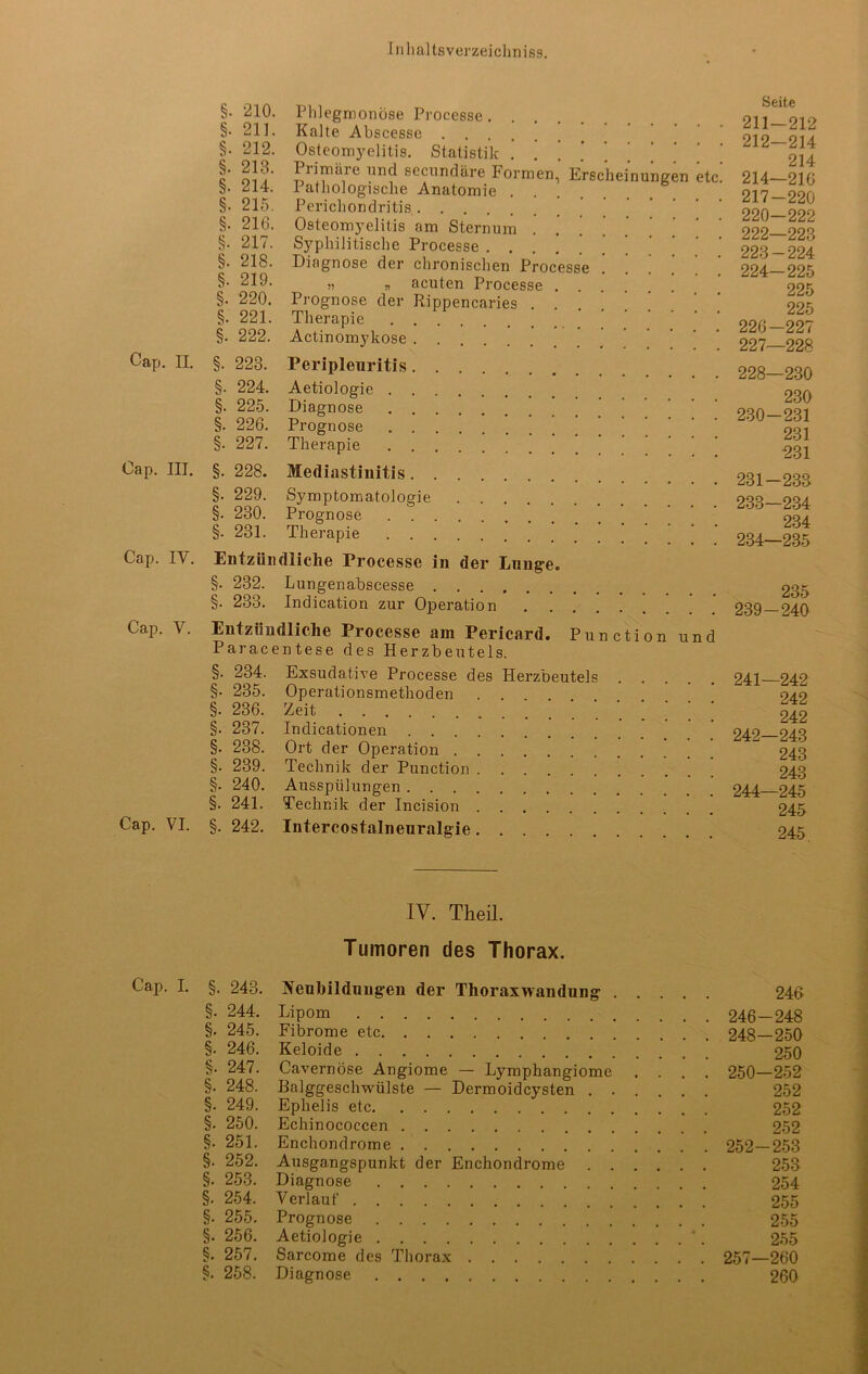 Cap. II. Cap. III. Cap. IV. Cap. V. Cap. VI. §. ‘210. §• 211. §. 212. §. 213. §. 214. §. 215. §. 216. §. 217. §. 218. §. 219. §. 220. §. 221. §. 222. §. 223. §. 224. §. 225. §. 226. §. 227. §. 228. §. 229. §. 230. §. 231. Phlegmonöse Processe Kalte Abscesse Osteomyelitis. Statistik . . . * ’ Plimäre und secnndäre Formen, Erscheinungen etc. Pathologische Anatomie Perichondritis Osteomyelitis am Sternum Syphilitische Processe .... Diagnose der chronischen Processe . » n acuten Processe Prognose der Rippencaries Therapie Actinomykose Peripleuritis Aetiologie Diagnose Prognose Therapie Mediastinitis Symptomatologie Prognose Therapie Entzündliche Processe in der Lunge. §. 232. Lungenabscesse §. 233. Indication zur Operation . ’ Entzündliche Processe am Pericard. Punction und Paracentese des Plerzbeutels. §. 234. Exsudative Processe des Plerzbeutels §. 235. Operationsmethoden . . §. 236. Zeit , §. 237. Indicationen §. 238. Ort der Operation §. 239. Technik der Punction §• 240. Ausspülungen §• 241. Technik der Incision §. 242. Intercostalneuralgie Seite 211-212 212-214 214 214—216 217-220 220—222 222- 223 223- 224 224- 225 225 225 226— 227 227— 228 228— 230 230 230- 231 231 231 231- 233 233— 234 234 234— 235 235 239-240 241— 242 242 242 242— 243 243 243 244—245 245 245. IV. Theil. Tumoren des Thorax. Cap. I. §. 243. Neubildungen der Thoraxwandung 246 §. 244. Lipom 246—248 §• 245. Fibrome etc 248—250 §■ 246. Keloide 250 §. 247. Cavernöse Angiome — Lymphangiome .... 250—252 §. 248. Balggeschwülste — Dermoidcysten 252 §. 249. Ephelis etc 252 §. 250. Echinococcen 252 §. 251. Enchondrome 252—253 §. 252. Ausgangspunkt der Enchondrome 253 §. 253. Diagnose 254 §. 254. Verlauf 255 §• 255. Prognose 255 §. 256. Aetiologie *. 255 §. 257. Sarcome des Thorax 257—260 §. 258. Diagnose 260