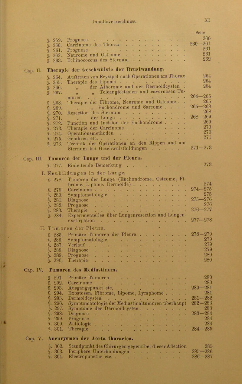 §. 259. Prognose §. 260. Carcinome des Thorax . . §. 261. Prognose §. 262. Neurome und Osteome . . §. 268. Echinococcus des Sternum . Seite 260 260—261 261 261 262 Cap. II. Therapie der Geschwülste der Brustwandung. §. 264. Auftreten von Erysipel nach Operationen am Thorax §. 265. Therapie des Lipoms §. 266. „ der Atherome und der Dermoidcysten . §. 267. „ „ Teleangiectasien und cavernösen Tu- moren §. 268. Therapie der Fibrome, Neurome und Osteome . . §. 269. „ „ Enchondrome und Sarcome . . . . §. 270. Resection des Sternum §. 271. „ der Lunge §. 272. Punction und Incision der Enchondrome . . . . §. 278. Therapie der Carcinome §. 274. Operationsmethoden §. 275. Gefahren etc §. 276. Technik der Operationen an den Rippen und am Sternum bei Geschwulstbildungen 264 264 264 264- 265 265 265— 268 268 268-269 260 270 270 271 271-278 Cap. III. Tumoren der Lunge und der Pleura. §. 277. Einleitende Bemerkung 278 I. Neubildungen in der Lunge. §. 278. Tumoren der Lunge (Enchondrome, Osteome, Fi- brome, Lipome, Dermoide) 274 §. 279. Carcinome 274—275 §. 280. Symptomatologie 275 §. 281. Diagnose 275—276 §. 282. Prognose 276 §. 283. Therapie . . 276—277 §. 284. Experimentelles über Lungenresection und Lungen- exstirpation 277—278 II. Tumoren der Pleura. §. 285. Primäre Tumoren der Pleura 278—279 §. 286. Symptomatologie 279 §. 287. Verlauf 279 §. 288. Diagnose 279 §. 289. Prognose 280 §. 290. Therapie 280 Cap. IV. Tumoren des Mediastinum. §. 291. Primäre Tumoren 280 §. 292. Carcinome 280 §. 293. Ausgangspunkt etc 280—281 §. 294. Exostosen, Fibrome, Lipome, Lymphome .... 281 §. 295. Dermoidcysten 281—282 §. 296. Symptomatologie der Mediastinaltumoren überhaupt 282—283 §. 297. Symptome der Dermoidcysten 283 §. 298. Diagnose 283—284 §. 299. Prognose 284 §. 300. Aetiologie 284 §. 301. Therapie 284—285 Cap. V. Aneurysmen der Aorta thoracica. §. 302. Standpunkt des Chirurgen gegenüber dieser Affection 285 §. 303. Periphere Unterbindungen 285—286 §. 304. Electropunctur etc 286—287