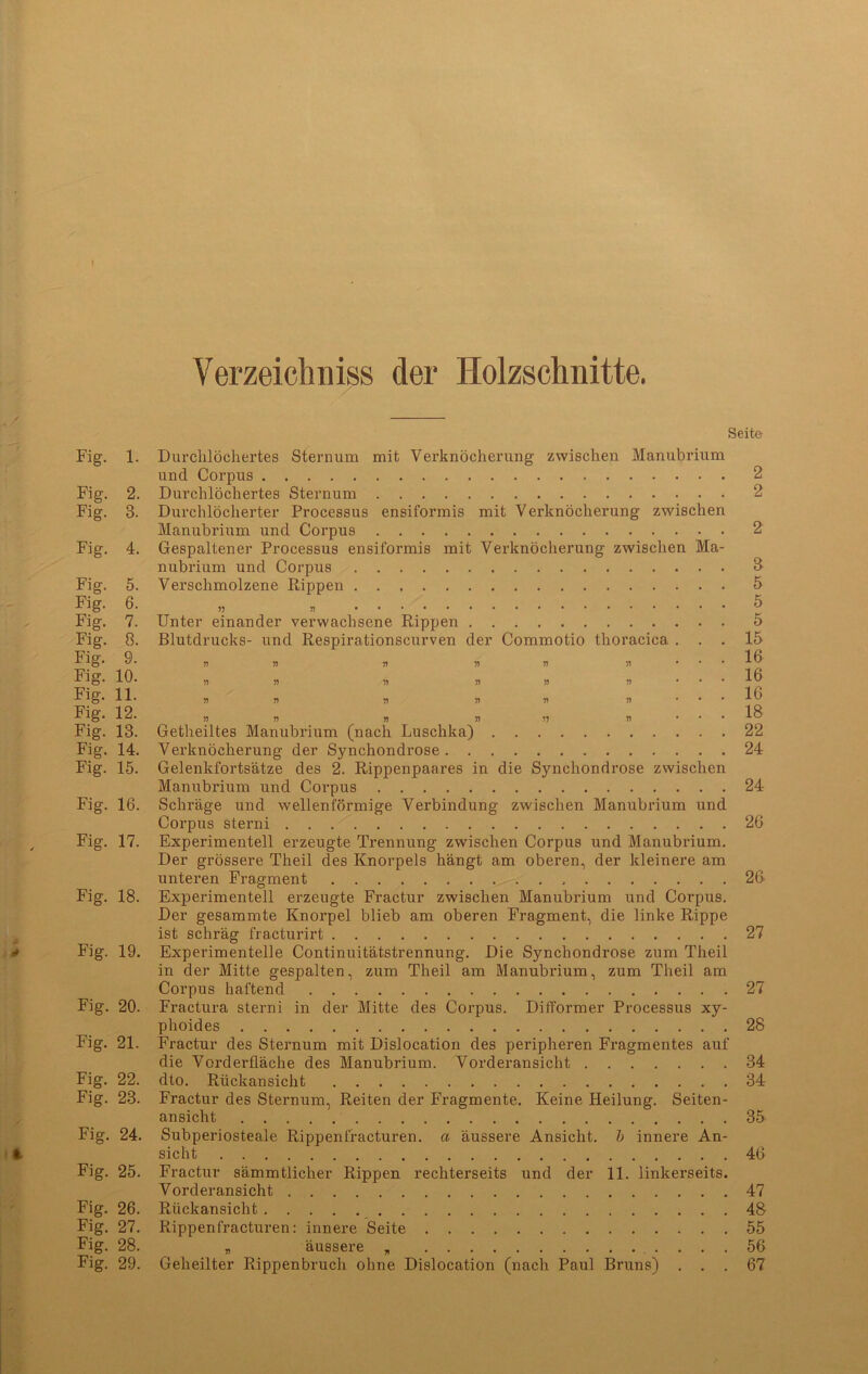 f Verzeichniss der Holzschnitte. Seite Fig. 1. Durchlöchertes Sternum mit Verknöcherung zwischen Manubrium und Corpus 2 Fig. 2. Durchlöchertes Sternum 2 Fig. 3. Durchlöcherter Processus ensiformis mit Verknöcherung zwischen Manubrium und Corpus 2 Fig. 4. Gespaltener Processus ensiformis mit Verknöcherung zwischen Ma- nubrium und Corpus S Fig. 5. Verschmolzene Rippen 5 Fig- 6. „ „ 5 Fig. 7. Unter einander verwachsene Rippen 5 Fig. 8. Blutdrucks- und Respirationscurven der Commotio thoracica ... 15 Fig- 9. „ „ „ « * * ... 16 Fig. 10. „ „ „ „ * • • • 16 Fig. 11. * * „ * ,, „ ... 16 Fig. 12. „ „ „ » „ .... 18 Fig. 13. Getheiltes Manubrium (nach Luschka) 22 Fig. 14. Verknöcherung der Synchondrose 24 Fig. 15. Gelenkfortsätze des 2. Rippenpaares in die Synchondrose zwischen Manubrium und Corpus 24 Fig. 16. Schräge und wellenförmige Verbindung zwischen Manubrium und Corpus sterni 26 Fig. 17. Experimentell erzeugte Trennung zwischen Corpus und Manubrium. Der grössere Theil des Knorpels hängt am oberen, der kleinere am unteren Fragment 26 Fig. 18. Experimentell erzeugte Fractur zwischen Manubrium und Corpus. Der gesammte Knorpel blieb am oberen Fragment, die linke Rippe ist schräg fracturirt 27 Fig. 19. Experimentelle Continuitätstrennung. Die Synchondrose zum Theil in der Mitte gespalten, zum Theil am Manubrium, zum Theil am Corpus haftend 27 Fig. 20. Fractura sterni in der Mitte des Corpus. Difformer Processus xy- phoides 28 Fig. 21. Fractur des Sternum mit Dislocation des peripheren Fragmentes auf die Vorderfläche des Manubrium. Vorderansicht 34 Fig. 22. dto. Rückansicht 34 Fig. 23. Fractur des Sternum, Reiten der Fragmente. Keine Heilung. Seiten- ansicht 35 Fig. 24. Subperiosteale Rippenfracturen. a äussere Ansicht, b innere An- sicht 46 Fig. 25. Fractur sämmtlicher Rippen rechterseits und der 11. linkerseits. Vorderansicht 47 Fig. 26. Rückansicht 48 Fig. 27. Rippenfracturen: innere Seite 55 Fig. 28. „ äussere „ 56 Fig. 29. Geheilter Rippenbruch ohne Dislocation (nach Paul Bruns) ... 67