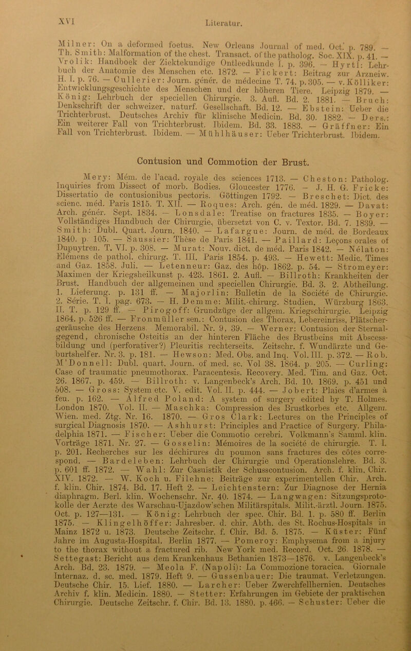 Miln er: On a deform ed foetus. New Orleans Journal of med. Oct.‘ p. 789. — Th. Smith: Malfonnation of the ehest. Transact. ofthepatholog. Soc. XIX. p. 41. — Vro 1 ik: Handboek der Ziektekundige Ontleedkunde L p. 396. — Hyrtl:’ Lehr- buch der Anatomie des Menschen etc. 1872. — Fickert: Beitrag zur Arzneiw. H. Lp. 76. — Cullerier: Journ. gener. de medecine T. 74. p.305. — v.Kölliker: Kntwick 1 ungsgescliichte des Menschen und der höheren Tiere. Leipzig 1879. — König: Lehrbuch der speciellen Chirurgie. 3. Aufl. Bd. 2. 1881. — Bruch: Denkschrift der schweizer, naturf. Gesellschaft. Bd. 12. — Ebstein: Ueber die Trichterbrust. Deutsches Archiv für klinische Medicin. Bd. 30. 1882. — Ders.: Ein weiterer Fall von Trichterbrust. Ibidem. Bd. 33. 1883. — Gräffner: Ein Fall von Trichterbrust. Ibidem. — Mühlhäuser: Ueber Trichterbrust. Ibidem. Contusion und Commotion der Brust. Mery: Mein, de l’acad. royale des Sciences 1713. — Cheston: Patholog. Inquiries frora Dissect of morb. ßodies. Gloucester 1776. - J. H. G. Fricke: Dissertatio de contusionibus pectoris. Göttingen 1792. — Breschet: Dict. des scienc. med. Paris 1815. T. XII. — Roques: Arch. gen. de med. 1829. — Davat: Arch. gener. Sept. 1834. — Lonsdale: Treatise on fractures 1835. — Boy er: Vollständiges Handbuch der Chirurgie, übersetzt von C. v. Textor. Bd. 7. 1839. — Smith: Dubl. Quart. Journ. 1840. — Lafargue: Journ. de med. de Bordeaux 1840. p. 105. — Saussier: These de Paris 1841. — Paillard: Lefons orales of Dupuytren. T. VI. p. 308. — Murat: Nouv. dict. de med. Paris 1842. — Nelaton: Elemens de pathol. Chirurg. T. III. Paris 1854. p. 493. — Hewett: Medic. Times and Gaz. 1858. Juli. — Letenneur: Gaz. des höp. 1862. p. 54. — Stromeyer: Maximen der Kriegsheilkunst p. 423. 1861. 2. Aufl. — Billroth: Krankheiten der Brust. Handbuch der allgemeinen und speciellen Chirurgie. Bd. 3. 2. Abtheilung. 1. Lieferung, p. 131 ff. — Majorlin: Bulletin de la Societe de Chirurgie. 2. Serie. T. I. pag. 673. — H. Dem me: Milit.-Chirurg. Studien. Würzburg 1863. II. T. p. 129 ff. — Pirogoff: Grundzüge der allgem. Kriegschirurgie. Leipzig 1864. p. 526 ff. — Fronmüller sen.: Contusion des Thorax, Lebereinriss, Plätscher- geräusche des Herzens. Memorabil. Nr. 9, 39. — Werner: Contusion der Stemal- gegend, chronische Osteitis an der hinteren Fläche des Brustbeins mit Abscess- bildung und (perforativer?) Pleuritis rechterseits. Zeitschr. f. Wundärzte und Ge- burtshelfer. Nr. 3. p. 181. — Hewson: Med. Obs. and Inq. Vol. III. p. 372. — Rob. M’Donnell: Dubl. quart. Journ. of med. sc. Vol 38. 1864. p. 205. — Curling: Case of traumatic pneumothorax. Paracentesis. Recovery. Med. Tim. and Gaz. Oct. 26. 1867. p. 459. — Billroth: v. Langenbeck’s Arch. Bd. 10. 1869. p. 451 und 508. — Gross: System etc. V. edit. Vol. II. p. 444. — Jobert: Plaies d’armes ä feu. p. 162. — Alfred Poland: A System of surgery edited by T. Holmes. London 1870. Vol. II. — Maschka: Compression des Brustkorbes etc. Allgem. Wien. med. Ztg. Nr. 16. 1870. — Gros Clark: Lectures on the Principles of surgical Diagnosis 1870. — Ashhurst: Principles and Practice of Surgery. Phila- delphia 1871. — Fischer: Ueber die Commotio cerebri. Volkmann's Samml. klin. Vorträge 1871. Nr. 27. — Gosselin: Memoires de la societe de Chirurgie. T. I. p. 201. Recherches sur les dechirures du poumon sans fractures des cötes corre- spond. — Bardeleben: Lehrbuch der Chirurgie und Operationslehre. Bd. 3. p. 601 ff. 1872. — Wahl: Zur Casuistik der Schusscontusion. Arch. f. klin. Chir. XIV. 1872. — W. Koch u. Filehne: Beiträge zur experimentellen Chir. Arch. f. klin. Chir. 1874. Bd. 17. Heft 2. — Leichtenstern: Zur Diagnose der Hernia diapliragm. Bert. klin. Wochenschr. Nr. 40. 1874. — Langwagen: Sitzungsproto- kolle der Aerzte des Warschau-Ujazdow’schen Militärspitals. Milit.-ärztl. Journ. 1875. Oct. p. 127—131. — König: Lehrbuch der spec. Chir. Bd. 1. p. 580 ff. Berlin 1875. — Klingel hoff er: Jahresber. d. chir. Abth. des St. Rochus-Hospitals in Mainz 1872 u. 1873. Deutsche Zeitschr. f. Chir. Bd. 5. 1875. — Küster: Fünf Jahre im Augusta-Hospital. Berlin 1877. — Pomeroy: Emphysema from a injury to the thorax without a fractured rib. New York med. Record. Oct. 26. 1878. — Settegast: Bericht aus dem Krankenhaus Bethanien 1873—1876. v. Langenbeck’s Arch. Bd. 23. 1879. — Meola F. (Napoli): La Connnozione toracica. Giornale Internaz. d. sc. med. 1879. Heft 9. — Gussenbauer: Die traumat. Verletzungen. Deutsche Chir. 15. Lief. 1880. — Lar eher: Ueber Zwerchfellhernien. Deutsches Archiv f. klin. Medicin. 1880. — Stetter: Erfahrungen im Gebiete der praktischen Chirurgie. Deutsche Zeitschr. f. Chir. Bd. 13. 1880. p. 466. — Schuster: Ueber die