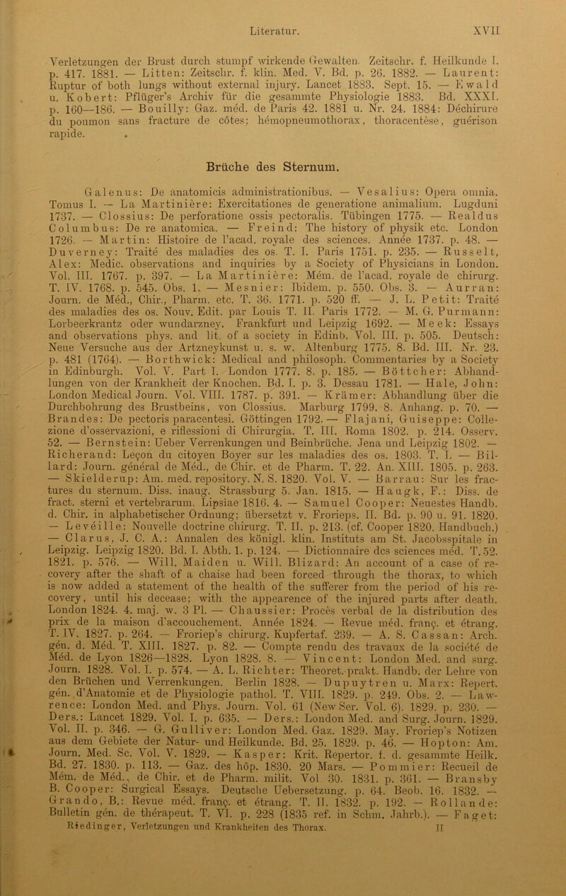 Verletzungen der Brust durch stumpf wirkende (jewalten. Zeitsehr. f. Heilkunde I. p. 417. 1881. — Litten: Zeitsclir. f. klin. Med. V. Bd. p. 26. 1882. — Laurent: Ruptur of both lungs without external injury. Lancet 1888. Sept. 15. — Ewald u. Robert: Pflügers Archiv für die gesammte Physiologie 1883. Bd. XXXI. p. 160—186. — Bouilly: Gaz. med. de Paris 42. 1881 u. Nr. 24. 1884: Dechirure du poumon sans fracture de cötes; hemopneumothorax, thoracentese, guerison rapide. Brüche des Sternum. Galenus: De anatomicis administrationibus. — Vesalius: Opera omnia. Tomus I. — La Martiniere: Exercitationes de generatione animalium. Lugduni 1737. — Clossius: De perforatione ossis pectoralis. Tübingen 1775. — Realdus Columbus: De re anatomica. — Fr ein d: The history of physik etc. London 1726. — Martin: Histoire de l’acad. royale des Sciences. Annee 1737. p. 48. — Duverney: Traite des maladi.es des os. T. I. Paris 1751. p. 235. — Russelt, Alex: Medic. observations and inquiries by a Society of Physicians in London. Vol. III. 1767. p. 397. — La Martiniere: Mem. de l’acad. royale de Chirurg. T. IV. 1768. p. 545. Obs. 1. — Mesnier: Ibidem, p. 550. Obs. 3. — Aurran: Journ. de Med., Chir., Pharm, etc. T. 36. 1771. p. 520 ff. — J. L. Petit: Traite des maladies des os. Nouv. Edit. par Louis T. II. Paris 1772. — M. G. Purmann: Lorbeerkrantz oder wundarzney. Frankfurt und Leipzig 1692. — Meek: Essays and observations phys. and lit. of a society in Edinb. Vol. III. p. 505. Deutsch: Neue Versuche aus der Artzneykunst u. s. w. Altenburg 1775. 8. Bd. III. Nr. 23. p. 481 (1764). — Borthwick: Medical and philosoph. Connnentaries by a Society in Edinburgh. Vol. V. Part T. London 1777. 8. p. 185. — Böttcher: Abhand- lungen von der Krankheit der Knochen. Bd. I. p. 3. Dessau 1781. — Haie, John: London Medical Journ. Vol. VIII. 1787. p. 391. — Krämer: Abhandlung über die Durchbohrung des Brustbeins, von Clossius. Marburg 1799. 8. Anhang, p. 70. — Brandes: De pectoris paracentesi. Göttingen 1792.— Flajani, Guiseppe: Colle- zione d’osservazioni, e riflessioni di Chirurgia. T. III. Roma 1802. p. 214. Osserv. 52. — Bernstein: Ueber Verrenkungen und Beinbrüche. Jena und Leipzig 1802. — Richerand: Le^on du citoyen Boyer sur les maladies des os. 1803. T. I. — Bil- lard: Journ. general de Med., de Chir. et de Pharm. T. 22. An. XIII. 1805. p. 263. — Skielderup: Am. med. repository. N. S. 1820. Vol. V. — Barrau: Sur les frac- tures du sternum. Diss. inaug. Strassburg 5. Jan. 1815. — Hatigk, F.: Diss. de fract. sterni et vertebrarum. Lipsiae 1816. 4. — Samuel Cooper: Neuestes Handb. d. Chir. in alphabetischer Ordnung; übersetzt v. Frorieps. II. Bd. p. 90 u. 91. 1820. — Levei Ile: Nouvelle doctrine Chirurg. T. II. p. 213. (cf. Cooper 1820. Handbuch.) — Clarus, J. C. A.: Annalen des königl. klin. Instituts am St. Jacobsspitale in Leipzig. Leipzig 1820. Bd. I. Abth. 1. p. 124. — Dictionnaire des Sciences med. T. 52. 1821. p. 576. — Will. Maiden u. Will. Blizard: An account of a case of re- covery after the shaft of a chaise had beeil forced through the thorax, to whieh is now added a statement of the health of the sufferer from the period of bis re- covery, until his decease; with the appearence of the injured parts after death. London 1824. 4. maj. w. 3 PI. — Chaussier: Proces verbal de la distribution des prix de la maison d’accouchement. Annee 1824. — Revue med. framj. et etrang. T. IV. 1827. p. 264. -- Froriep’s Chirurg. Kupfertaf. 239. — A. S. Cassan: Arch. gen. d. Med. T. XIII. 1827. p. 82. — Compte rendu des travaux de la societe de Med. de Lyon 1826—1828. Lyon 1828. 8. — Vincent: London Med. and surg. Journ. 1828. Vol. I. p. 574. — A. L. Richter: Theoret. prakt. Handb. der Lehre von den Brüchen und Verrenkungen. Berlin 1828. — Dupuytren u. Marx: Report, gen. d’Anatomie et de Physiologie pathol. T. VIII. 1829. p. 249. Obs. 2. — Law- rence: London Med. and Phys. Journ. Vol. 61 (New Ser. Fol. 6). 1829. p. 230. — Ders.: Lancet 1829. Vol. I. p. 635. — Ders.: London Med. and Surg. Journ. 1829. Vol. II. p. 346. — G. Gulliver: London Med. Gaz. 1829. May. Froriep’s Notizen aus dem Gebiete der Natur- und Heilkunde. Bd. 25. 1829. p. 46. — Hopton: Am. Journ. Med. Sc. Vol. V. 1829. — Kasper: Krit. Repertor. f. d. gesammte Heilk. Bd. 27. 1830. p. 113. — Gaz. des höp. 1830. 20 Mars. — Po minier: Recueil de Mem. de Med., de Chir. et de Pharm, milit. Vol 30. 1831. p. 361. — Bransby B. Cooper: Surgical Essays. Deutsche Uebersetzung. p. 64. Beob. 16. 1832. — Grando, B.: Revue med. franp. et etrang. T. II. 1832. p. 192. — Rollande: Bulletin gen. de therapeut. T. VI. p. 228 (1835 ref. in Schm. Jahrb.). — Faget: Rieding er, Verletzungen und Krankheiten des Thorax. II