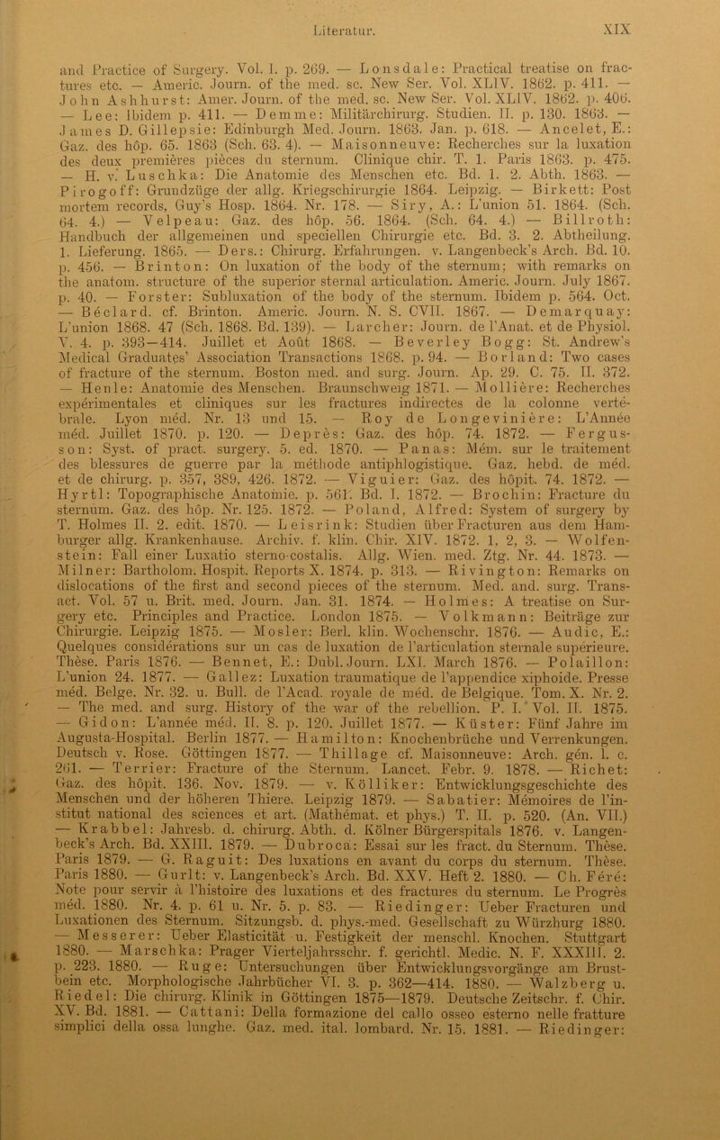 and Practice of Surgery. Vol. I. p. 269. — Lonsdale: Practical treatise on frac- tures etc. — Arneric. Journ. of the med. sc. New Ser. Vol. XL1V. 1862. p. 411. — John A sh hurst: Amer. Journ. of the med. sc. New Ser. Vol. XLIV. 1862. p. 406. — Lee: Ibidem p. 411. — Demme: Militär Chirurg. Studien. II. p. 130. 1863. — James D. Gillepsie: Edinburgh Med. Journ. 1863. Jan. p. 618. — Ancelet, E.: Gaz. des hop. 65. 1863 (Sch. 63. 4). — Maisonneuve: Recherches sur la luxation des deux premieres pieces du sternum. Clinique chir. T. 1. Paris 1863. p. 475. — H. v.' Luschka: Die Anatomie des Menschen etc. Bd. 1. 2. Abth. 1863. — Pirogoff: Grundzüge der allg. Kriegschirurgie 1864. Leipzig. — Birkett: Post mortem records, Guy’s Hosp. 1864. Nr. 178. — Siry, A.: L’union 51. 1864. (Sch. 64. 4.) — Velpe au: Gaz. des hop. 56. 1864. (Sch. 64. 4.) — Billroth: Handbuch der allgemeinen und speciellen Chirurgie etc. Bd. 3. 2. Abtheilung. 1. Lieferung. 1865. — Ders.: Chirurg. Erfahrungen, v. Langenbeck’s Arch. Bd. 10. p. 456. — Br inton: On luxation of the body of the sternum; with remarks on the anatom. structure of the superior sternal articulation. Arneric. Journ. July 1867. p. 40. — Förster: Subluxation of the body of the sternum. Ibidem p. 564. Oct. — Beclard. cf. Brinton. Arneric. Journ. N. S. CVI1. 1867. — Demarquay: L’union 1868. 47 (Sch. 1868. Bd. 139). — Larcher: Journ. de l’Anat. et de Physiol. V. 4. p. 393 — 414. Juillet et Aoüt 1868. — Beverley Bogg: St. Andrew's Medical Graduates’ Association Transactions 1868. p. 94. — Borland: Two cases of fracture of the sternum. Boston med. and surg. Journ. Ap. 29. C. 75. II. 372. — Henle: Anatomie des Menschen. Braunschweig 1871. — Molliere: Recherches experimentales et cliniques sur les fractures indirectes de la colonne verte- brale. Lyon med. Nr. 13 und 15. — Roy de Longeviniere: L’Annee med. Juillet 1870. p. 120. — Depres: Gaz. des hop. 74. 1872. — Fergus- son: Syst, of pract. surgery. 5. ed. 1870. — Panas: Mem. sur le traitement des blessures de guerre par la methode antiphlogistique. Gaz. liebd. de med. et de Chirurg, p. 357, 389, 426. 1872. — Viguier: Gaz. des höpit. 74. 1872. — Hyrtl: Topographische Anatomie, p. 56L. Bd. I. 1872. — Brochin: Fracture du sternum. Gaz. des hop. Nr. 125. 1872. — Poland, Alfred: System of surgery by T. Holmes II. 2. edit. 1870. — Leisrink: Studien überFracturen aus dem Ham- burger allg. Krankenhause. Archiv, f. klin. Chir. XIV. 1872. 1, 2, 3. — Wolfen- stein: Fall einer Luxatio sterno-costalis. Allg. Wien. med. Ztg. Nr. 44. 1873. — Milner: Bartholom. Hospit. Reports X. 1874. p. 313. — Rivington: Remarks on dislocations of the first and second pieces of the sternum. Med. and. surg. Trans- act. Vol. 57 u. Brit. med. Journ. Jan. 31. 1874. — Holmes: A treatise on Sur- gery etc. Principles and Practice. London 1875. — Volkmann: Beiträge zur Chirurgie. Leipzig 1875. — Mosler: Berl. klin. Woclienschr. 1876. — Audio, E.: Quelques considerations sur un cas de luxation de l’articulation sternale superieure. These. Paris 1876. — Bennet, E.: Dubl. Journ. LXI. March 1876. — Polaillon: L’union 24. 1877. — Gallez: Luxation traumatique de l’appenclice xiphoide. Presse med. Beige. Nr. 32. u. Bull, de l’Acad. royale de med. de Belgique. Tom. X. Nr. 2. — The med. and surg. History of the war of the rebellion. P. I. Vol. II. 1875. — Gidon: L’annee med. II. 8. p. 120. Juillet 1877. — Küster: Fünf Jahre im Augusta-Hospital. Berlin 1877.— Hamilton: Knochenbrüche und Verrenkungen. Deutsch v. Rose. Göttingen 1877. -— Thillage cf. Maisonneuve: Arch. gen. 1. c. 261. — Terrier: Fracture of the Sternum. Lancet. Febr. 9. 1878. — Richet: Gaz. des höpit. 136. Nov. 1879. — v. Kölliker: Entwicklungsgeschichte des Menschen und der höheren Thiere. Leipzig 1879. — Sabatier: Memoires de l’in- stitut national des Sciences et art. (Mathemat. et phys.) T. II. p. 520. (An. VII.) — Kr ab bei: Jahresb. d. Chirurg. Abth. d. Kölner Bürgerspitals 1876. v. Langen- beck’s Arch. Bd. XXIII. 1879. — Dubrocä: Essai sur les fract. du Sternum. These. Paris 1879. — G. Raguit: Des luxations en avant du corps du sternum. These. Paris 1880. — Gurlt: v. Langenbeck’s Arch. Bd. XXV. Heft 2. 1880. — Ch. Fere: Note pour servil* ä l’histoire des luxations et des fractures du sternum. Le Progres med. 1880. Nr. 4. p. 61 u. Nr. 5. p. 83. — Riedinger: Heber Fracturen und Luxationen des Sternum. Sitzungsb. d. phys.-med. Gesellschaft zu Würzhurg 1880. — Messerer: Ueber Elasticität u. Festigkeit der menschl. Knochen. Stuttgart 1880. — Marschka: Prager Vierteljahrs ehr. f. gerichtl. Medic. N. F. XXXIII. 2. p. 223. 1880. — Rüge: Untersuchungen über Entwicklungsvorgänge am Brust- bein etc. Morphologische Jahrbücher VI. 3. p. 362—414. 1880. — Walzberg u. Riedel: Die chirurg. Klinik in Göttingen 1875—1879. Deutsche Zeitschr. f. Chir. XV. Bd. 1881. — Cattani: Deila formazione del callo osseo esterno nelle fratture simplici clella ossa lunghe. Gaz. med. ital. lombard. Nr. 15. 1881. — Riedinger: