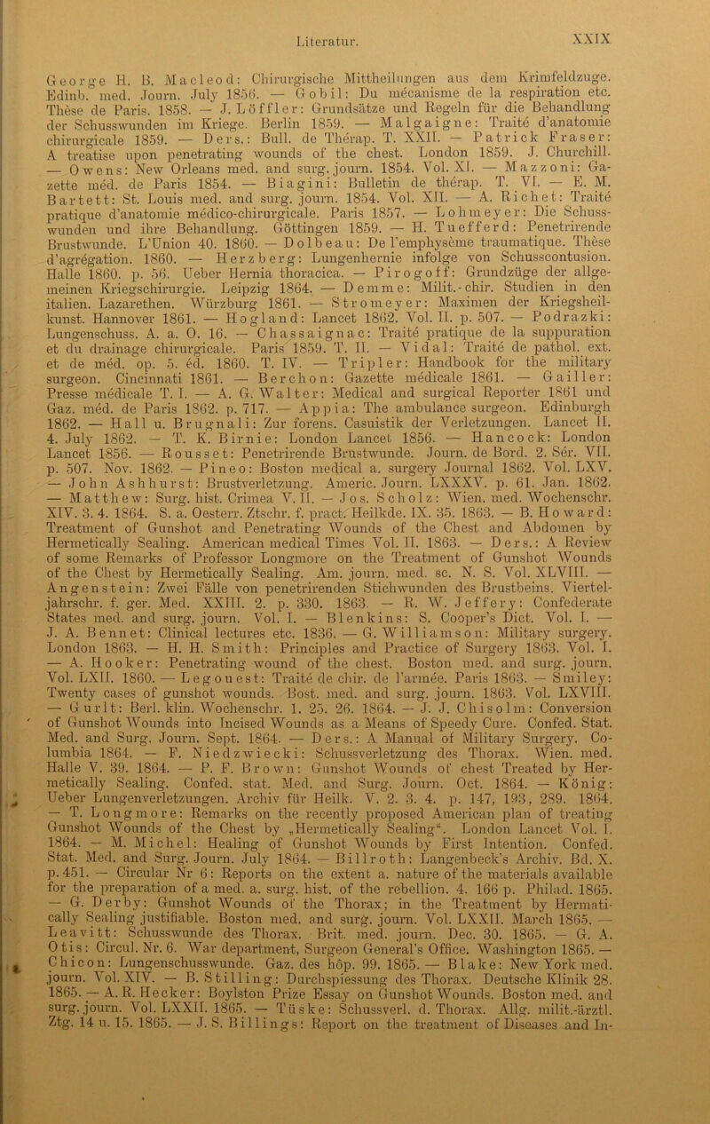 George H. B. Macleod: Chirurgische Mitteilungen aus dem Krimfeldzuge. Edinb.° med. Journ. July 1856. — Gobil: Du mecanisme de la respiration etc. These de Paris. 1858. — J. Löffler: Grundsätze und Regeln für die Behandlung der Schusswunden im Kriege. Berlin 1859. — Malgaigne: Tratte d anatomie chirurgicale 1859. — Ders.: Bull, cle Therap. T. XXII. Patrick I ras er: A treatise upon penetrating wounds of the ehest. London 1859. J. Churchill. — Owens: New Orleans med. and surg. journ. 1854. Vol. XI. — Mazzoni: Ga- zette med. de Paris 1854. — Biagini: Bulletin de therap. T. VI. — E. M. Bartett: St. Louis med. and surg. journ. 1854. Vol. XII. — A. Rieh et: Traite pratique d’anatomie medico-chirurgicale. Paris 1857. — Lohmeyer: Die Schuss- wunden und ihre Behandlung. Göttingen 1859. — H. Tu eff erd: Penetrirende Brustwunde. L’ünion 40. 1860. — Dolbeau: De Temphyseme traumatique. These d’agregation. 1860. — Herzberg: Lungenhernie infolge von Schusscontusion. Halle 1860. p. 56. Ueber Hernia thoracica. — Pirogoff: Grundzüge der allge- meinen Kriegschirurgie. Leipzig 1864. — Demme: Milit. -cliir. Studien in den italien. Lazarethen. Würzburg 1861. — Stromeyer: Maximen der Kriegsheil- kunst. Hannover 1861. — Hogland: Lancet 1862. Vol. II. p. 507. — Podrazki: Lungenschuss. A. a. O. 16. — Chassaignac: Traite pratique de la suppuration et du drainage chirurgicale. Paris 1859. T. II. — Vidal: Traite de pathol. ext. et de med. op. 5. eil. 1860. T. IV. — Tripler: Handbook for the military surgeon. Cincinnati 1861. — Berchon: Gazette medicale 1861. — Gailler: Presse medicale T. I. — A. G. Walter: Medical and surgical Reporter 1861 und Gaz. med. de Paris 1862. p. 717. — Appia: The ambulance surgeon. Edinburgh 1862. — Hall u. Brugnali: Zur forens. Casuistik der Verletzungen. Lancet II. 4. July 1862. — T. K. Birnie: London Lancet 1856. — Hancock: London Lancet 1856. — Rousset: Penetrirende Brustwunde. Journ. de Bord. 2. Ser. VII. p. 507. Nov. 1862. — Pineo: Boston medical a. surgery Journal 1862. Vol. LXV. — John A sh hurst: Brustverletzung. Americ. Journ. LXXXV. p. 61. Jan. 1862. — Matthew: Surg. hist. Crimea V. II. — Jo s. Scholz: Wien. med. Wochenschr. XIV. 8. 4. 1864. S. a. Oesterr. Ztschr. f. pract. Heilkde. IX. 85. 1863. — B. Howard: Treatment of Gunshot and Penetrating Wounds of the Chest and Abdomen b}r Hermetically Sealing. American medical Times Vol. II. 1863. — Ders.: A Review of some Remarks of Professor Longmore on the Treatment of Gunshot Wounds of the Chest by Hermetically Sealing. Am. journ. med. sc. N. S. Vol. XLVIII. — Angenstein: Zwei Fälle von penetrirenden Stichwunden des Brustbeins. Viertel- jahrschr. f. ger. Med. XXIII. 2. p. 330. 1863. — R. W. Jeffery: Confederate States med. and surg. journ. Vol. I. — Blenkins: S. Cooper’s Dict. Vol. I. — J. A. Bennet: Clinical lectures etc. 1836. —G. Williams on: Military surgery. London 1863. — H. H. Smith: Principles and Practice of Surgery 1863. Vol. I. — A. Hooker: Penetrating wound of the ehest. Boston med. and surg. journ. Vol. LXII. 1860. — Legouest: Traite de chir. de l’armee. Paris 1863. — Smiley: Twenty cases of gunshot wounds. Bost. med. and surg. journ. 1863. Vol. LXVIII. — Gurlt: Berl. klin. Wochenschr. 1. 25. 26. 1864. — J. J. Chisolm: Conversion of Gunshot Wounds into Tncised Wounds as a Means of Speedy Cure. Confed. Stat. Med. and Surg. Journ. Sept. 1864. — Ders.: A Manual of Military Surgery. Co- lumbia 1864. — F. Niedzwiecki: Schussverletzung des Thorax. Wien. med. Halle V. 39. 1864. — P. F. Brown: Gunshot Wounds of chest Treated by Her- metically Sealing. Confed. stat. Med. and Surg. Journ. Oct. 1864. — König: Ueber Lungenverletzungen. Archiv für Heilk. V. 2. 3. 4. p. 147, 193, 289. 1864. — T. Longmore: Remarks on the recently proposed American plan of treating Gunshot Wounds of the Chest by „Hermetically Sealing“. London Lancet Vol. i. 1864. — M. Michel: Healing of Gunshot Wounds by First Intention. Confed. Stat. Med. and Surg. Journ. July 1864. — Billroth: Langenbeck’s Archiv. Bd. X. p. 451. — Circular Nr 6: Reports on the extent a. nature of the materials available for the preparation of a med. a. surg. hist, of the rebellion. 4. 166 p. Philad. 1865. — G. Derby: Gunshot Wounds of the Thorax; in the Treatment by Hermati- cally Sealing justifiable. Boston med. and surg. journ. Vol. LXXII. March 1865. — Leavitt: Schusswunde des Thorax. Brit. med. journ. Dec. 30. 1865. — G. A. Otis: Circul. Nr. 6. War department, Surgeon Generals Office. Washington 1865. — Chicon: Lungenschusswunde. Gaz. des höp. 99. 1865. — Blake: New York med. journ. Vol. XIV. — B. Still in g: Durchspiessung des Thorax. Deutsche Klinik 28. 1865. — A. R. Hecker: Boylston Prize Essay on Gunshot Wounds. Boston med. and surg. journ. Vol. LXXII. 1865. — Tüske: Schussverl. d. Thorax. Allg. milit.-ärztl. Ztg. 14 u. 15. 1865. — J. S. Billings: Report on the treatment of Diseases and In-