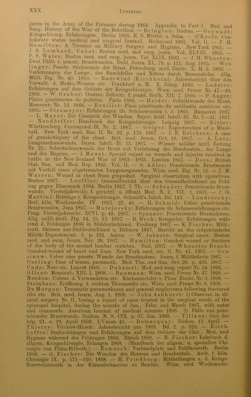 junes m the Anny oi the Potomac during 1864. Appendix to Part I. Med and Surg. History of the War of the Rebellion. - Bring ton: Ibidem. — Ochwadt- Knegschirurg. Erfahrungen. Berlin 1865. E. S. Mittler u. Sohn. - O’Keefe: Con- lederate statea medical and surgical Journal. Richmond 1865. Yol. II. -- F. fl Hamilton: A Treatise on Military Surgery and Hygiene. New York S. Lombard, Cabot: Boston med. and snrg. journ. Yol. XLVIll. 1\ S. Wales: Boston med. and surg. journ. Yol. XLIX. 1868. — J. Zwei Fälle v. penetr. Brustwunden. Dubl. Journ. XL. 79. p. 111. Aug. 1865 1865. — 1863. — Wh arton: 1 i n g e r Penetr. W ei- Stichwunde der Brust, Petersburg, med. Ztschr. X. H. 3. 1866. — Verletzungen der Lunge, des Bauchfelles und Netzes durch Messerstiche. Allg. Milit. Ztg. Nr. 40. 1866. Ba er wind (Kirchheim): Jahresbericht über den Verwalt, d. Medic.-Wesens etc. Frankfurt a. M. X. Jahrg. 1866. — Lederer: Erfahrungen auf dem Gebiete der Kriegschirurgie. Wien. med. Presse Nr. 47—49. 1866. — W. Gruber: Oesterr. Zeitschr. f. prakt. Heilk. XII. 7. 1866. — P. Anger: Plaies penetrantes de poitrine. Paris 1866. — Hei der: Schnittwunde der Brust. Memorab. Nr. 12. 1866. Reuillet: Plaie penetrante du mediastin anterieur etc. 1866. Stromeyer: Erfahrungen üb. Schusswunden i. J. 1866. Hannover 1867. — L. Mayer: Zur Casuistik der Wunden. Bayer, ärztl. Tntell.HM. Nr. 7 —31. 1867. — Neu dürft er: Handbuch der Kriegschirurgie. Leipzig 1867. — Ritter: Württemberg. Correspond.-Bl. Nr. 2. 1867. — Geiger: Expectoration of a Minie- ball. New York med. Rec. II. Nr. 32. p. 179. 1867. - J. E. Erichsen: A case of gunshotinjury of the ehest. Brit. med. Journ. Oct. 19. 1867. — A. Lutz: Lungenschusswunde. Bayer. Inteil.-Bl. 13. 1867. — Wiener militär-ärztl. Zeitung Nr. 22: Schrotschusswunde der Brust mit Verletzung des Herzbeutels, der Lunge und des Magens. — J. Mouat: Special report on wounds and injuries received in battle in the New Zealand War of 1863—1865. London 1867. — Hers.: British Stat. San. and Med. Rep. 1865. Vol. II. — S. Adler: Penetrirende Brustwunde mit Vorfall eines abgetrennten Lungensegmentes. Wien. med. Ztg. Nr. 34. — J. M. Warren: Wound in ehest from grapesbot. Surgical observation with operations. Boston 1867. — Lo effler: Generalbericht über den Gesundheitsdienst im Feld- zug gegen Dänemark 1864. Berlin 1867. I. Th. — Schräder: Penetrirende Brust- wunde. Yierteljahrsschr. f. gerichtl. u. öffentl. Med. N. F. VII. 1. 1867. — J. 0. Martini: Beiträge z. Kriegschirurgie. Schmidt’s Jahrb. Bd. 143. — Landreczky: Berl. klin. Wochenschr. IV. 1867. 27. 40. — H. Schmid: Ueber penetrirende Brustwunden. Jena 1867. — Matejovsky: Erfahrungen üb. Schussverletzungen etc. Prag. Vierteljahrsschr. XCV1. p. 49. 1867. — Spanner: Penetrirende Brustschüsse. Allg. milit.-ärztl. Ztg. 14, 15, 17. 1867. — B. Beck: Kriegschir. Erfahrungen wäh- rend d. Feldzuges 1866 in Süddeutschland. Freiburg 1867.— K. Fischer: Milit.- ärztl. Skizzen aus Süddeutschland u. Böhmen 1867. Bericht an das eidgenössische Militär Departement. 8. p. 124. Aarau. — W. Johnson: Surgical cases. Boston med. and surg. Journ. Nov. 28. 1867. — Hamilton: Gunshot wound or fracture of the body of the second lumbar vertebra. Ibid. 1867. — Wh o oster Beach: Gunshot-wound of heart and liver. New York med. rec. II. Nr. 41. 1867. — Gru- sin ow: Ueber eine penetr. Wunde des Brustkastens. Journ. f. Militärärzte 1867. — Curling: Case of träum, pneumoth. Med. Tim. and Gaz. Oct, 26. p. 459. 1867.— Cade: Note etc. Lancet 1868. — Duhamel: Med.and surg. report Nr. 14. 1868. — Glis se: Memorab. XIII. 1. 1868. — Baumann: Wien. med. Presse Nr. 47. 1868. — Needon: Uebers. d. Verwundeten etc, Küchenmeister u. Ploss’ Ztschr. Nr. 3. 1868. — Steinhaus: Eröffnung cl. rechten Thoraxseite etc. Wien. med. Presse Nr. 6. 1868. — De Morgan: Traumatic pneumothorax and general emphysema following fractured ribs etc. Brit. med. Journ. Aug. 1. 1868. — John Ashhur st: 1) Observat, in cli- nical surgery Nr. II, beeing a report of cases treated in the surgical wards of the episcopal hospital, during the months of Jan., Febr. and March 1867, with notes and comments. American Journal of medical Sciences 1868. 2) Fälle von pene- trirender Brustwunde. Ibidem. N. S. CIX. p. 37. Jan. 1868. — Tillaux: Gaz. des höp. 21. u. 29. April 1868, L’Union 43. — Demarquay: Ibidem 11. April. — Thierry: Virchow-Hirsch: Jahresbericht pro 1868. Bd. 2. p. 323. — Kirch- hoffer: Beobachtungen und Erfahrungen auf dem Gebiete der Chir., Med. und Hygiene während des Feldzuges 1866. Zürich 1868. — H. Fischer: Lehrbuch d. allgem. Kriegs Chirurgie. Erlangen 1868. (Handbuch der allgem. u. speziellen Chi- rurgie von Pitha-Billroth.) — Esmarch: Verbandplatz und Feldlazareth. Berlin 1868. — G. Fischer: Die Wunden des Herzens und Herzbeutels. Arch. f. klin. Chirurgie IX. p. 571 — 910. 1868. — H. Friedberg: Mittheilungen a. d. Kriegs- Reservelazareth in der Kürassierkaserne zu Breslau. Wien. med. Wochenschr.