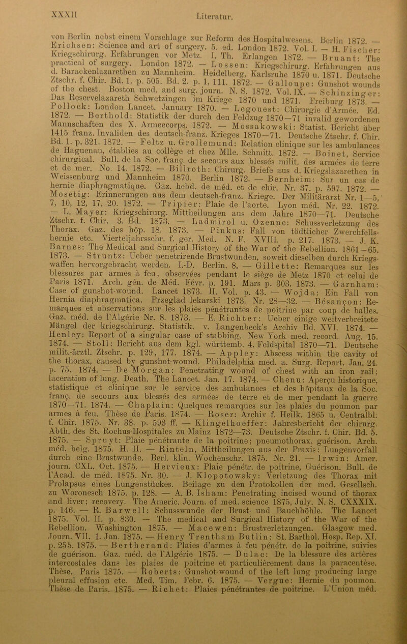 \on Berlin nebst einem Vorschläge zur Reform des Hospitalwesens. Berlin 1872 Erichsen: Science and art of surgery. 5. ed. London 1872. Vol. I. — H Fischer- Kriegschirurg. Erfahrungen vor Metz. I. Th. Erlangen 1872. — Bruant- The practical of surgery. London 1872. - Lossen: Kriegschirurg. Erfahrungen aus d Larackenlazarethen zu Mannheim. Heidelberg, Karlsruhe 1870 u. 1871. Deutsche /tschr. 1 Clnr. Bd 1. p. 505. Bd. 2. p. 1, 111. 1872. - Galloupe: Gunshot wounds ol the ehest Boston med. and surg. journ. N. 8. 1872. Vol. IX. - Schinzing er • Das lveservelazareth Schwetzingen im Kriege 1870 und 1871. Freiburg 1878 — ^l0CkLL°IVl0^LaCe.t- 187°- - Legouest: Chirurgie d’Armee. Ed. i Lerthold: Statistik der durch den Feldzug 1870—71 invalid gewordenen Mannschaften des X. Armeecorps. 1872. — Mossakowski: Statist. Bericht über 1415 franz. Invaliden des deutsch-franz. Krieges 1870-71. Deutsche Ztschr. f. Chir. , ' L P‘ 1872. ~ L eltz u. (tro 11 emund: Relation clinique sur les ambulances de Haguenam etablies au College et chez Mlle. Schmitt. 1872. - Boinet, Service chirurgical. Bull, de la Soc. fran^. de secours aux blesses milit. des armees de terre et de mei. Iso. 14. 18<2. Billroth: Chirurg. Briefe aus d. Kriegslazarethen in Weissenburg und Mannheim 1870. Berlin 1872. — Bernheim: Sur un cas de hernie diaphragmatique. Gaz. hebd. de med. et de chir. Nr. 37. p. 597. 1872 — Mosetig: Erinnerungen aus dem deutsch-franz. Kriege. Der Militärarzt Nr. 1—5 - 7, 10, 12, 17, 20. 1872. — Tripier: Plaie de l’aorte. Lyon med. Nr. 22. 1872.' — L. Mayer: Kriegschirurg. Mittheilungen aus dem Jahre 1870—71. Deutsche Ztschr. f. Chir. 3. Bd. 1873. — Ladmirol u. Ozenne: Schussverletzung des Thorax. Gaz. des hop. 18. 1873. — Pinkus: Fall von tödtlicher Zwerchfells- hernie etc. Vierteljahrsschr. f. ger. Med. N. F. XVIII. p. 217. 1873. J K Barnes: The Medical and Surgical History of the War of the Rebellion.' 1861-65! 1873. — Struntz: Ueber penetrirende Brustwunden, soweit dieselben durch Kriegs- waffen hervorgebracht werden. I.-D. Berlin. 8. — Gillette: Remarques sur les blessures par armes ä feu, observees pendant le siege de Metz 1870 et celui de Paris 1871. Arclr. gen. de Med. Fevr. p. 191. Mars p. 303. 1873. — Garnham: Case of gunshot-wound. Lancet 1873. II. Vol. p. 43. Wojda: Ein Fall von Hernia diaphragmatica. Przeglad lekarski 1873. Nr. 28—32.’— B es an 90 n: Re- marques et observations sur les plaies penetrantes de poitrine par coup de bailes. Gaz. med. de FAlgerie Nr. 8. 1873. — E. Richter: Ueber einige weitverbreitete Mängel der kriegschirurg. Statistik, v. Langenbeck’s Archiv Bd. XVI. 1874. — Henley: Report of a singulär case of stabbing. New York med. record. Aug. 15. 1874. — Stoll: Bericht aus dem kgl. württemb. 4. Feldspital 1870—71. Deutsche milit.-ärztl. Ztschr. p. 129, 177. 1874. — Appley: Abscess within the cavity of the_thorax, caused by gunshot-wound. Philadelphia med. a. Surg. Report. Jan. 24. p. 75. 1874. — De Morgan: Penetrating wound of ehest with an iron rail; laceration of lung. Death. The Lancet. Jan. 17. 1874. — Chenu: Aper9u historique, statistique et clinique sur le service des ambulances et des böpitaux de la Soc. f'ranf. de secours aux blesses des armees de terre et de mer pendant la guerre 1870—71. 1874. — Chaplain: Quelques remarques sur les plaies du poumon par armes ä feu. These de Paris. 1874. —■ Roser: Archiv f. Heilk. 1865 u. Centralbl. f. Chir. 1875. Nr. 38. p. 593 ff. — Klingelhoeffer: Jahresbericht der Chirurg. Abth. des St. Rochus-Hospitales zu Mainz 1872—73. Deutsche Ztschr. f. Chir. Bd. 5. 1875. — Spruyt: Plaie penetrante de la poitrine; pneumothorax, guerison. Arch. med. belg. 1875. H. II. — Rinteln, Mittheilungen aus der Praxis: Lungenvorfall durch eine Brustwunde. Berl. klin. Wochenschr. 1875. Nr. 21. — Irwin: Amer. journ. CXL. Oct. 1875. — Hervieux: Plaie penetr. de poitrine, Guerison. Bull, de l’Acad. de med. 1875. Nr. 30. — J. Klopotowsky: Verletzung des Thorax mit Prolapsus eines Lungenstückes. Beilage zu den Protokollen der med. Gesellsch. zu Woronesch 1875. p. 128. — A. B. Isham: Penetrating incised wound of thorax and liver; recovery. The Americ. Journ. of med. Science 1875, July. N. S. CXXXIX. p. 146. — R. Bar well: Schusswunde der Brust- und Bauchhöhle. The Lancet 1875. Vol. II. p. 830. — The medical and Surgical History of the War of the Rebellion. Washington 1875. — Macewen: Brustverletzungen. Glasgow med. Journ. VII. 1. Jan. 1875. — Henry Trentham Butlin: St. Barthol. Hosp. Rep. XT. p. 255. 1875. — Bertherand: Plaies d’armes ä feu penetr. de la poitrine, suivies de guerison. Gaz. med. de FAlgerie 1875. — Dulac: De la blessure des arteres intercostales dans les plaies de poitrine et particulierement dans la paracentese. These. Paris 1875. —1 Roberts: Gunshot-wound of the left lung producing large pleural effusion etc. Med. Tim. Febr. 6. 1875. — Vergue: Hernie du poumon. These de Paris. 1875. — Rieh et: Plaies penetrantes de poitrine. L’Union med.