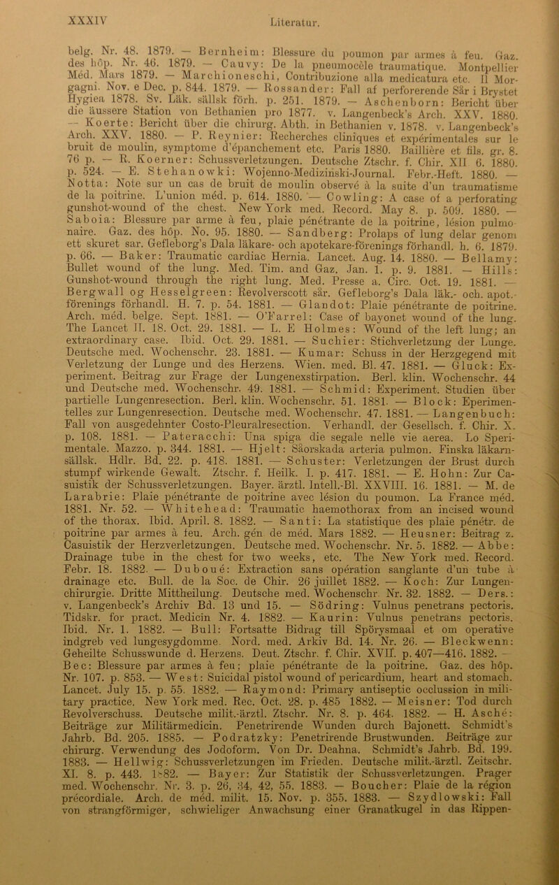 belg. Nr. 48. 1879. — Bernheim: Blessure du poumon par armes ä feu. Gaz. deslofn' 9auvy; Pe pnenmocele traumatique. Montpellier Med. Mars 18<J. Marcluoneschi, Contribuzione alla medicatura etc. 11 Mor- gagni. Nov. e Dec. p. 844. 1879. — Rossander: Fall af perforerende Sär i Brystet Hygiea 1878. Sv. Läk. sällsk lorh. p. 251. 1879. - Aschenborn: Bericht über die äussere Station von Bethanien pro 1877. v. Langenbeck’s Arch. XXV. 1880 — Koerte: Bericht über die Chirurg. Abth. in Bethanien v. 1878. v. Langenbeck’s Aich. XXV. 1880. P. Reyliier: Recherches cliniques et experimentales sur le bruit de moulin, Symptome d’epanchement etc. Paris 1880. Bailiiere et fils. gr. 8. 76 p. — R. Koerner: Schussverletzungen. Deutsche Ztschr. f. Chir. Xll 6. 1880. p. 524. — E. Stehanowki: Wojenno-Mediziriski-Journal. Febr.-Heft. 1880. — Notta: Note sur un cas de bruit de moulin observe ä la suite d’un traumatisme de la poitrine. L’union med. p. 614. 1880. *— Cowling: A case of a perforating gunshot-wound of the ehest. New York med. Record. May 8. p. 509. 1880. — Saboia: Blessure par arme ä feu, plaie penetrante de la poitrine, lesion pulmo- naire. Gaz. des hop. No. 95. 1880. — Sandberg: Prolaps of lung delar genom ett skuret sar. Gefleborg’s Dala läkare- och apotekare-förenings förhandl. h. 6. 1879. p. 66. — Baker: Traumatic cardiac Hernia. Lancet. Aug. 14. 1880. — Bellamy: Bullet wound of the lung. Med. Tim. and Gaz. Jan. 1. p. 9. 1881. — Hills: Gunshot-wound through the right lung. Med. Presse a. Circ. Oct. 19. 1881. — Bergwall og Hesselgreen: Revolverscott sär. Gefleborg’s Dala läk.- och. apot,- förenings förhandl. H. 7. p. 54. 1881. — Glandot: Plaie penetrante de poitrine. Arch. med. beige. Sept. 1881. — O’Farrel: Case of bayonet wound of the lung. The Lancet II. 18. Oct. 29. 1881. — L. E Holmes: Wound of the left lung; an extraordinary case. Ibid. Oct. 29. 1881. — Suchier: Stichverletzung der Lunge. Deutsche med. Wochenschr. 23. 1881. — Kumar: Schuss in der Herzgegend mit Verletzung der Lunge und des Herzens. Wien. med. Bl. 47. 1881. — Gluck: Ex- periment. Beitrag zur Frage der Lungenexstirpation. Berl. klin. Wochenschr. 44 und Deutsche med. Wochenschr. 49. 1881. — Schmid: Experiment. Studien über partielle Lungenresection. Berl. klin. Wochenschr. 51. 1881- — Block: Eperimen- telles zur Lungenresection. Deutsche med. Wochenschr. 47. 1881. — Langenbuch: Fall von ausgedehnter Costo-Pleuralresection. Verhandl. der Gesellsch. f. Chir. X. p. 108. 1881. — Pateracchi: Una spiga die segale nelle vie aerea. Lo Speri- mentale. Mazzo. p. 344. 1881. — Hjelt: Säorskada arteria pulmon. Finska läkarn- sällsk. Hdlr. Bd. 22. p. 418. 1881. — Schuster: Verletzungen der Brust durch stumpf wirkende Gewalt. Ztschr. f. Ileilk. I. p. 417. 1881. — E. Hohn: Zur Ca- suistik der Schussverletzungen. Bayer, ärztl. Intell.-Bl. XXVIII. 16. 1881. — M. de Larabrie: Plaie penetrante de poitrine avec lesion du poumon. La France med. 1881. Nr. 52. — Whitehead: Traumatic haemothorax from an incised wound of the thorax. Ibid. April. 8. 1882. — Santi: La statistique des plaie penetr. de poitrine par armes ä feu. Arch. gen de med. Mars 1882. — Heusner: Beitrag z. Casuistik der Herzverletzungen. Deutsche med. Wochenschr. Nr. 5. 1882. — Abbe: Drainage tube in the ehest for two weeks, etc. The New York med. Record. Febr. 18. 1882. — Duboue: Extraction sans Operation sanglante d’un tube ä drainage etc. Bull, de la Soc. de Chir. 26 juillet 1882. — Koch: Zur Lungen- chirurgie. Dritte Mittheilung. Deutsche med. Wochenschr. Nr. 32. 1882. — Ders.: v. Langenbeck’s Archiv Bd. 13 und 15. — Södring: Vulnus penetrans pectoris. Tidskr. for pract. Medicin Nr. 4. 1882. — Kaurin: Vulnus penetrans pectoris. Ibid. Nr. 1. 1882. — Bull: Fortsatte Bidrag tili Spörysmaal et om operative indgreb ved lungesygdomme. Nord. med. Arkiv Bd. 14. Nr. 26. — Bleckwenn: Geheilte Schusswunde d. Herzens. Deut. Ztschr. f. Chir. XVII. p. 407—416. 1882. Bec: Blessure par armes ä feu; plaie penetrante de la poitrine. Gaz. des höp. Nr. 107. p. 853. — West: Suicidal pistol wound of pericardium, heart and stomach. Lancet. July 15. p. 55. 1882. — Raymond: Primary antiseptic occlussion in mili- tary practice. New York med. Rec. Oct. 28. p. 485 1882. — Meisner: Tod durch Revolverschuss. Deutsche milit.-ärztl. Ztschr. Nr. 8. p. 464. 1882. — H. Asche: Beiträge zur Militärmedicin. Penetrirende Wunden durch Bajonett. Schmidt’s Jahrb. Bd. 205. 1885. — Podratzky: Penetrirende Brustwunden. Beiträge zur chirurg. Verwendung des Jodoform. Von Dr. Deahna. Schmidt’s Jahrb. Bd. 199. 1883. — Hellwig: Schussverletzungen im Frieden. Deutsche milit.-ärztl. Zeitschr. XL 8. p. 443. ls82. — Bayer: Zur Statistik der Schussverletzungen. Prager med. Wochenschr. Nr. 3. p. 26, 34, 42, 55. 1883. — Boucher: Plaie de la region precordiale. Arch. de med. milit. 15. Nov. p. 355. 1883. — Szydlowski: Fall von strangförmiger, schwieliger Anwachsung einer Granatkugel in das Rippen-