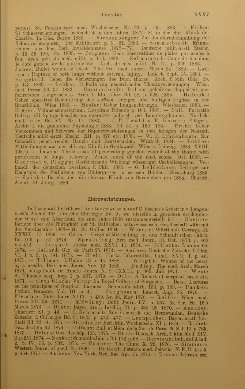 periost. St. Petersburger med. Wochenschr. Nr. 24. p. 193. 1883. —• Klihm: 91 Schussverletzungen, beobachtet in den Jahren 1872 — 81 in der chir. Klinik der Charite. In.-Diss. Berlin 1883. — Kirchenberger: Zur Jodoformbehandlung der Schussverletzungen. Der Militärarzt p. 9. 21. 1883. — Sommerbrodt: Erinne- rungen aus dem Berl. Invalidenhause (1873—77). Deutsche milit.-ärztl. Ztschr. p. 13, 55, 126, 185. 1883. — Forgues: Deux observations de plaies par armes ä feu. Arch. gen de med. milit. p. 113. 1883. — Schaumont: Coup de feu dans le cote gauche de la poitrine etc. Arch. de med. milit. Nr. 21. p. 326. 1883. — Jones: Bullet wound of ehest. The Brit. med. Journ. March 24. 1883. — Lau- rent: Rupture of both lungs without external injury. Lancet. Sept. 15. 1883. — Boegehold: Ueber die Verletzungen des Duct. thorac. Arch. f. klin Chir. 29. p. 443. 1883. — Löbker: 3 Fälle von penetrirenden Thoraxverletzungen. Wien, med. Presse 36, 37. 1883. — Sommerbrodt: Fall von geheiltem doppelseit. per- forirendem Lungenschuss. Arch. f. klin. Chir. Bd. 28. p. 928. 1883. — Hofmokl: Ueber operative Behandlung der serösen, eitrigen und blutigen Ergüsse in der Brusthöhle. Wien 1883. — Mosler: Ueber Lungenchirurgie. Wiesbaden 1883. — Dreyer: Vulnus sclopetarium. Hospitals Tidende p. 103. 1883. — Bull: Fortsatte Bidrag tili Spörgs heaalet om operative indgreb ved Lungesygdomme. Nordisk. med. arkiv Bd. XV. Nr. 17. 1883. — J. R. Ewald u. R. Kobert: Pflüger’s Archiv f. die gesammte Physiologie 1883. Bd 31. p. 160 — 186. — Prahl: Ueber Vorkommen und Schwere der Bajonettverletzungen in den Kriegen der Neuzeit. Deutsche milit.-ärztl. Ztschr. XII. p. 370 etc. 1883. — W. F. Lindenbaum: Zur Casuistik penetrirender Bauch- und Brustwunden. Wratsch 1884. — Löbker: Mittheilungen aus der Chirurg. Klinik in Greifswald. Wien u. Leipzig. 1884. XVIII. 198 p. — Inwin: Three cases of penetrating gunshot wound of the thorax with Perforation of lungs, recovery. Amer. Journ. of the med. scienc. Oct. 1885. — Gaertner u. Plagge: Desinficirende Wirkung wässeriger Carboilösungen. Ver- handl. der deutschen Gesellsch. f. Chir. 1885. — G. Ledderhose: Beiträge zur Kenntniss des Verhaltens von Blutergüssen in serösen Höhlen. Strassburg 1885. — Zwicke: Bericht über die Chirurg. Klinik von Bardeleben pro 1884. Charite- Annal. XI. Jahrg. 1886. Herz Verletzungen. In Bezug auf die frühere Literatur verweise ich auf G. Fischer1 s Arbeit in v. Langen- beck’s Archiv für klinische Chirurgie Bd. 9, wo dieselbe in geradezu erschöpfen- der Weise vom Alterthum bis zum Jahre 1868 zusammengestellt ist. — Rh einer: Bericht über die Thätigkeit der St. Gallischen naturwissensch. Gesellschaft während des Vereinsjahrs 1863—64. St. Gallen 1864. — Werner: Württemb. Corresp.-Bl. XXXIX. 17. 1869. — Cäsar: Original-Mittheilung in den Schmidt’schen Jahrb. Bd. 163. p. 161. 1874. — Sprakeling: Brit. med. Journ. 18. Oct. 1873. p. 462 bis 472. — Hicquet: Presse med. XXVI. 11. 1874. — Gillette: L’union 65. 1874. — Gallarcl: Gaz. de Paris 25. 1874. — Anders: Deutsche Zeitschr. f. Chir. VI. 1 u. 2. p. 191. 1875. — Hjelt: Finska läkaresällsk. handl. XVIL 1. p. 46. 1875. — Tillaux: L’Union 43 u. 44. 1868. — Wright: Wound of the heart by a needle. Brit. med. Journ. Nov. 13. 1869. — Dudley: The med. Arch. March 1871, mitgetheilt im Amerc. Journ. N. S. CXXIII. p. 300. Juli 1871. — West: St. Thomas hosp. Rep. 1. p. 237. 1870. — Otis: A Report of surgical cases etc. 1871. — Gros Clark: Vortrag im Royal College of Surgeons. — Ders.: Lectures on the principles of Surgical diagnosis. Schmidt’s Jahrb. 153. p. 183.— Parkes: Pathol. transact. Vol. III. p. 41. — Fergusson: Lancet. Aug. 25. 1870. — Fleming: Dubl. Journ. XL1X. p. 499. Nr. 98. May 1870. — Reifer: Wien. med. Presse XII. 39. 1871. — M’Swiney: Dubl. Journ. LV. p. 307. (3. Ser. Nr. 15.) March 1873. — Dietz: Bayer, ärztl. Intellig.-Bl. p. 383. 29. 1870. — Anacker: Thierarzt XI. p. 49. C, Schmidt: Zur Casuistik der Herzwunden. Deutsche Zeitschr. f. Chirurgie Bd. 2. 1873. p. 473—477. — Leonpacher: Bayer, ärztl. Int.- Blatt Bd. 22.44. 1875. Steudener: Berl.klin.Wochenschr. XI.7.1874.— Richet: Gaz. des höp. 40. 1874. — Tillaux: Bull, et Mem. de la Soc. de Paris. N. S. 1.10. p. 765. 1875. - Delens: Gaz. des höp. 105. 1875. — Stich: Deutsch. Arch. f. klin.Med. XIV. 2. p. 251.1874. — Zenker: Schmidt’s Jahrb. Bd. 172. p. 68. — Hervieux: Bull. del’Acad. 2. S. IV. 30. p. 902. 1875. — Conner: The Clinic X. 22. 1876. — Simmons: Western Journ. of [med. Sc. 1860. — Untiedt: Petersb. med. Zeitschr. N. F. II. 4 u. 5. P- 454. 1871. — Ambros: New York. Med. Rec. Apr. 15. 1870. - Drosse: Jahresb. etc.