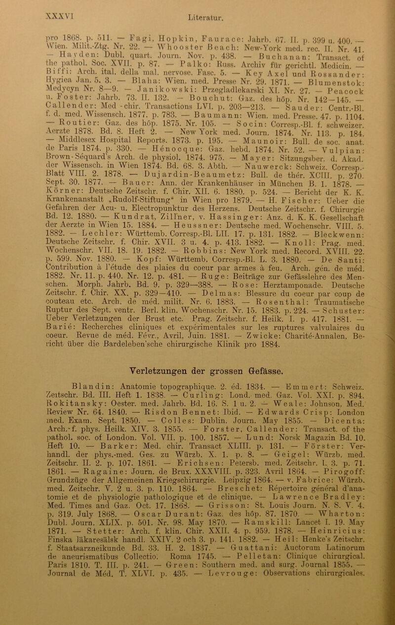 pro 1868. p. 511. — Fagi, Hopkin, Faurace: .Tahrb. 67. 1L p. 399 u 400 Wien. Miht.-Ztg. Nr. 22. — Whooster ßeach: New-York med. rec. II. Nr ’41 - Hayden: Dubl. quart. Journ. Nov. p. 438. — ßuchanan: Transact. of the pathol. Soc. XVII. p. 87. — Palko: Russ. Archiv für gerichtl. Medicin. — Biffi: Arcli. ital. della mal. nervöse. Fase. 5. — Key Axel und Rossander: Hygiea Jan. 5. 3. — Blaha: Wien. med. Presse Nr. 29. 1871. — Blumenstok: Medycyn Nr. 8—9. — Janikowski: Przegladlekarski XI. Nr. 27. — Peacock u. Foster: Jahrb. 73. II. 132. — Bouchut: Graz, des hop. Nr. 142 — 145. — Gallen der: Med - chir. Transactions LVl. p. 203—213. — Sau der: Centr.-Bl. f. d. med. Wissensch. 1877. p. 783. — Baumann: Wien. med. Presse. 47. p. 1104. Routiei. Gaz. des hop. 1875. Ni*. 105. — So ein: Corresp.-Bl. f. schweizer. Aerzte 1878. Bd. 8. Heft 2. — New York med. Journ. 1874. Nr. 113. p. 184. — Middlesex Hospital Reports. 1873. p. 195. — Maunoir: Bull, de soc. ’anat de Paris 1874. p. 330. — Henocque: Gaz. hebd. 1874. Nr. 52. — Vulpian: brown-Sequard s Arch. de physiol. 1874. 975. — Mayer: Sitzungsber. d. Akad. der Wissensch. in Wien 1874. Bd. 68. 3. Abtli. — Nauwerck: Schweiz. Corresp.- Bl att VIII. 2. 1878. — Duj ardin-Beaumetz: Bull, de ther. XCIII. p. 270. Sept. 30. 1877. — Bauer: Ann. der Krankenhäuser in München B. 1. 1878. — Körner: Deutsche Zeitschr. f. Chir. XII. 6. 1880. p. 524. — Bericht der K. K. Krankenanstalt „Rudolf-Stiftung“ in Wien pro 1879. — H. Fischer: Ueber die Gefahren der Acu- u. Electropunktur des Herzens. Deutsche Zeitschr. f. Chirurgie Bd. 12. 1880. — Kundrat, Zillner, v. Hassinger: Anz. d. K. K. Gesellschaft der Aerzte in Wien 15. 1884. — Heussner: Deutsche med. Wochenschr. VIII. 5. 1882. — Lechler: Württemb. Corresp.-Bl. LII. 17. p. 131. 1882. — Bleckwenn: Deutsche Zeitschr. f. Chir. XVII. 3 u. 4. p. 413. 1882. — Kn oll: Prag. med. Wochenschr. VII. 18. 19. 1882. — Robbins: New York med. Record. XVIII. 22. p. 599. Nov. 1880. — Kopf: Württemb. Corresp.-Bl. L. 3. 1880. — De Santi: Contribution ä l’etude des plaies du coeur par armes ä feu. Arch. gen. de med. 1882. Nr. 11. p. 440. Nr. 12. p. 481. — Rüge: Beiträge zur Gefässlehre des Men- schen. Morph. Jahrb. Bd. 9. p. 329—388. — Rose: Herztamponade. Deutsche Zeitschr. f. Chir. XX. p. 329—410. — Delmas: Blessure du coeur par coup de couteau etc. Arch. de med. milit. Nr. 6. 1883. — Rosenthal: Traumatische Ruptur des Sept. ventr. Berl. klin. Wochenschr. Nr. 15. 1883. p. 224. — Schuster: Ueber Verletzungen der Brust etc. Prag. Zeitschr. f. Heilk. I. p. 417. 1881. — Barie: Recherches cliniques et experimentales sur les ruptures valvulaires du coeur. Revue de med. Fevr., Avril, Juin. 1881. — Zwicke: Charite-Annalen, Be- richt über die Bardeleben’sche chirurgische Klinik pro 1884. Verletzungen der grossen Gefasse. Blandin: Anatomie topographique. 2. ed. 1834. — Emmert: Schweiz. Zeitschr. Bd. III. Heft 1. 1838. — Curling: Lond. med. Gaz. Vol. XXI. p. 894. Rokitansky: Oester, med. Jahrb. Bd. 16. S. 1 u. 2. — Weale: Johnson, Med. Review Nr. 64. 1840. — Risdon Bennet: Ibid. — Edwards Crisp: London med. Exam. Sept. 1850. — Colles: Dublin. Journ. May 1855. — Dicenta: Arch.-f. phys. Heilk. XIV. 3. 1855. — Förster, Callender: Transact. of the pathol. soc. of London. Vol. VII. p. 100. 1857. — Lund: Norsk Magazin Bd. 10. Heft 10. — Barker: Med. chir. Transact XLIII. p. 131. — Förster: Ver- handl. der phys.-med. Ges. zu Würzb. X. 1. p. 8. — Geigel: Würzb. med. Zeitschr. II. 2. p. 107. 1861. — Erichsen: Petersb. med. Zeitschr. I. 3. p. 71. 1861. — Ragaine: Journ. de Brux. XXXVIII. p. 323. Avril 1864. — Pirogoff: Grundzüge der Allgemeinen Kriegschirurgie. Leipzig 1864. — v. Fabrice: Würzb. med. Zeitschr. V. 2 u. 3. p. 110. 1864. — Breschet: Repertoire general d’ana- tomie et de physiologie pathologique et de clinique. — Lawrence Bradley: Med. Times and Gaz. Oct. 17. 1868. — Grisson: St. Louis Journ. N. S. V. 4. p. 319. July 1868. — Oscar Durant: Gaz. des höp. 87. 1870. — Wharton: Dubl. Journ. XLIX. p. 501. Nr. 98. May 1870. — Ramskill: Lancet I. 19. May 1871. — Stetter: Arch. f. klin. Chir. XXII. 4. p. 959. 1878. — Heinricius: Finska läkaresälsk handl. XXIV. 2 och 3. p. 141. 1882. — Heil: Henke's Zeitschr. f. Staatsarzneikunde Bd. 33. H. 2. 1837. — Guattani: Auctorum Latinorum de aneurismatibus Collectio. Roma 1745. — Pelle tan: Clinique chirurgical. Paris 1810. T. III. p. 241. — Green: Southern med. and surg. Journal 1855. — Journal de Med. T. XLVI. p. 435. — Levrouge: Observations cliirurgicales.