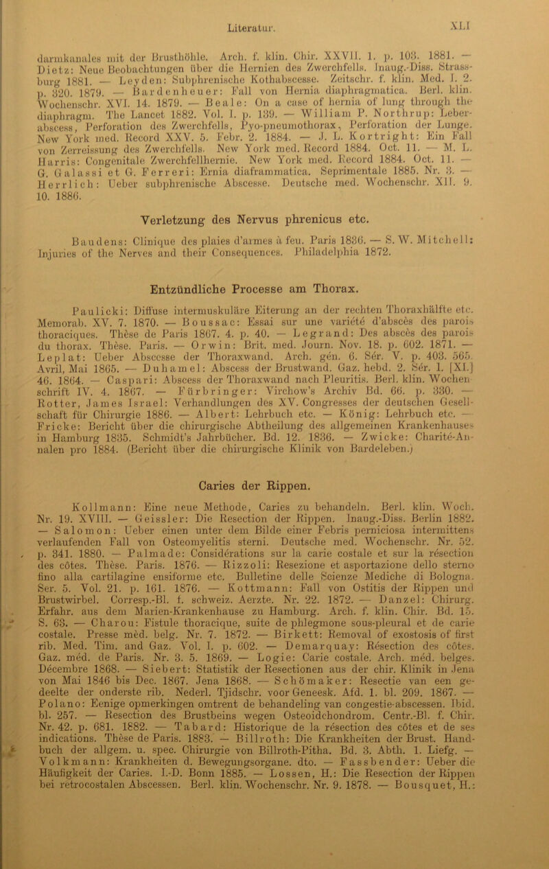 XU darmkanales mit der Brusthöhle. Arch. 1. klin. Chir. XXVII. 1. p. 10.1881. Dietz: Neue Beobachtungen über die Hernien des Zwerchfells. fnaug.-Diss. Strass- bürg 1881. — Leyden: Subphrenische Kothabscesse. Zeitschr. f. klin. Med. 1.2. p. y20. 1870. — Bardenheuer: Fall -von Herma diaphragmatica. Berl. klin. Wochenschr. XVI. 14. 1870. — Beale: On a case of hernia of hing through tlu* diaphragm. The Lancet 1882. Vol. I. p. 130. — William P. Northrup: Leber- abscess, Perforation des Zwerchfells, Pyo-pneumothorax, Perforation der Lunge. New York med. Record XXV. 5. Febr. 2. 1884. — J. L. Kortright: Ein Fall von Zerreissung des Zwerchfells. New York med. Record 1884. Oct. 11. — M. L. Harris: Congenitale Zwerchfellhernie. New York med. Record 1884. Oct. 11. — G. Galassi et G. Ferreri: Ernia diaframrnatiea. Seprimentale 1885. Nr. 8. — Herrlich: Ueber subphrenische Abscesse. Deutsche med. Wochenschr. XII. 0. 10. 1880. Verletzung des Nervus phrenicus etc. Baudens: Clinique des plaies d’armes ä feu. Paris 1830. — S. W. Mitchell: Injuries of the Nerves and their Consequences. Philadelphia 1872. Entzündliche Processe am Thorax. Paulicki: Diffuse intermuskuläre Eiterung an der rechten Thoraxhälfte etc. Memorab. XV. 7. 1870. — Boussac: Essai sur une variete d’absces des parois thoracicjues. These de Paris 1807. 4. p. 40. — Legrand: Des absces des parois du thorax. These. Paris. — Orwin: Brit. med. Journ. Nov. 18. p. 002. 1871. — Leplat: Ueber Abscesse der Thoraxwand. Arch. gen. 0. Ser. V. p. 403. 565. Avril, Mai 1805. •— Duhamel: Abscess der Brustwand. Gaz. hebd. 2. Ser. 1. |XI.] 40. 1804. — Caspari: Abscess der Thoraxwand nach Pleuritis. Berl. klin. Wochen schrift IV. 4. 1807. — Fürbringer: Virchow’s Archiv Bd. 66. p. 330. — Rotier, James Israel: Verhandlungen des XV. Congresses der deutschen Gesell- schaft für Chirurgie 1886. — Albert: Lehrbuch etc. — König: Lehrbuch etc. Fricke: Bericht über die chirurgische Abtheilung des allgemeinen Krankenhauses in Hamburg 1835. Schmidt’s Jahrbücher. Bd. 12. 1830. — Zwicke: Charite-An- nalen pro 1884. (Bericht über die chirurgische Klinik von Bardeleben.) Caries der Rippen. Kollmann: Eine neue Methode, Caries zu behandeln. Berl. klin. Woch. Nr. 19. XVIU. — Geissler: Die Resection der Rippen. Jnaug.-Diss. Berlin 1882. — Salomon: Ueber einen unter dem Bilde einer Febris perniciosa intermitten.s verlaufenden Fall von Osteomyelitis sterni. Deutsche med. Wochenschr. Nr. 52. p. 341. 1880. — Palmade: G'onsiderations sur la carie costale et sur la resection des cötes. These. Paris. 1870. — Rizzoli: Resezione et asportazione dello sterno tino alla cartilagine ensiforme etc. Bulletine delle 8cienze Mediche di Bologna. Ser. 5. Vol. 21. p. 161. 1876. — Kottmann: Fall von Ostitis der Rippen und Brustwirbel. Corresp.-Bl. t. Schweiz. Aerzte. Nr. 22. 1872. — Danzel: Chirurg. Erfahr, aus dem Marien-Krankenhause zu Hamburg. Arch. f. klin. Chir. Bd. 15. S. 63. — Charou: Fistule thoraeique, suite de phlegmone sous-pleural et de carie costale. Presse med. belg. Nr. 7. 1872. — Birkett: Removal of exostosis of first rib. Med. Tim. and Gaz. Vol. I. p. 002. — Demarquay: Resection des cötes. Gaz. med. de Paris. Nr. 3. 5. 1869. — Logie: Carie costale. Arch. med. beiges. Decembre 1868. — Siebert: Statistik der Resectionen aus der chir. Klinik in Jena von Mai 1846 bis Dec. 1867. Jena 1868. — Schömaker: Resectie van een ge- deelte der onderste rib. Nederl. Tjidschr. voor Geneesk. Afd. 1. bl. 209. 1867. — Polano: Eenige opmerkingen omtrent de behandeling van congestie-abscessen. Ibid. bl. 257. — Resection des Brustbeins wegen Osteoidchondrom. Centr.-Bl. f. Chir. Nr. 42. p. 681. 1882. — Tabard: Historique de la resection des cötes et de ses indications. These de Paris. 1883. — Billroth: Die Krankheiten der Brust. Hand- buch der allgem. u. spec. Chirurgie von Billroth-Pitha. Bd. 3. Abth. 1. Liefg. — Volk mann: Krankheiten d. Bewegungsorgane, dto. — Fass b ende r: Ueber die Häufigkeit der Caries. I.-D. Bonn 1885. — Lossen, H.: Die Resection der Rippen